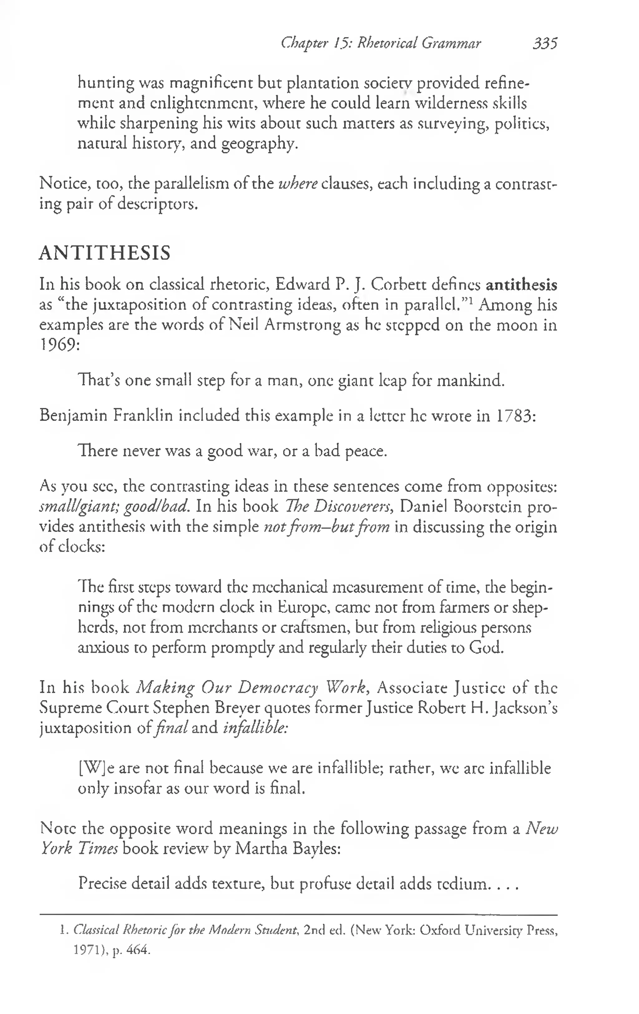 Chapter J.5: Rhetorical Grammar 335
hunting was magnificent but plantation society provided refine­
ment and enlightenment, where he could learn wilderness skills
while sharpening his wits about such matters as surveying, politics,
natural history", and geography.
Notice, too, the parallelism of the where clauses, each including a contrast­
ing pair of descriptors.
A N T I T H E S I S
In his book on classical rhetoric, Edward P. J. Corbett defines antithesis
as “the juxtaposition of contrasting ideas, often in parallel.”1Among his
examples are the words of Neil Armstrong as he stepped on the moon in
1969:
That’s one small step for a man, one giant leap for mankind.
Benjamin Franklin included this example in a letter he wrote in 1783:
There never was a good war, or a bad peace.
As you sec, the contrasting ideas in these sentences come from opposites:
small/giant; good/bad. In his book The Discoverers, Daniel Boorstein pro­
vides antithesis with the simple notfrom—
butfrom in discussing the origin
of clocks:
The first steps toward the mechanical measurement of time, the begin­
nings of the modern clock in Europe, came not from farmers or shep­
herds, not from merchants or craftsmen, but from religious persons
anxious to perform prompdy and regularly their duties to God.
In his book M aking Our Democracy Work, Associate Justice of the
Supreme Court Stephen Breyer quotes former Justice Robert H. Jackson’s
juxtaposition offinal and infallible:
[WJe are not final because we are infallible; rather, we arc infallible
only insofar as our word is final.
Note the opposite word meanings in the following passage from a New
York Times book review by Martha Bayles:
Precise detail adds texture, but profuse detail adds tedium. . . .
1. Classical Rhetoricfor the Modern Student, 2nd ed. (New York: Oxford Universicy Press,
1971), p. 464.
 