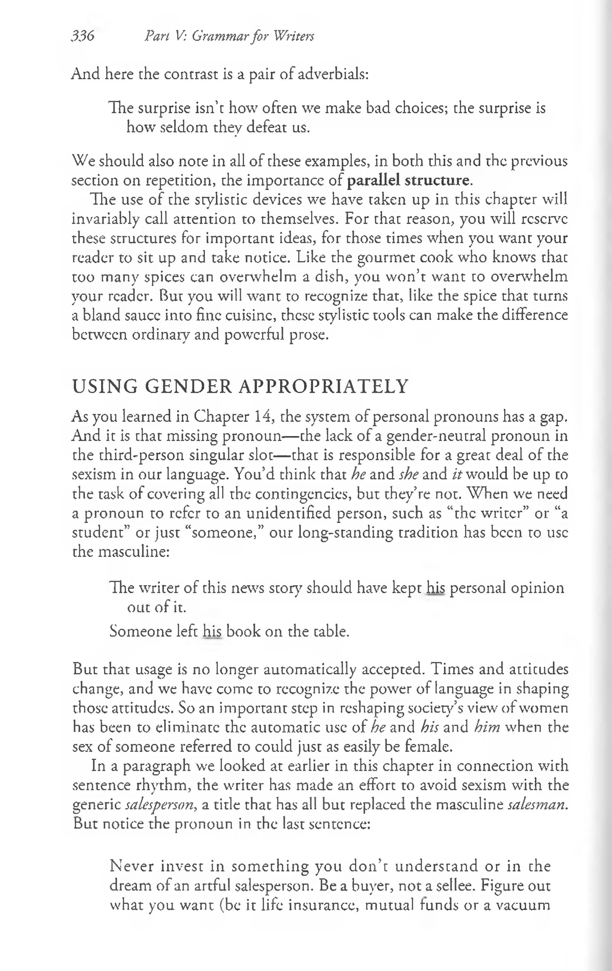 336 Part V: Grammarfor Writers
And here the contrast is a pair of adverbials:
The surprise isn’t how often we make bad choices; the surprise is
how seldom they defeat us.
We should also note in all of these examples, in both this and the previous
section on repetition, the importance of parallel structure.
The use of the stylistic devices we have taken up in this chapter will
invariably call attention to themselves. For that reason, you will reserve
these structures for important ideas, for those times when you want your
reader to sit up and take notice. Like the gourmet cook who knows that
too many spices can overwhelm a dish, you won’t want to overwhelm
your reader. But you will want to recognize that, like the spice that turns
a bland sauce into fine cuisine, these stylistic tools can make the difference
between ordinaiy and powerful prose.
U S I N G G E N D E R A P P R O P R I A T E L Y
As you learned in Chapter 14, the system of personal pronouns has a gap.
A id it is that missing pronoun— the lack of a gender-neutral pronoun in
the third-person singular slot— that is responsible for a great deal of the
sexism in our language. You’d think that he and she and it would be up to
the task of covering all the contingencies, but they’re not. When we need
a pronoun to refer to an unidentified person, such as “the writer” or “a
student” or just “someone,” our long-standing tradition has been to use
the masculine:
The writer of this news story should have kept his personal opinion
out of it.
Someone left his book on the table.
But that usage is no longer automatically accepted. Times and attitudes
change, and we have come to recognize the power of language in shaping
those attitudes. So an important step in reshaping society’s view of women
has been to eliminate the automatic use of he and his and him when the
sex of someone referred to could just as easily be female.
In a paragraph we looked at earlier in this chapter in connection with
sentence rhythm, the writer has made an effort to avoid sexism with the
generic salesperson, a title that has all but replaced the masculine salesman.
But notice the pronoun in the last sentence:
Never invest in som ething you don’t understand or in the
dream of an artful salesperson. Be a buyer, not a sellee. Figure out
what you want (be it life insurance, mutual funds or a vacuum
 