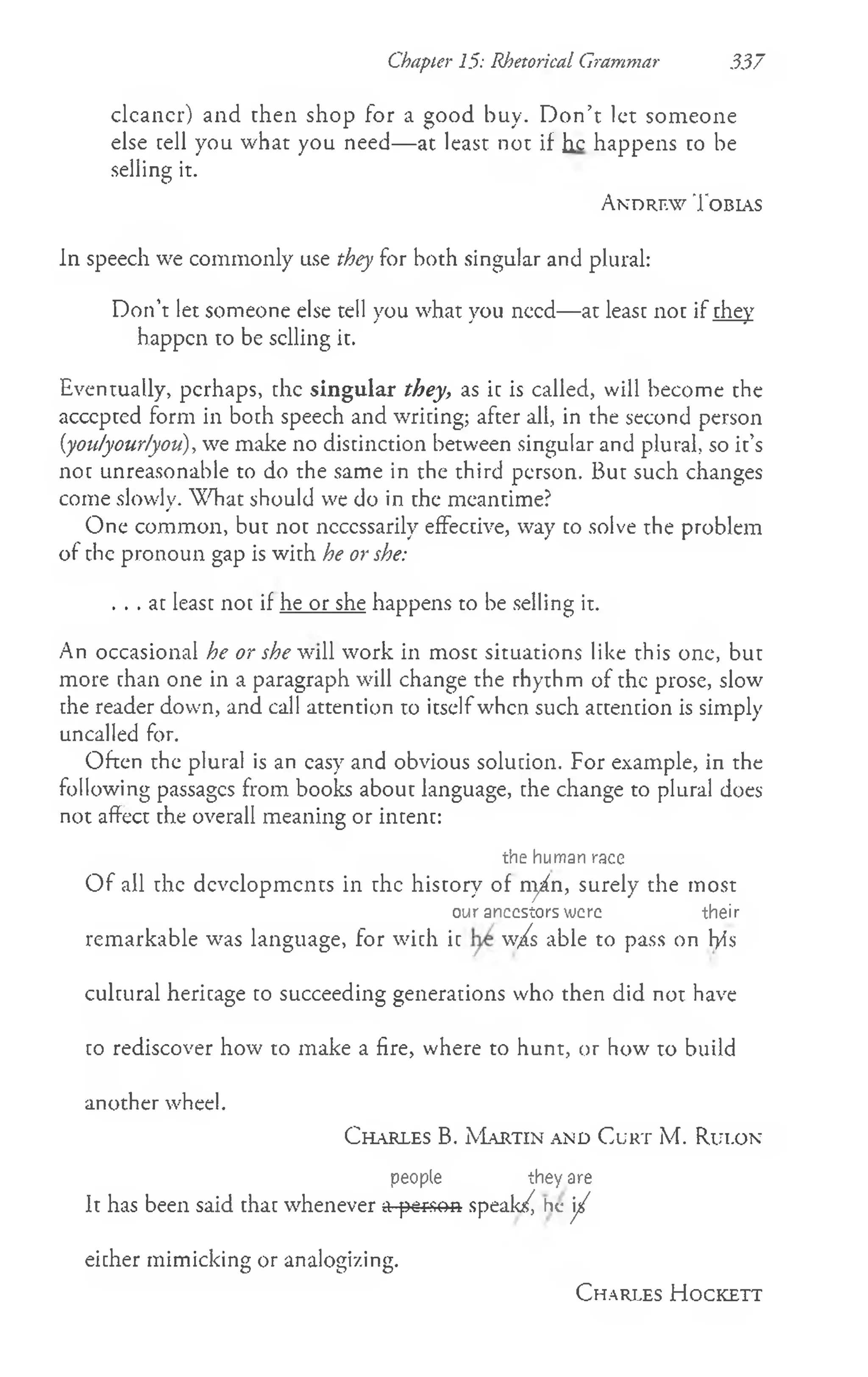 clcancr) and then shop for a good buy. D on’t let someone
else cell you what you need— at least not if he happens to be
selling it.
A n d r e w T o b ia s
In speech we commonly use they for both singular and plural:
Don’t let someone else tell you what you need— at least not if they
happen to be selling it.
Eventually, perhaps, the singular they, as ic is called, will become the
accepted form in boch speech and wricing; after all, in the second person
(you/your/you), we make no distinction between singular and plural, so it’s
not unreasonable to do the same in the third person. But such changes
come slowly. W hat should we do in the meantime?
One common, but not necessarily effective, way co solve the problem
of che pronoun gap is with he or she:
. . . at least not if he or she happens to be selling it.
An occasional he or shewiW work in most situations like this one, but
more than one in a paragraph will change the rhythm of the prose, slow
che reader down, and call attention to itselfwhen such attention is simply
uncalled for.
Often the plural is an easy and obvious solution. For example, in the
following passages from books about language, the change to plural does
not affect the overall meaning or intent:
the human race
O f all the developments in the history of nyfn, surely the most
our ancestors were their
remarkable was language, for with it w/s able to pass on Fyis
cultural heritage to succeeding generations who then did not have
to rediscover how to make a fire, where to hunt, or how to build
another wheel.
C h a r l e s B. M a r t in a n d C u r t M . R u i.o n
people they are
It has been said that whenever a person speak^ he j /
eicher mimicking or analogizing.
O D O
C h a r l e s H o c k e t t
Chapter 15: Rhetorical Grammar 337
 