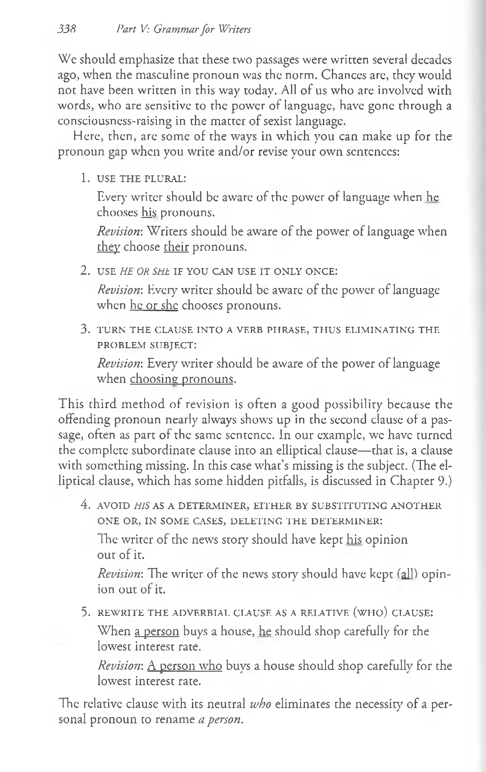 338 Part V: Grammarfor Writers
We should emphasize that these two passages were written several decadcs
ago, when the masculine pronoun was the norm. Chances are, they would
not have been written in this way today. All of us who are involved with
words, who are sensitive to the power of language, have gone through a
consciousness-raising in the matter of sexist language.
Here, then, are some of the ways in which you can make up for the
pronoun gap when you write and/or revise your own scntcnccs:
1. USE THE PLURAL:
Ever)’writer should be aware of the power of language when he
chooses his pronouns.
Revision: Writers should be aware of che power of language when
they choose cheir pronouns.
2 . USE HE OR SHE IF YOU CAN USE IT ONLY ONCE:
Revision: Every writer should be aware of the power of language
when he or she chooses pronouns.
3. TURN TH E CLAUSE INTO A VERB PHRASE, THUS ELIMINATING THE
PROBLEM SUBJECT:
Revision-. Ever}7writer should be aware of the power of language
when choosing pronouns.
This third m ethod of revision is often a good possibility because the
offending pronoun nearly alw'ays shows up in the second clause of a pas­
sage, often as part of the same scntcncc. In our example, wc have turned
the complete subordinate clause into an elliptical clause— that is, a clause
with something missing. In this case what’s missing is che subjecc. (The el-
lipcical clause, which has some hidden picfalls, is discussed in Chapcer 9.)
4. AVOID HIS AS A DETERMINER, EITHER BY SUBSTITUTING ANOTHER
ONE OR, IN SOME CASES, DELETING I HE DETERMINER:
The writer of the news story should have kept his opinion
out of it.
Revision-. The w'riter of the news story should have kept fall) opin­
ion out of it.
5. REWRI TE THE ADVERBIAL CLAUSE AS A RELATIVE (W HO) CLAUSE:
When a person buys a house, he should shop carefully for the
lowest interest rate.
Revision-. A person who buys a house should shop carefully for the
lowesc inceresc race.
The relative clause with its neutral who eliminates che necessicy of a per­
sonal pronoun co rename a person.
 