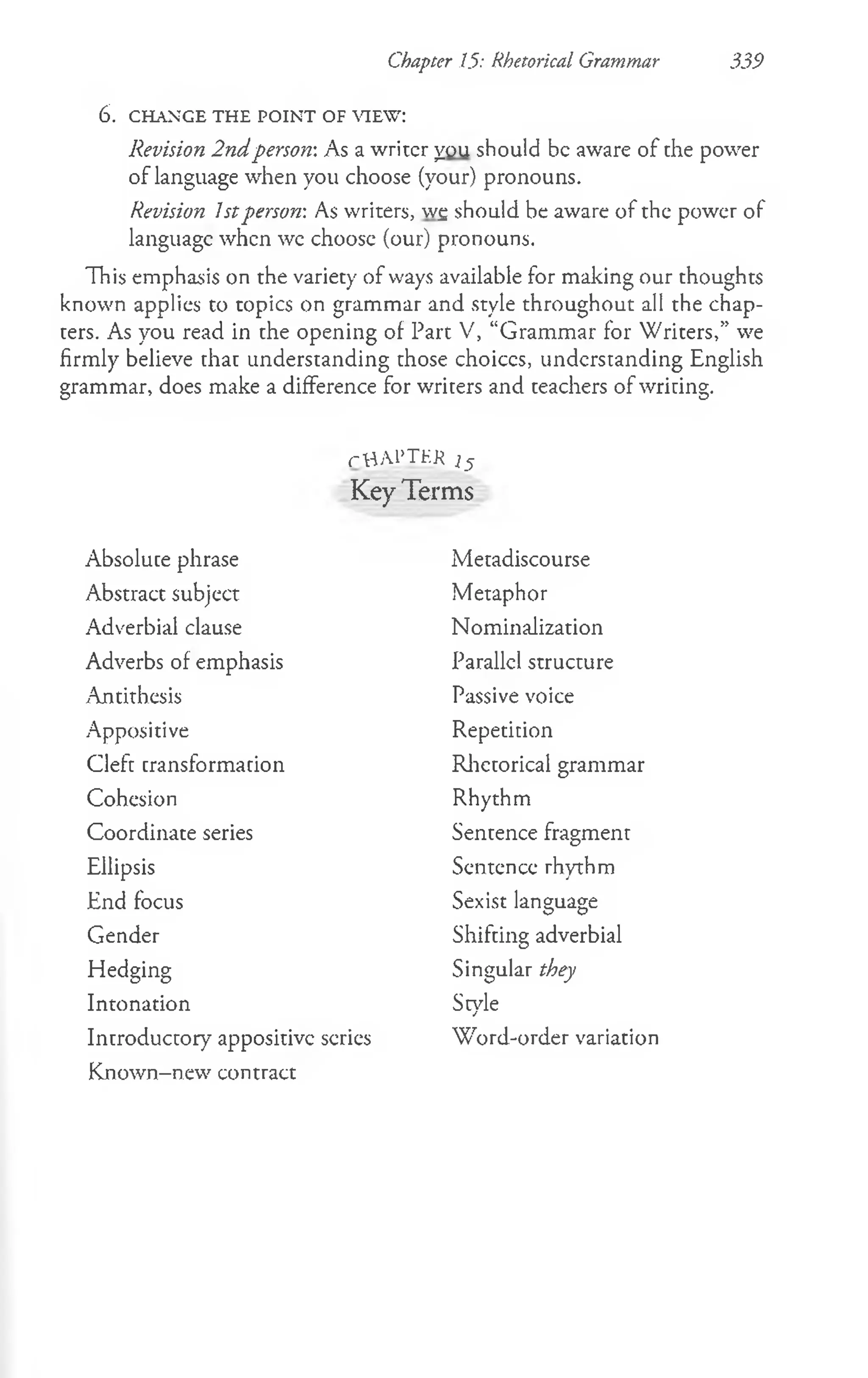 Chapter 15: Rhetorical Grammar 339
6 . CHANGE THE PO INT OF VIEW:
Revision 2ndperson: As a writer you should be aware of the power
of language when you choose (your) pronouns.
Revision 1stperson: As writers, wg should be aware of the power of
language when wc choosc (our) pronouns.
This emphasis on the variety of ways available for making our thoughts
known applies to topics on grammar and style throughout all the chap­
ters. As you read in the opening of Part V, “Grammar for Writers,” we
firmly believe that understanding those choiccs, understanding English
grammar, does make a difference for writers and teachers of writing.
rttM ’THK i 5
Key Terms
Absolute phrase
Abstract subject
Adverbial clause
Adverbs of emphasis
^Antithesis
Appositive
Cleft transformation
Cohesion
Coordinate series
Ellipsis
End focus
Gender
Metadiscourse
Metaphor
Nominalization
Parallel structure
Passive voice
Repetition
Rhetorical grammar
Rhythm
Sentence fragment
Sentence rhythm
Sexist language
Shifting adverbial
Singular they
Style
Hedging
Intonation
Introductory appositive scries
Known-new contract
Word-order variation
 