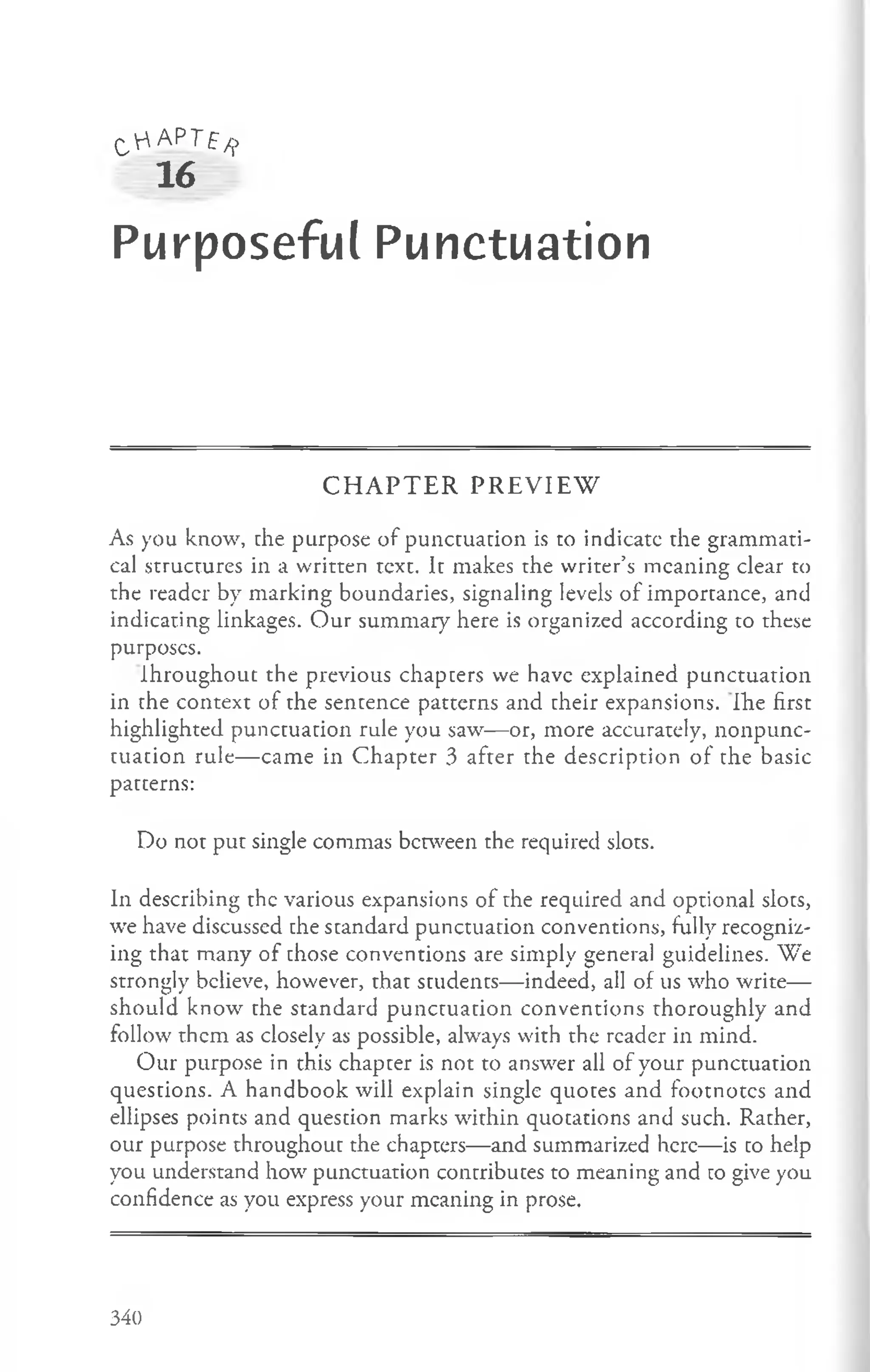 C'r' APT£/j>
16
Purposeful Punctuation
C H A P T E R P R E V IE W
As you know, che purpose of punctuation is to indicate the grammati­
cal structures in a written text. It makes the writer’s meaning clear to
the reader by marking boundaries, signaling levels of importance, and
indicating linkages. Our summary here is organized according to these
purposes.
Ihroughout the previous chapters we have explained punctuation
in the context of the sentence patterns and cheir expansions. Ihe first
highlighted punctuation rule you saw— or, more accurately, nonpunc-
tuacion rule— came in Chapter 3 after the description of the basic
patterns:
Do not put single commas between the required slots.
In describing the various expansions of the required and optional slots,
we have discussed che standard punctuation conventions, fully recogniz­
ing that many of chose conventions are simply general guidelines. We
strongly believe, however, that students— indeed, all of us who write—
should know the standard punctuation conventions thoroughly and
follow them as closely as possible, always with the reader in mind.
Our purpose in this chapter is not to answer all of your punctuation
questions. A handbook will explain single quotes and footnotes and
ellipses points and question marks within quotations and such. Rather,
our purpose throughout the chapters— and summarized here— is co help
you understand how punctuation concribuces to meaning and co give you
confidence as you express your meaning in prose.
340
 