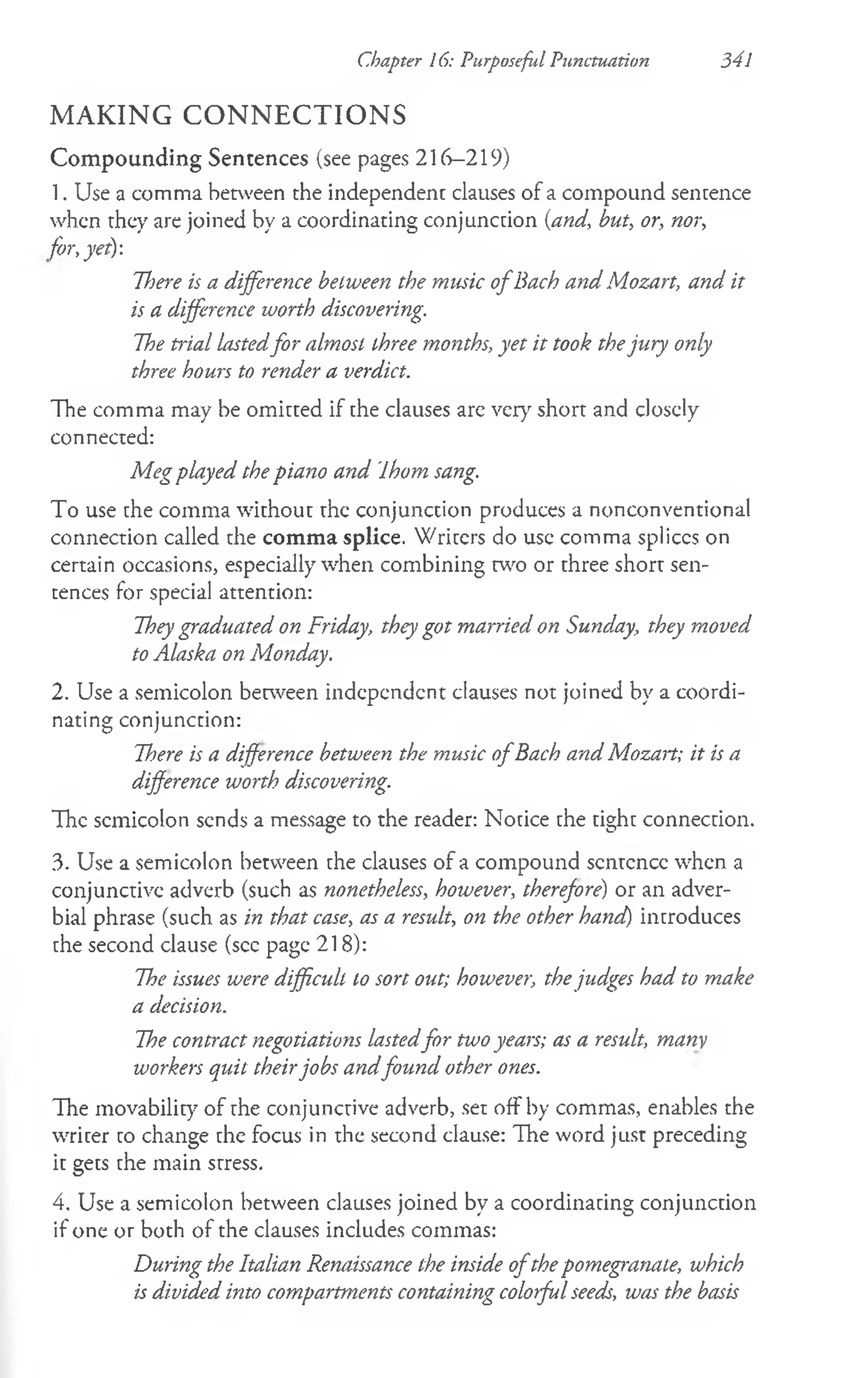 MAKING CONNECTIONS
Compounding Sentences (see pages 216-219)
1. Use a comma between the independent clauses of a compound sencence
when they are joined by a coordinating conjunction {and, but, or, nor,
for, yet):
Tl)ere is a difference between the music o fBach and Mozart, and it
is a difference worth discovering.
The trial lastedfor almost three months, yet it took thejury only
three hours to render a verdict.
The comma may be omitted if the clauses are very short and closely
connected:
Meg played the piano and Ihom sang.
To use the comma without the conjunction produces a nonconventional
connection called the comma splice. Writers do use comma splices on
certain occasions, especially when combining w o or three short sen­
tences for special attention:
Theygraduated on Friday, they got married on Sunday, they moved
to Alaska on Monday.
2. Use a semicolon between independent clauses not joined by a coordi­
nating conjunction:
There is a difference between the music o fBach and Mozart; it is a
difference worth discovering.
The semicolon sends a message to the reader: Notice the tight connection.
3. Use a semicolon between the clauses of a compound scntcncc when a
conjunctive adverb (such as nonetheless, however, therefore) or an adver­
bial phrase (such as in that case, as a result, on the other hand) introduces
the second clause (see page 218):
The issues were difficult to sort out; however, thejudges had to make
a decision.
The contract negotiations lastedfor two years; as a result, many
workers quit theirjobs andfound other ones.
The movability of the conjunctive adverb, set off by commas, enables the
writer to change the focus in the second clause: The word just preceding
it gets the main stress.
4. Use a semicolon between clauses joined by a coordinating conjunction
if one or both of the clauses includes commas:
During the Italian Renaissance the inside ofthepomegranate, which
is divided into compartments containing colorfulseeds, was the basis
Chapter 16: Purposeful Punctuation 341
 