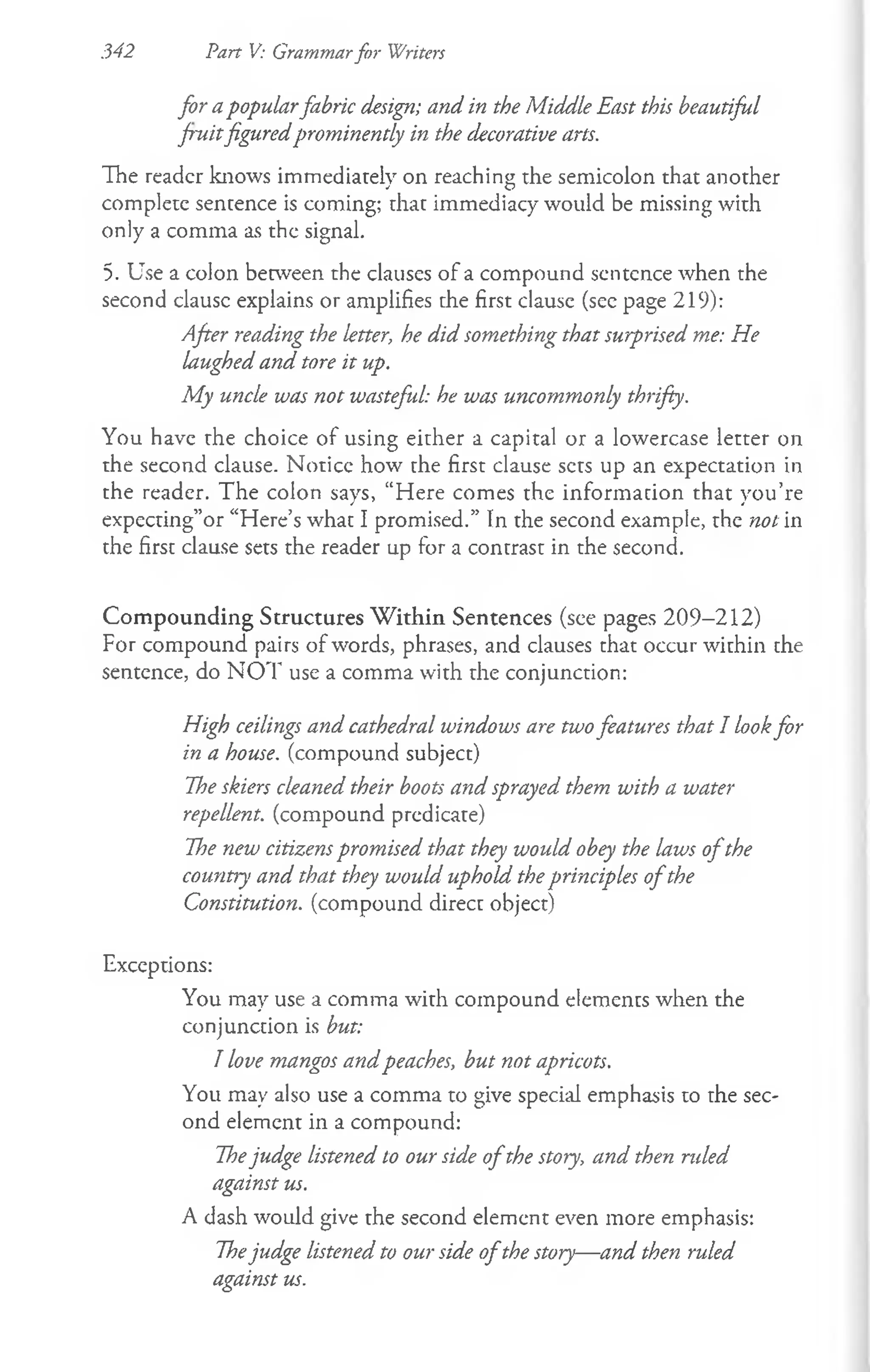 342 Part V: Grammarfor Writers
for apopularfabric design; and in the Middle East this beautiful
fruitfiguredprominently in the decorative arts.
The reader knows immediately on reaching the semicolon that another
complete sentence is coming; that immediacy would be missing with
only a comma as the signal.
5. Use a colon between the clauses of a compound sentence when the
second clausc explains or amplifies the first clausc (see page 219):
After reading the letter, he did something that surprised me: He
laughed and tore it up.
My uncle was not wasteful: he was uncommonly thrifty.
You have the choice of using either a capital or a lowercase letter on
the second clause. Noticc how the first clause sets up an expectation in
the reader. The colon says, “Here comes the information that you’re
expecting”or “Here’s whac I promised.” In the second example, the not in
the first clause sets the reader up for a contrast in the second.
Com pounding Structures W ithin Sentences (see pages 209-212)
For compound pairs of words, phrases, and clauses that occur within the
sentence, do N O T use a comma with the conjunction:
High ceilings and cathedral windows are twofeatures that I lookfor
in a house, (compound subject)
The skiers cleaned their boots and sprayed them with a water
repellent, (compound predicate)
The new citizens promised that they would obey the laws o fthe
country and that they would uphold theprinciples o fthe
Constitution, (compound direct object)
Exceptions:
You may use a comma with compound elements when the
conjunction is but:
I love mangos andpeaches, but not apricots.
You may also use a comma to give special emphasis to the sec­
ond element in a compound:
Thejudge listened to our side o fthe story, and then ruled
against us.
A dash would give the second element even more emphasis:
Thejudge listened to our side o fthe story— and then ruled
against us.
 