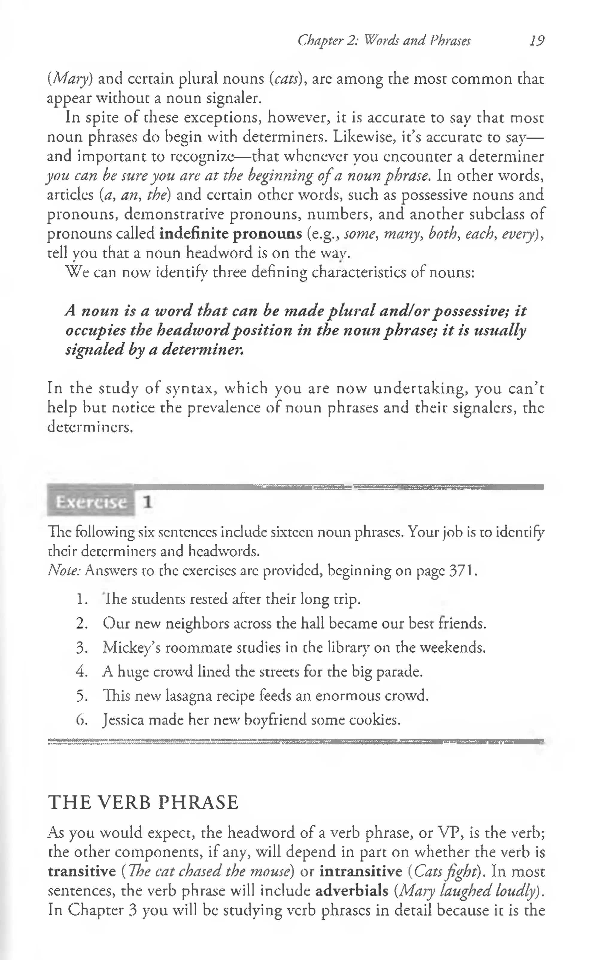 Chapter 2: Words and Phrases 19
[Mary) and ccrtain plural nouns {cats), arc among the most common that
appear without a noun signaler.
In spice of these exceptions, however, it is accurate to say that most
noun phrases do begin with determiners. Likewise, it’s accurarc to say—
and important to recognize— that whenever you encounter a determiner
you can be sure you are at the beginning ofa noun phrase. In other words,
articles (a, an, the) and ccrtain other words, such as possessive nouns and
pronouns, demonstrative pronouns, numbers, and another subclass of
pronouns called indefinite pronouns (e.g., some, many, both, each, every),
tell you that a noun headword is on the wav.
We can now identify three defining characteristics of nouns:
A noun is a word that can be made plural and!or possessive; it
occupies the headwordposition in the noun phrase; it is usually
signaled by a determiner.
In the study of syntax, which you are now undertaking, you can’t
help but notice the prevalence of noun phrases and their signalers, the
determiners.
The following six scntcnccs include sixteen noun phrases. Your job is co identify
uhcir determiners and headwords.
Note: Answers ro the exercises arc provided, beginning on page 371.
1. Ihe students rested after their long trip.
2. Our new neighbors across the hall became our best friends.
3. Mickey’s roommate studies in the library on che weekends.
4. A huge crowd lined the streets for the big parade.
5. This new lasagna recipe feeds an enormous crowd.
6. Jessica made her new boyfriend some cookies.
THE VERB PHRASE
As you would expect, the headword of a verb phrase, or VP, is the verb;
the other components, if any, will depend in part on whether the verb is
transitive (The cat chased the mouse) or intransitive (Catsfight). In most
sentences, the verb phrase will include adverbials {Mary laughed loudly).
In Chapter 3 you will be studying verb phrases in detail because it is the
 