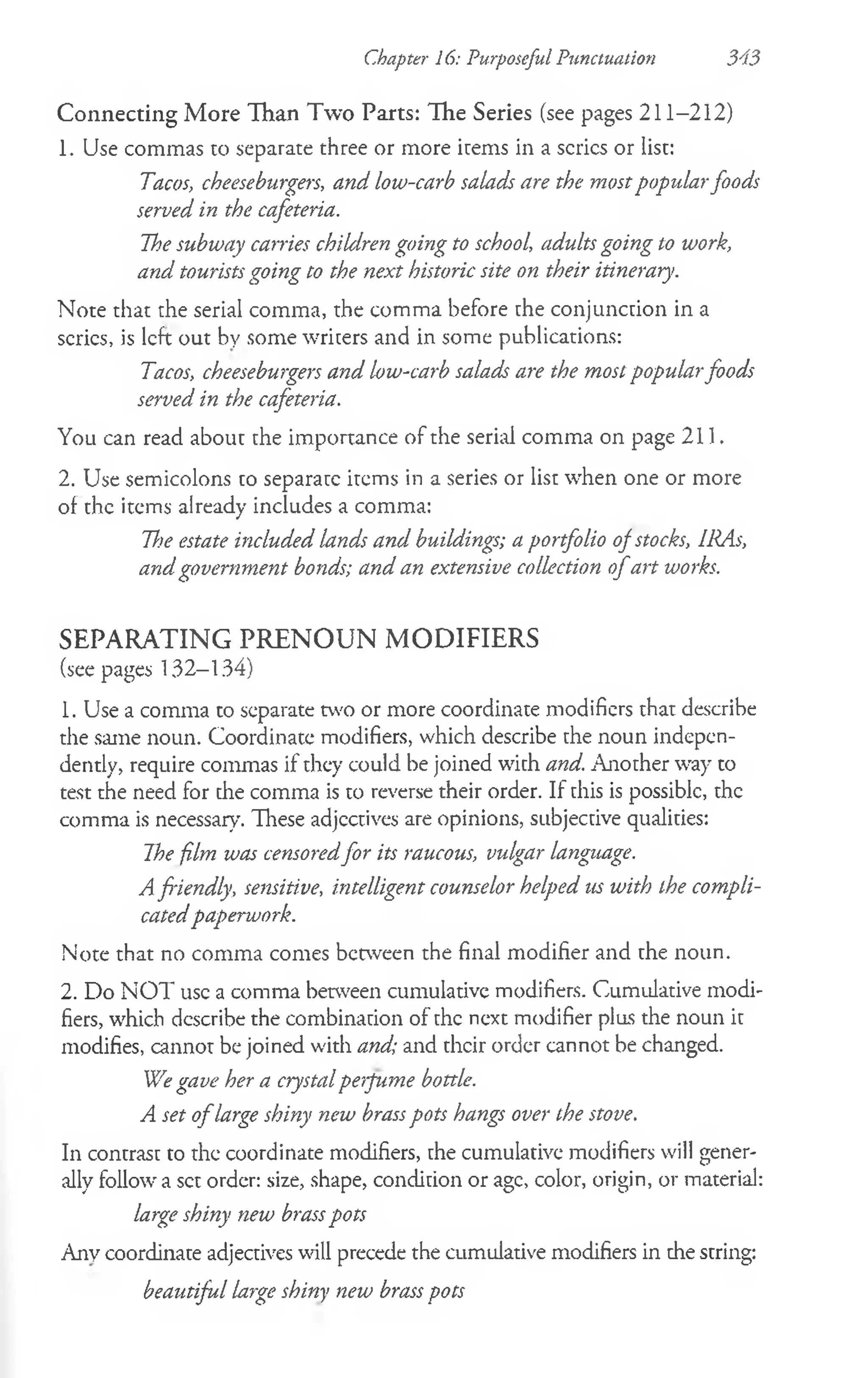 Connecting More Than Two Parts: The Series (see pages 211-212)
1. Use commas to separate three or more items in a series or list:
Tacos, cheeseburgers, and low-carb salads are the mostpopularfoods
served in the cafeteria.
The subway carries children going to school, adults going to work,
and tourists going to the next historic site on their itinerary.
Note that the serial comma, the comma before the conjunction in a
series, is left out by some writers and in some publications:
Tacos, cheeseburgers and low-carb salads are the most popularfoods
served in the cafeteria.
You can read about the importance of the serial comma on page 211.
2. Use semicolons to separate items in a series or list when one or more
of the items already includes a comma:
Tf>e estate included lands and buildings; a portfolio of stocks, IRAs,
and government bonds; and an extensive collection o fart works.
SEPARATING P R E N O U N M ODIFIERS
(see pages 132-134)
1. Use a comma to separate tvvo or more coordinate modifiers that describe
the same noun. Coordinate modifiers, which describe the noun indepen­
dently, require commas if they could be joined with and. Another way to
test the need for the comma is to reverse their order. If this is possible, the
comma is necessary. These adjectives are opinions, subjective qualities:
The film was censoredfor its raucous, vulgar language.
A friendly, sensitive, intelligent counselor helped us with the compli­
catedpaperwork.
Note that no comma comes between the final modifier and the noun.
2. Do NOT use a comma between cumulative modifiers. Cumulative modi­
fiers, which describe the combination of the next modifier plus the noun it
modifies, cannot be joined with and; and their order cannot be changed.
We gave her a crystalperfume bottle.
A set o flarge shiny new brasspots hangs over the stove.
In contrast to the coordinate modifiers, the cumulative modifiers will gener­
ally follow a set order: size, shape, condition or age, color, origin, or material:
large shiny new brasspots
Any coordinate adjectives will precede the cumulative modifiers in the string:
beautiful large shiny new brass pots
Chapter 16: Purposeful Punctuation 343
 