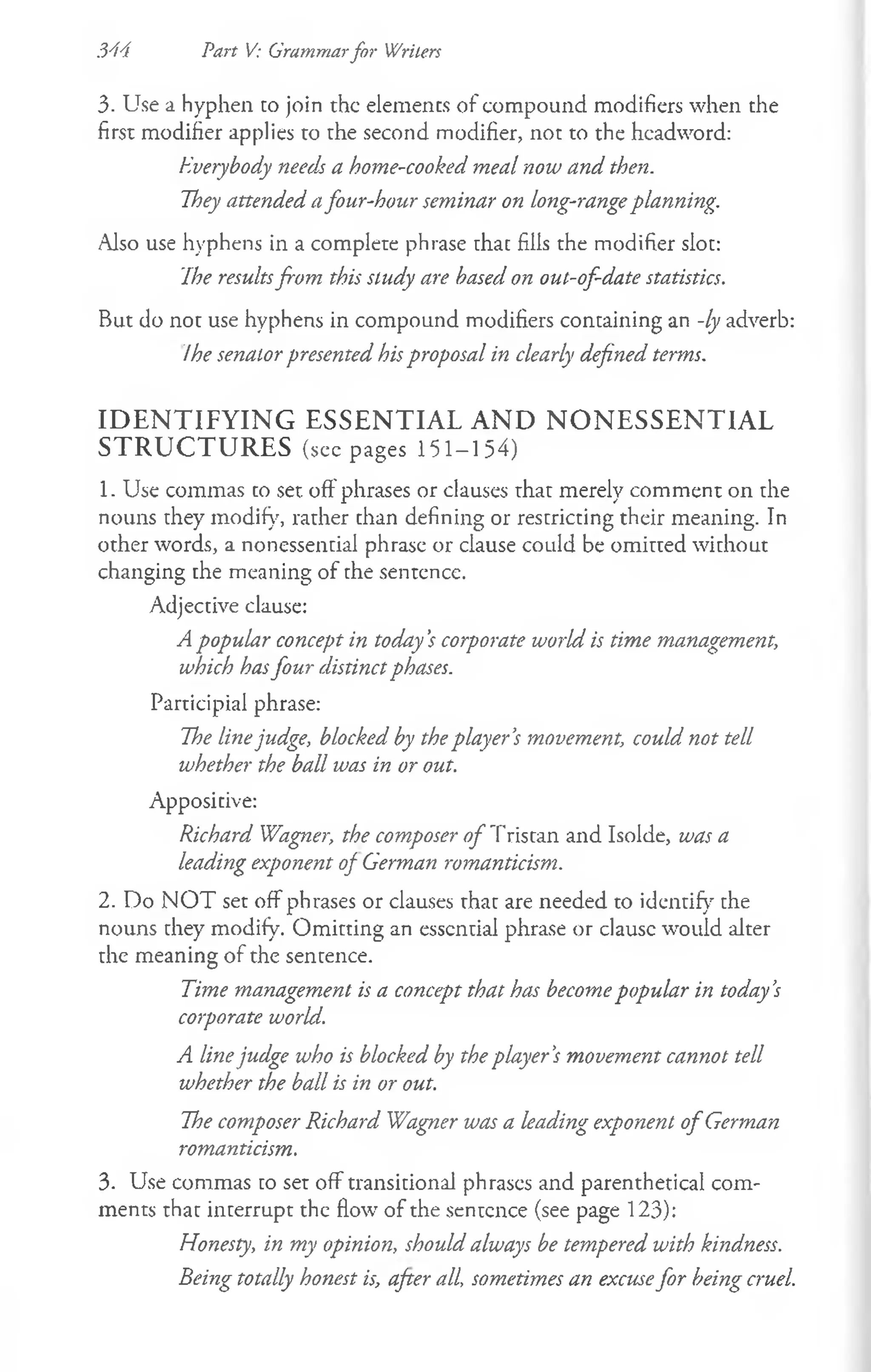 3. Use a hyphen co join the elements of compound modifiers when the
first modifier applies to the second modifier, not to the headword:
Everybody needs a home-cooked meal now and then.
They attended afour-hour seminar on long-rangeplanning.
Also use hyphens in a complete phrase chac fills the modifier sloe:
The resultsfrom this study are based on out-of-date statistics.
But do not use hyphens in compound modifiers containing an -ly adverb:
Ihe senator presented his proposal in clearly defined terms.
IDENTIFYING ESSENTIAL AND NONESSENTIAL
STRUCTURES (seepages 151-154)
1. Use commas co set. off phrases or clauses thar merely comment on the
nouns chey modify, rather chan defining or rescricting their meaning. In
other words, a nonessential phrase or clause could be omitted without
changing the meaning of che sentence.
Adjective clause:
A popular concept in today '$corporate world is time management,
which hasfour distinctphases.
Participial phrase:
The linejudge, blocked by theplayer’
s movement, could not tell
whether the ball was in or out.
Appositive:
Richard Wagner, the composer o f T ristan and Isolde, was a
leading exponent of German romanticism.
2. Do N O T set off phrases or clauses that are needed to identify rhe
nouns they modify. Omitting an essential phrase or clausc would alter
the meaning of the sentence.
Time management is a concept that has becomepopular in today’
s
corporate world.
A linejudge who is blocked by the player’
s movement cannot tell
whether the ball is in or out.
The composer Richard Wagner was a leading exponent o f German
romanticism.
3. Use commas to set off transitional phrases and parenthetical com­
ments that interrupt the flow of the sentence (see page 123):
Honesty, in my opinion, should always be tempered with kindness.
Being totally honest is, after all, sometimes an excusefor being cruel.
344 Part V: Grammarfor Writers
 