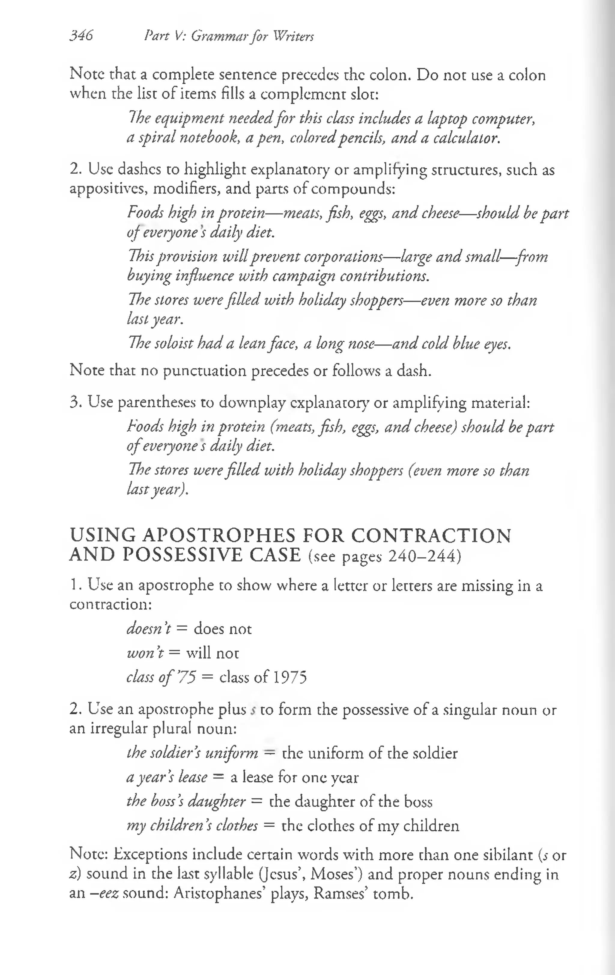 Note that a complete sentence precedes the colon. Do not use a colon
when the list of items fills a complement slot:
7he equipment neededfor this class includes a laptop computer,
a spiral notebook, a pen, coloredpencils, and a calculator.
2. Use dashes to highlight explanatory or amplifying structures, such as
appositives, modifiers, and parts of compounds:
Foods high in protein— meats, fish, eggs, and cheese— should bepart
of everyone s daily diet.
Thisprovision willprevent corporations— large and small—from
buying influence with campaign contributions.
The stores werefilled with holiday shoppers— even more so than
lastyear.
The soloist had a leanface, a long nose— and cold blue eyes.
Note that no punctuation precedes or follows a dash.
3. Use parentheses to downplay explanatory or amplifying material:
Foods high in protein (meats, fish, eggs, and cheese) should be part
o feveryone s daily diet.
The stores werefilled with holiday shoppers (even more so than
lastyear).
USING APOSTROPHES FOR CONTRACTION
AND POSSESSIVE CASE (see pages 240-244)
1. Use an apostrophe to show where a letter or letters are missing in a
contraction:
doesn’
t = does not
won’
t = will not
class o f ’
75 = class of 1975
2. Use an apostrophe plus to form the possessive of a singular noun or
an irregular plural noun:
the soldier’
s uniform — the uniform of the soldier
ayear’
s lease = a lease for one year
the boss’
s daughter = che daughter of the boss
my children’
s clothes = the clothes of my children
Note: Exceptions include certain words with more chan one sibilant (s or
z) sound in the last syllable (Jesus’, Moses’) and proper nouns ending in
an —
eez sound: Aristophanes’ plays, Ramses’ tomb.
346 Part V: Grammarfor Writers
 
