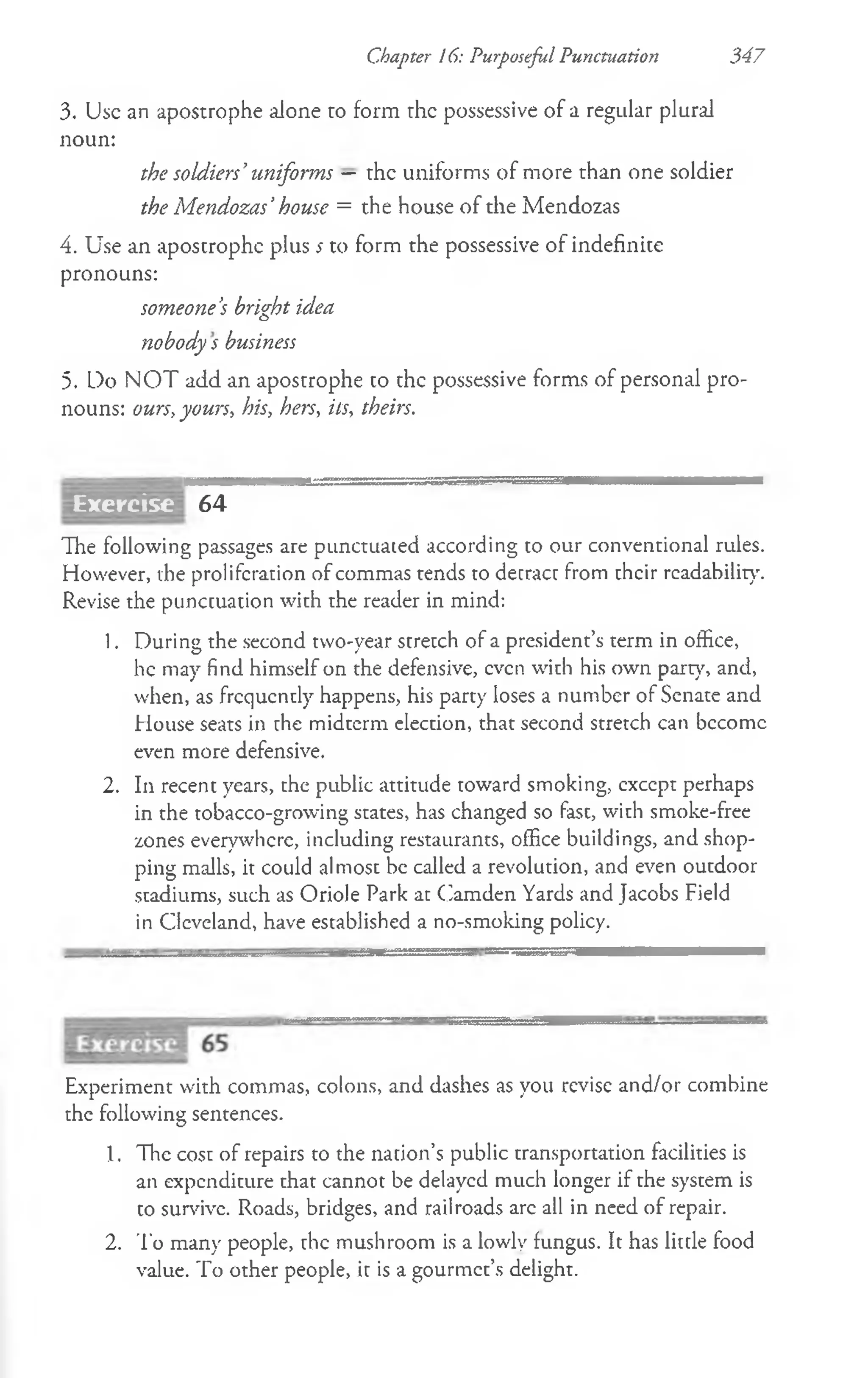 Chapter 16: Purposeful Punctuation 347
3. Use an apostrophe alone ro form the possessive of a regular plural
noun:
the soldiers’uniforms — the uniforms of more than one soldier
the Mendozas’house = the house of the Mendozas
4. Use an apostrophe plus *to form the possessive of indefinite
pronouns:
someone’
s bright idea
<
!
>
nobody s business
5. Do NOT add an apostrophe to the possessive forms of personal pro­
nouns: ours, yours, his, hers, its, theirs.
64
The following passages are punctuated according to our conventional rules.
However, the proliferation of commas tends to detract from their readability.
Revise the punctuation with the reader in mind:
1. During the second two-year stretch of a president’s term in office,
he may find himself on the defensive, even with his own part}', and,
when, as frequently happens, his party loses a number of Senate and
House seats in the midterm election, that second stretch can become
even more defensive.
2. In recent years, the public attitude toward smoking, except perhaps
in the tobacco-growing states, has changed so fast, with smoke-free
zones everywhere, including restaurants, office buildings, and shop­
ping malls, it could almost be called a revolution, and even outdoor
stadiums, such as Oriole Park at Camden Yards and Jacobs Field
in Cleveland, have established a no-smoking policy.
Experiment with commas, colons, and dashes as you revise and/or combine
the following sentences.
1. The cost of repairs to the nation’s public transportation facilities is
an expenditure that cannot be delayed much longer if rhe system is
to survive. Roads, bridges, and railroads arc all in need of repair.
2. To many people, rhe mushroom is a lowly fungus. It has little food
value. To other people, it is a gourmet’s delight.
Exercise
 