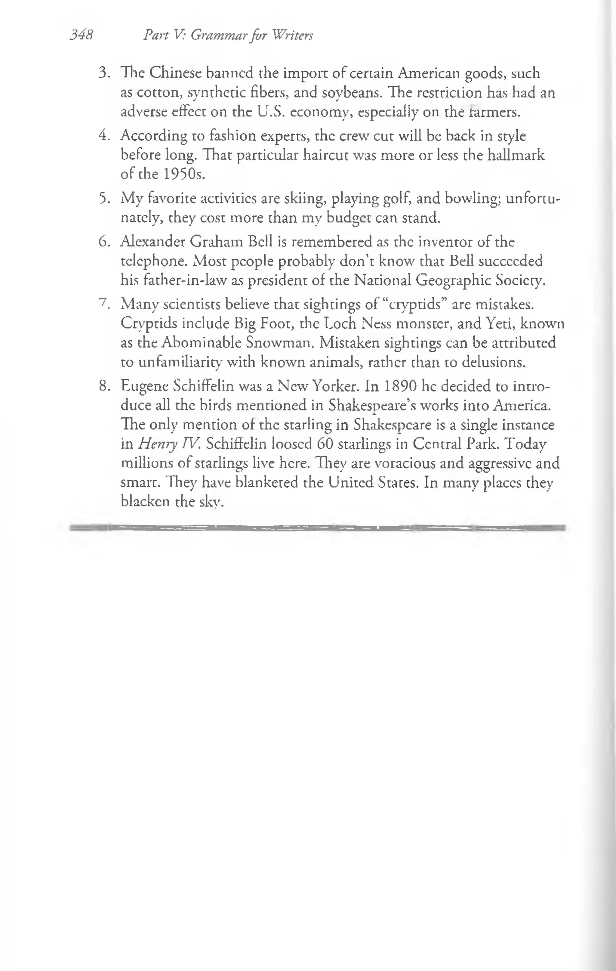 348 Pan V: Grammarfor Writers
3. The Chinese banned die import of certain American goods, such
as cotton, synthetic fibers, and soybeans. The restriction has had an
adverse effect on the U.S. economy, especially on the tarmers.
4. According to fashion experts, the crew cut will be back in style
before long. That particular haircut was more or less the hallmark
of che 1950s.
5. My favorite activities are skiing, playing golf, and bowling; unfortu­
nately, they cost more chan my budgee can stand.
6. Alexander Graham Bell is remembered as the inventor of the
telephone. Most people probably don’t know that Bell succccded
his father-in-law as president of the National Geographic Society.
7. Many scientists believe that sightings of “cryptids” are mistakes.
Cryptids include Big Foot, the Loch Ness monster, and Yeti, known
as the Abominable Snowman. Mistaken sightings can be attributed
to unfamiliarity with known animals, rather than to delusions.
8. Eugene Schiffelin was a New Yorker. In 1890 he decided to intro­
duce all the birds mentioned in Shakespeare’s works into America.
The only mention of the starling in Shakespeare is a single instance
in Henry TV. Schiffelin loosed 60 starlings in Central Park. Today
millions of starlings live here. They are voracious and aggressive and
smart. They have blanketed the United States. In many places they
blacken the sky.
 