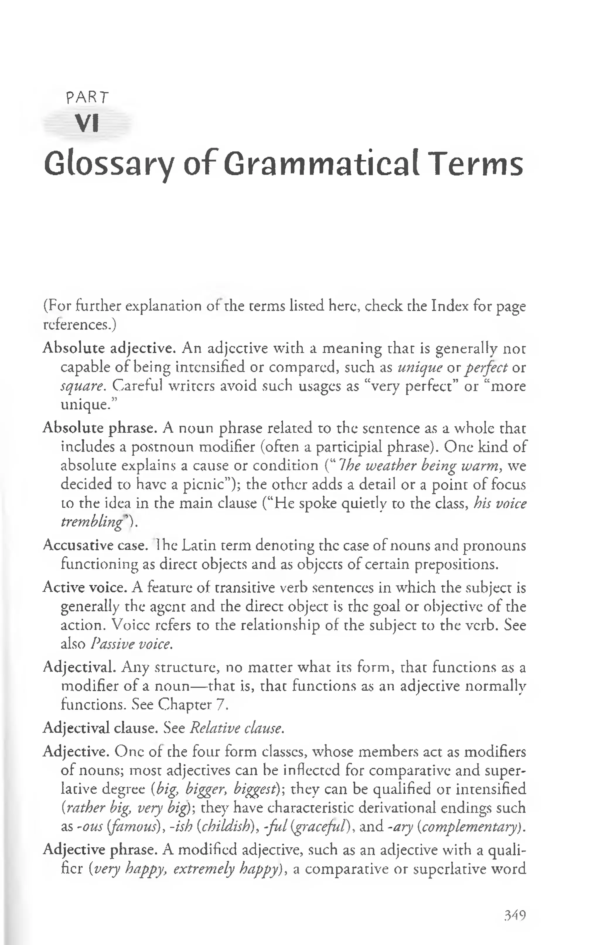 PART
VI
Glossary of Grammatical Terms
(For further explanation of the terms listed here, check the Index for page
references.)
Absolute adjective. An adjcctive with a meaning that is generally not
capable of being intensified or compared, such as unique or perfect or
square. Careful writers avoid such usages as “very perfect” or “more
unique.”
Absolute phrase. A noun phrase related to the sentence as a whole that
includes a postnoun modifier (often a participial phrase). One kind of
absolute explains a cause or condition (“ 7he weather being warm, we
decided to have a picnic”); the other adds a detail or a point of focus
lo the idea in the main clause (“fie spoke quietly to the class, his voice
trembling').
Accusative case. Ihe Latin term denoting the case of nouns and pronouns
functioning as direct objects and as objects of certain prepositions.
Active voice. A feature of transitive verb sentences in which the subject is
generally the agent and the direct object is the goal or objective of the
action. Voice refers to the relationship of the subject to the verb. See
also Passive voice.
Adjectival. Any structure, no matter what its form, that functions as a
modifier of a noun— that is, that functions as an adjective normally
functions. See Chapter 7.
Adjectival clause. See Relative clause.
Adjective. One of the four form classcs, whose members act as modifiers
of nouns; most adjectives can be inflected for comparative and super­
lative degree {big, bigger, biggest)-, they can be qualified or intensified
{rather big, very big); they have characteristic derivational endings such
as -ous {famous), -ish {childish), -ful(graceful), and -ary {complementary).
Adjective phrase. A modified adjective, such as an adjective with a quali­
fier {very happy, extremely happy), a comparative or superlative word
349
 