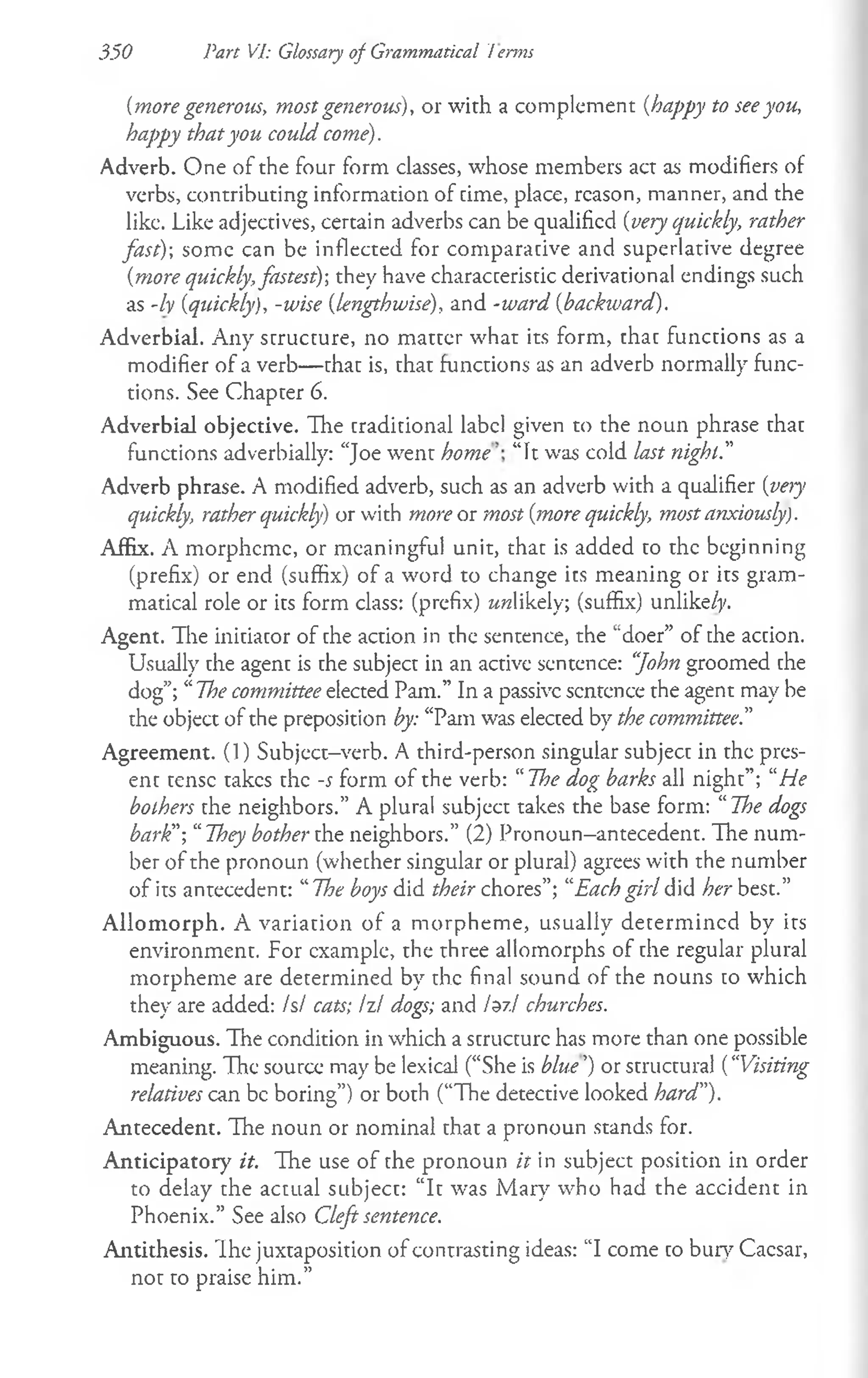350 Part VI: Glossary of Grammatical t erms
{more generous, most generous), or with a complement {happy to seeyou,
happy thatyou could come).
Adverb. One of the four form classes, whose members act as modifiers of
verbs, contributing information of time, place, reason, manner, and the
like. Like adjectives, certain adverbs can be qualified {very quickly, rather
fast)-, some can be inflected for comparative and superlative degree
{more quickly,fastest)-, they have characteristic derivational endings such
as -ly {quickly), -wise {lengthwise), and -ward {backward).
Adverbial. Any structure, no matter what its form, that functions as a
modifier of a verb— that is, that functions as an adverb normally func­
tions. See Chapter 6.
Adverbial objective. Hie traditional label given to the noun phrase that
functions adverbially: “Joe went home “It was cold last night.”
Adverb phrase. A modified adverb, such as an adverb with a qualifier {very
quickly, rather quickly) or with more or most {more quickly, most anxiously).
Affix. A morpheme, or meaningful unit, that is added to the beginning
(prefix) or end (suffix) of a word to change its meaning or its gram­
matical role or its form class: (prefix) wwlikely; (suffix) unlike/}'.
Agent. The initiator of the action in the sentence, the “doer” of the action.
Usually the agent is the subject in an active sentence: “
John groomed the
dog”; “The committee elected Pam.” In a passive sentence the agent may be
the object of the preposition by: “Pam was elected by the committee.”
Agreement. (1) Subject-verb. A third-person singular subject in the pres­
ent tense takes the -j form of the verb: “The dog barks all night”; “He
bothers the neighbors.” A plural subject takes the base form: 1
1The dogs
bark"-, “They bother the neighbors.” (2) Pronoun-antecedent. The num­
ber of the pronoun (whether singular or plural) agrees with the number
of its antecedent: “The boys did their chores”; “Each girl did her best.”
Allom orph. A variation of a morpheme, usually determined by its
environment. For example, the three allomorphs of the regular plural
morpheme are determined by the final sound of the nouns to which
they are added: Is/ cats; Izl dogs; and 1^7.1 churches.
Ambiguous. The condition in which a structure has more than one possible
meaning. The source may be lexical (“She is blue’) or structural {“Visiting
relatives can be boring”) or both (“The detective looked hard").
Antecedent. The noun or nominal that a pronoun stands for.
Anticipatory it. The use of the pronoun it in subject position in order
to delay the actual subject: “It was Mary who had the accident in
Phoenix.” See also Cleft sentence.
Antithesis. Ihe juxtaposition of contrasting ideas: “I come to bury Caesar,
not to praise him.”
 