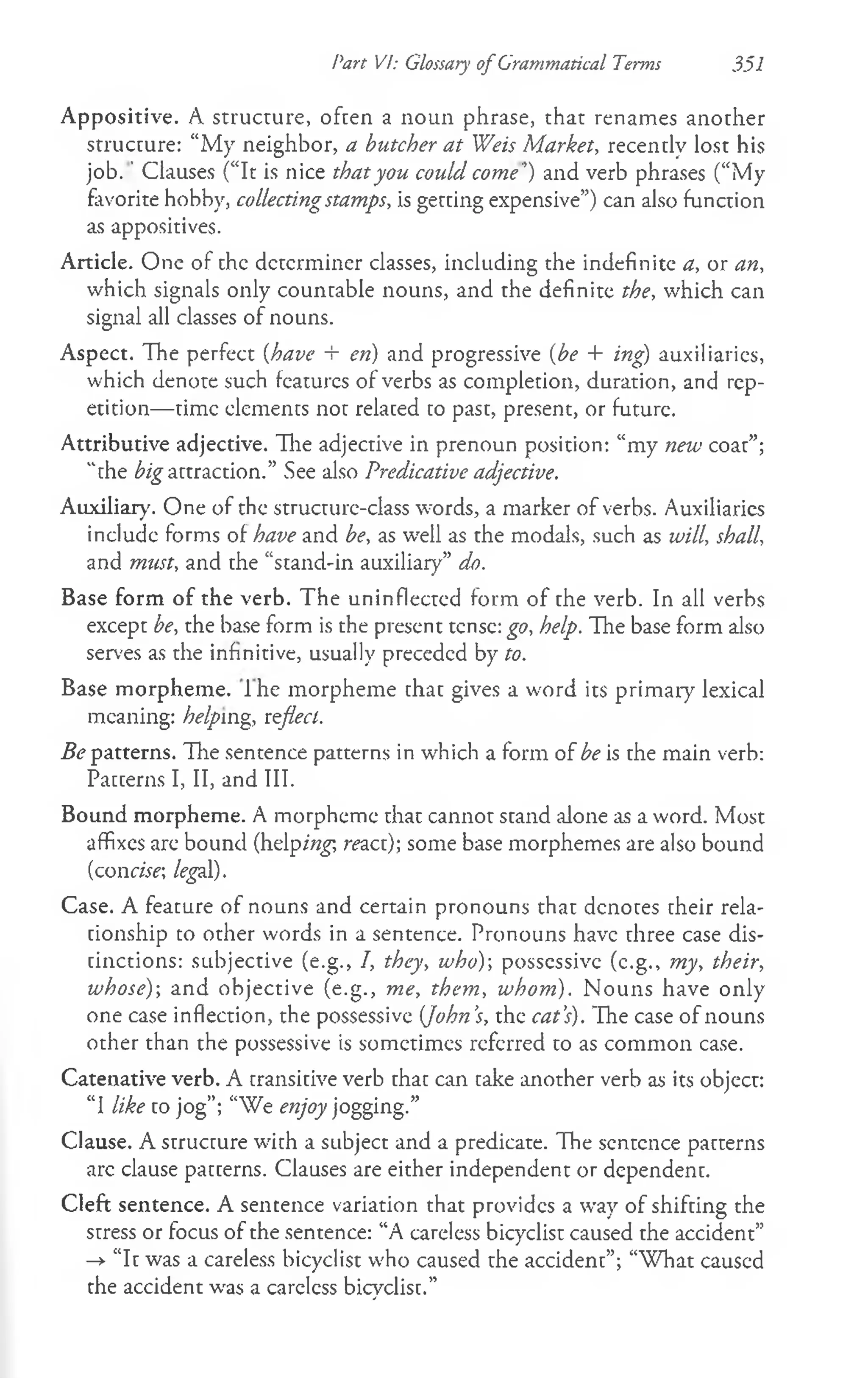 Part VI: Glossary of Grammatical Terms 351
Appositive. A structure, often a noun phrase, that renames another
structure: “My neighbor, a butcher at Weis Market, recently lost his
jo b .' Clauses (“It is nice that you could come’) and verb phrases (“My
favorite hobby, collectingstamps, is getting expensive”) can also function
as appositives.
Article. One of the determiner classes, including the indefinite a, or an,
which signals only countable nouns, and the definite the, which can
signal all classes of nouns.
Aspect. The perfect (have + en) and progressive {be + ing) auxiliaries,
which denote such features of verbs as completion, duration, and rep­
etition— time elements not related to past, present, or future.
Attributive adjective. Hie adjective in prenoun position: “my new coat”;
“the ^ a ttra c tio n .” See also Predicative adjective.
Auxiliary. One of the structure-class words, a marker of verbs. Auxiliaries
include forms of have and be, as well as the modals, such as will, shall,
and must, and the “stand-in auxiliary” do.
Base form of the verb. The uninflected form of the verb. In all verbs
except be, the base form is the present tense: go, help. The base form also
serves as the infinitive, usually preceded by to.
Base morpheme. I he morpheme that gives a word its primary lexical
meaning: helping, reflect.
ifc patterns. The sentence patterns in which a form of be is the main verb:
Patterns I, II, and III.
Bound morpheme. A morpheme that cannot stand alone as a word. Most
affixes are bound (helping, reaa); some base morphemes are also bound
(condif; legal).
Case. A feature of nouns and certain pronouns that denotes their rela­
tionship to other words in a sentence. Pronouns have three case dis­
tinctions: subjective (e.g., 7, they, who) possessive (e.g., my, their,
whose)-, and objective (e.g., me, them, whom). N ouns have only
one case inflection, the possessive {John’
s, the cat’
s). The case of nouns
other than the possessive is sometimes referred to as common case.
Catenative verb. A transitive verb that can take another verb as its object:
“I like to jog”; “We enjoy jogging.”
Clause. A structure with a subject and a predicate. The sentence patterns
arc clause patterns. Clauses are either independent or dependent.
Cleft sentence. A sentence variation that provides a way of shifting the
stress or focus of the sentence: “A careless bicyclist caused the accident”
->
■“It was a careless bicyclist who caused the accident”; “W hat caused
the accident was a careless bicyclist.”
 