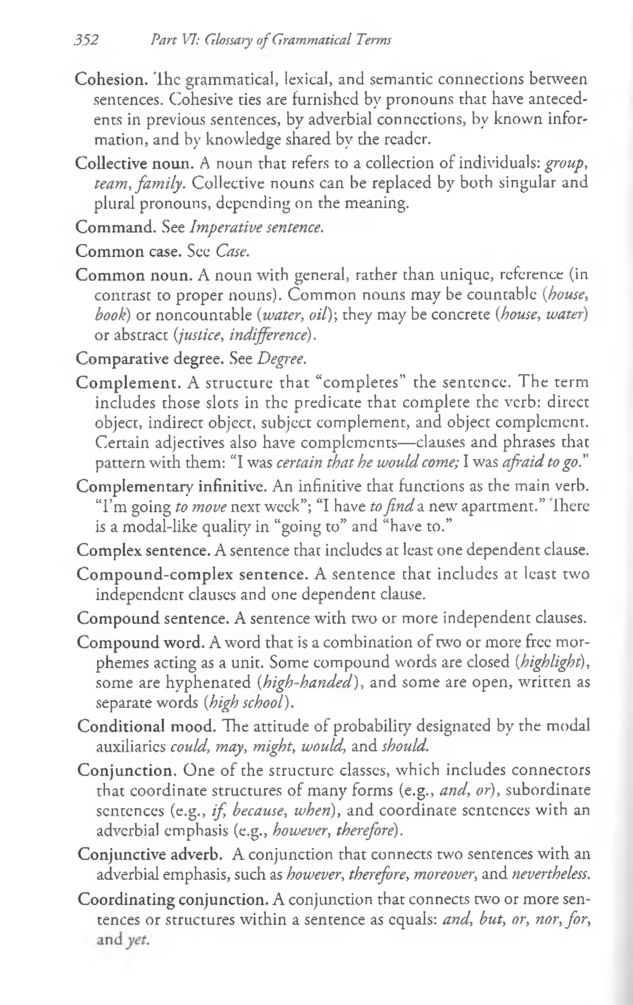 3.52 Part VI: Glossary of Grammatical Terms
Cohesion, 'lhc grammatical, lexical, and semantic connections between
sentences. Cohesive ties are furnished by pronouns that have anteced­
ents in previous sentences, by adverbial connections, by known infor­
mation, and by knowledge shared by the reader.
Collective noun. A noun that refers to a collection of individuals: group,
team, family. Collective nouns can be replaced by both singular and
plural pronouns, depending on the meaning.
Command. See Imperative sentence.
Common case. See Case.
Common noun. A noun with general, rather than unique, reference (in
contrast to proper nouns). Common nouns may be countable {house,
book) or noncountable {water, oil)-, they may be concrete {house, water)
or abstract {justice, indifference).
Comparative degree. See Degree.
Com plem ent. A structure that “completes” the sentence. The term
includes those slots in the predicate that complete the verb: direct
object, indirect object, subject complement, and object complement.
Certain adjectives also have complements— clauses and phrases that
pattern with them: “I was certain that he would come; I was afraid togo.”
Complementary infinitive. An infinitive that functions as the main verb.
“I’m going to move next week”; “I have tofind a new apartment.” Ihere
is a modal-like quality in “going to” and “have to.”
Complex sentence. A sentence that includes at least one dependent clause.
Com pound-com plex sentence. A sentence that includes at least two
independent clauses and one dependent clause.
Compound sentence. A sentence with two or more independent clauses.
Compound word. A word that is a combination of two or more free mor­
phemes acting as a unit. Some compound words are closed (highlight),
some are hyphenated (high-handed), and some are open, written as
separate words {high school).
Conditional mood. The attitude of probability designated by the modal
auxiliaries could, may, might, would, and should.
Conjunction. One of the structure classes, which includes connectors
that coordinate structures of many forms (e.g., and, or), subordinate
sentences (e.g., if, because, when), and coordinate sentences with an
adverbial emphasis (e.g., however, therefore).
Conjunctive adverb. A conjunction that connects two sentences with an
adverbial emphasis, such as however, therefore, moreovei-, and nevertheless.
Coordinating conjunction. A conjunction that connects two or more sen­
tences or structures within a sentence as equals: and, but, or, nor, for,
 