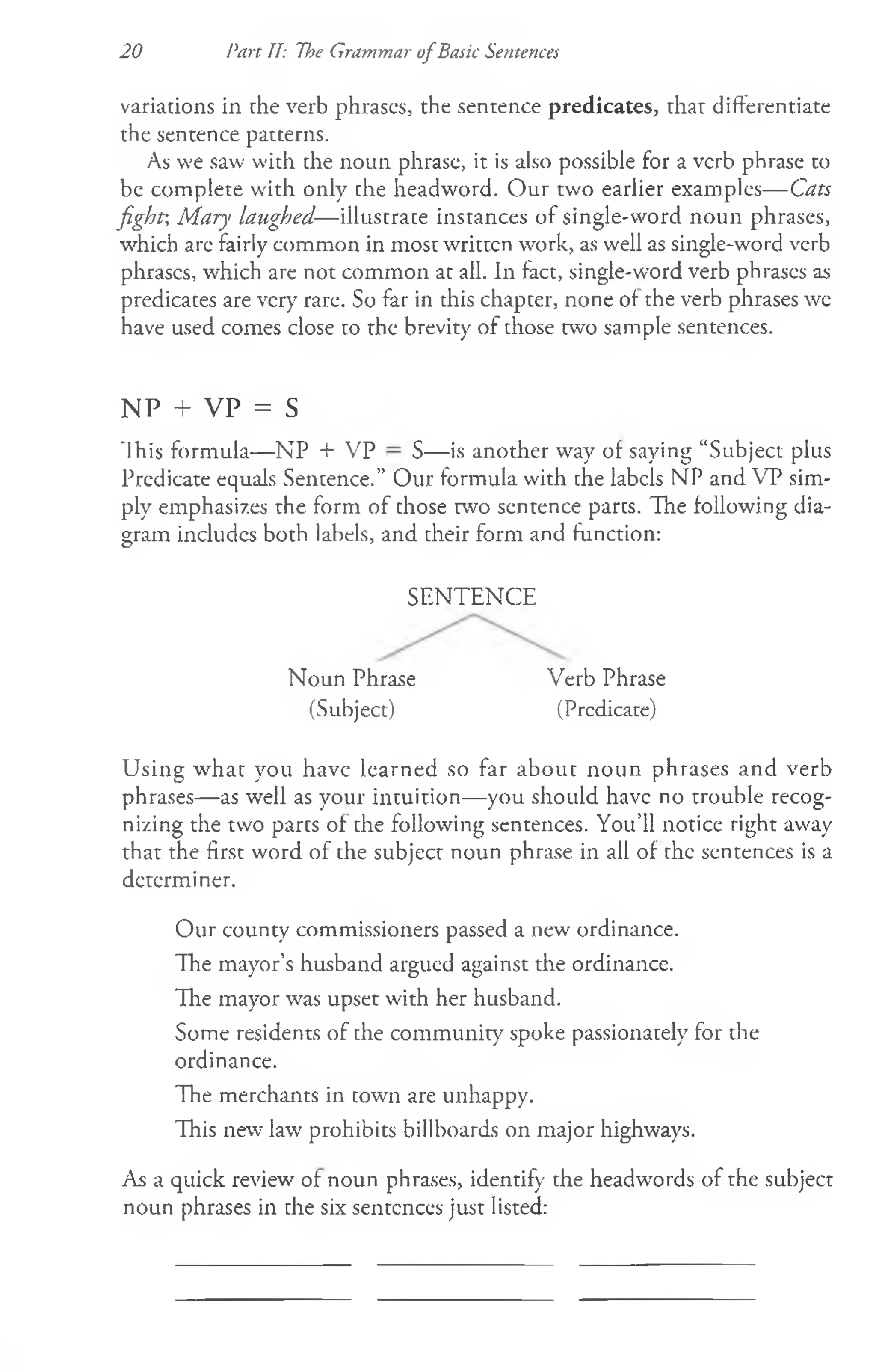 20 Part II: The Grammar ofBasic Sentences
variations in the verb phrases, the sentence predicates, that differentiate
the sentence patterns.
As we saw with the noun phrase, it is also possible for a verb phrase to
be complete with only the headword. O ur two earlier examples— Cats
fight-, Mary laughed—illustrate instances of single-word noun phrases,
which are fairly common in most written work, as well as single-word verb
phrases, which are not common at all. In fact, single-word verb phrases as
predicates are very rare. So far in this chapter, none of the verb phrases we
have used comes close to the brevity of those two sample sentences.
NP + VP = S
"Ihis formula— NP + VP S— is another wray of saying “Subject plus
Predicate equals Sentence.” Our formula with the labels NP and VP sim­
ply emphasizes the form of those two sentence parts. The following dia­
gram includes both labels, and their form and function:
SENTENCE
Noun Phrase Verb Phrase
(Subject) (Predicate)
Using what you have learned so far about noun phrases and verb
phrases— as well as your intuition— you should have no trouble recog­
nizing the two parts of the following sentences. You’ll notice right away
that the first word of the subject noun phrase in all of the sentences is a
determiner.
Our county commissioners passed a new' ordinance.
The mayor’s husband argued against the ordinance.
The mayor was upset with her husband.
Some residents of the community spoke passionately for the
ordinance.
The merchants in town are unhappy.
This new7lawrprohibits billboards on major highways.
As a quick review' of noun phrases, identify the headwords of the subject
noun phrases in the six sentences just listed:
 