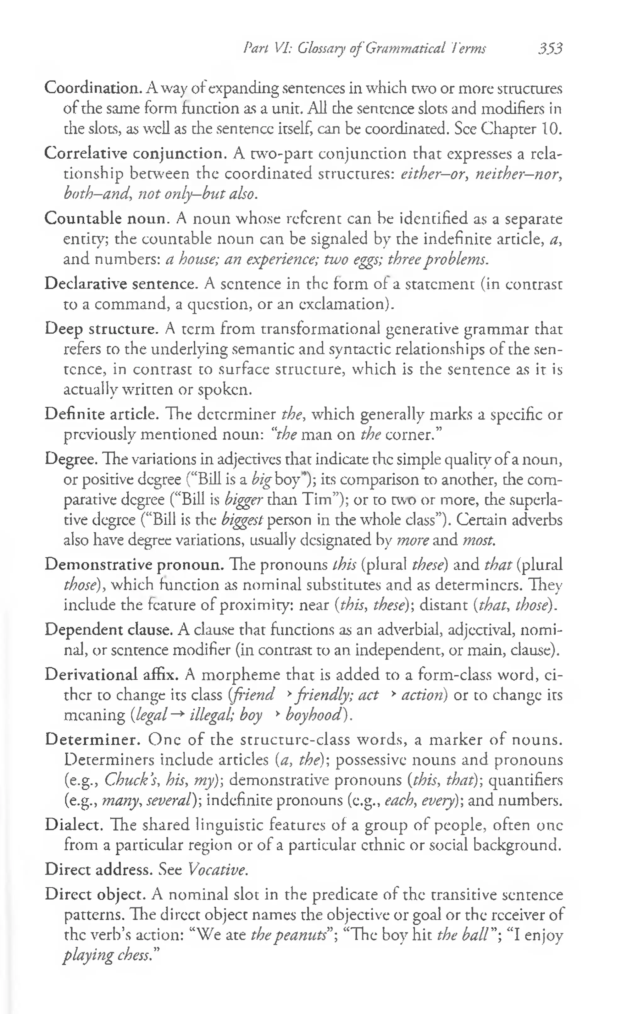 Pan VI: Glossary of Grammatical Terms 3.53
Coordination. Away ofexpanding sentences in which two or more structures
of the same form function as a unit. All die sentence slots and modifiers in
the slots, as well as die sentence itself, can be coordinated. See Chapter 10.
Correlative conjunction. A two-part conjunction that expresses a rela­
tionship between the coordinated structures: either—
or, neither-nor,
both—
and, not only—
but also.
Countable noun. A noun whose referent can be identified as a separate
entity; the countable noun can be signaled by the indefinite article, a,
and numbers: a house; an experience; two eggs; threeproblems.
Declarative sentence. A sentence in the form of a statement (in contrast
to a command, a question, or an exclamation).
Deep structure. A term from transformational generative grammar that
refers to the underlying semantic and syntactic relationships of the sen­
tence, in contrast to surface structure, which is the sentence as it is
actually written or spoken.
Definite article. The determiner the, which generally marks a specific or
previously mentioned noun: “the man on the corner.”
Degree. The variations in adjectives that indicate the simple quality of a noun,
or positive degree (“Bill is a bigboy')-, its comparison to another, die com­
parative degree (“Bill is bigger than Tim”); or to two or more, the superla­
tive degree (“Bill is the biggest person in the whole class”). Certain adverbs
also have degree variations, usually designated by more and most.
Demonstrative pronoun. The pronouns this (plural these) and that (plural
those), which function as nominal substitutes and as determiners. They
include the feature of proximity: near {this, these)1
, distant {that, those).
Dependent clause. A clause that functions as an adverbial, adjectival, nomi­
nal, or sentence modifier (in contrast to an independent, or main, clause).
Derivational affix. A morpheme that is added to a form-class word, ci­
ther to change its class {fiend >
friendly; act >action) or to change its
meaning {legal-*■illegal; boy >boyhood).
D eterm iner. One of the structure-class words, a marker of nouns.
Determiners include articles {a, the)-, possessive nouns and pronouns
(e.g., Chuck’
s, his, my)-, demonstrative pronouns {this, that)-, quantifiers
(e.g., many, several)-, indefinite pronouns (e.g., each, every)-, and numbers.
Dialect. The shared linguistic features of a group of people, often one
from a particular region or of a particular ethnic or social background.
Direct address. See Vocative.
Direct object. A nominal slot in the predicate of the transitive sentence
patterns. Hie direct object names the objective or goal or the receiver of
the verb’s action: “We ate thepeanuts”; “The boy hit the ball"-, “I enjoy
playing chess."
 