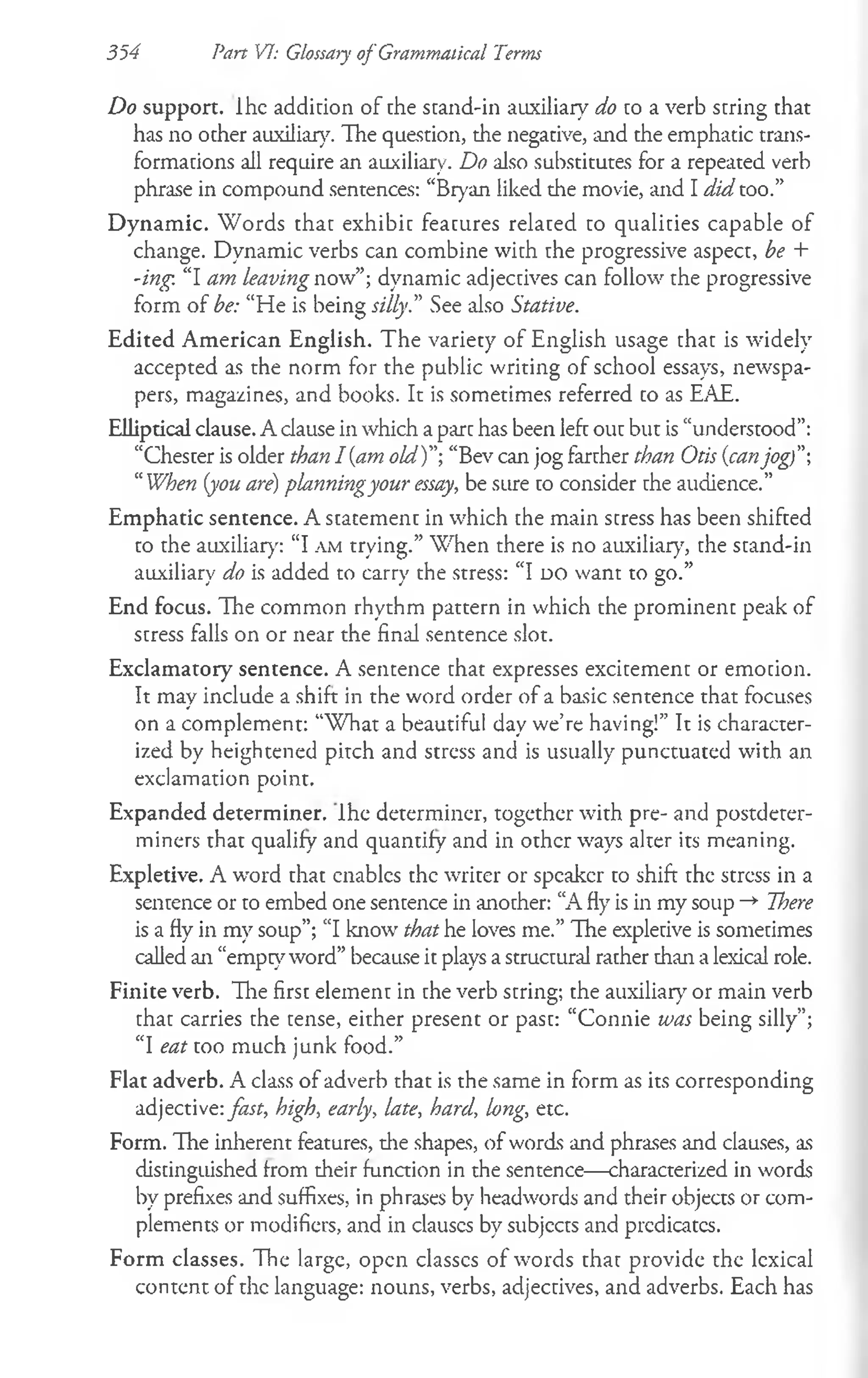 Do support, lhc addicion of the stand-in auxiliary do to a verb string that
has no other auxiliary. The question, the negative, and the emphatic trans­
formations all require an auxiliary. Do also substitutes for a repeated verb
phrase in compound sentences: “Bryan liked the movie, and I did too.”
Dynamic. Words that exhibit features related to qualities capable of
change. Dynamic verbs can combine with the progressive aspect, be +
-ing. “I am leaving now”; dynamic adjectives can follow the progressive
form of be: “He is being silly." See also Stative.
Edited American English. The variety of English usage that is widely
accepted as the norm for the public writing of school essays, newspa­
pers, magazines, and books. It is sometimes referred to as EAE.
Elliptical clause. A clause in which a part has been left out but is “understood”:
“Chester is older than I {am old)"-, “Bev can jog farther than Otis {canjog)"
“When {you are) planningyour essay, be sure to consider the audience.”
Emphatic sentence. A statement in which the main stress has been shifted
to the auxiliary: “I a m trying.” When there is no auxiliary, the stand-in
auxiliary do is added to carry the stress: “I d o want to go.”
End focus. The common rhythm pattern in which the prominent peak of
stress falls on or near the find sentence slot.
Exclamatory sentence. A sentence that expresses excitement or emotion.
It may include a shift in the word order of a basic sentence that focuses
on a complement: “W hat a beautiful day we’re having!” It is character­
ized by heightened pitch and stress and is usually punctuated with an
exclamation point.
Expanded determiner. Ihe determiner, together with pre- and postdeter­
miners that qualify and quantify and in other ways alter its meaning.
Expletive. A word that enables the writer or speaker to shift the stress in a
sentence or to embed one sentence in another: “A fly is in my soup -*■ There
is a fly in my soup”; “I know that he loves me.” The expletive is sometimes
called an “empty word” because it plays a structural rather than a lexical role.
Finite verb. Tlie first element in the verb string; the auxiliary or main verb
that carries the tense, either present or past: “Connie was being silly”;
“I eat too much junk food.”
Flat adverb. A class of adverb that is the same in form as its corresponding
adjective: fast, high, early, late, hard, long, etc.
Form. The inherent features, the shapes, of words and phrases and clauses, as
distinguished from their function in the sentence— characterized in words
by prefixes and suffixes, in phrases by headwords and their objects or com­
plements or modifiers, and in clauscs by subjects and predicates.
Form classes. The large, open classcs of words that provide the lexical
content of the language: nouns, verbs, adjectives, and adverbs. Each has
354 Part VI: Glossary of Grammatical Terms
 