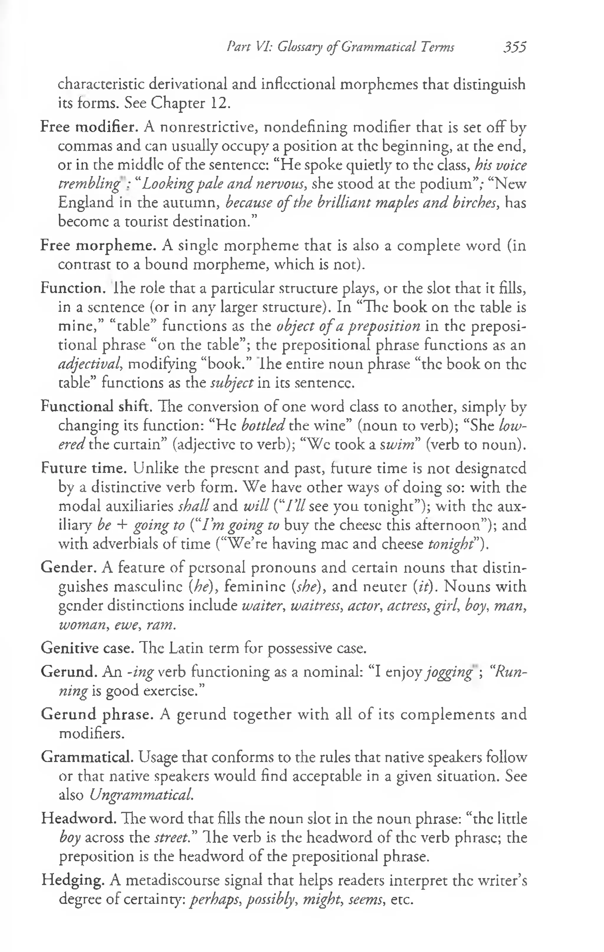 Pan VI: Glossary ofGrammatical Terms 355
characteristic derivational and inflectional morphemes that distinguish
its forms. See Chapter 12.
Free modifier. A nonrestrictive, nondefining modifier that is set off by
commas and can usually occupy a position at the beginning, at the end,
or in the middle of the sentence: “He spoke quietly to the class, his voice
trembling : “Lookingpale and nervous, she stood at the podium”; “New
England in the autumn, because of the brilliant maples and birches, has
become a tourist destination.”
Free morpheme. A single morpheme that is also a complete word (in
contrast to a bound morpheme, which is not).
Function. Ihe role that a particular structure plays, or the slot that it fills,
in a sentence (or in any larger structure). In “The book on the table is
mine,” “table” functions as the object o fa preposition in the preposi­
tional phrase “on the table”; the prepositional phrase functions as an
adjectival, modifying “book.” Ihe entire noun phrase “the book on the
table” functions as the subject in its sentence.
Functional shift. The conversion of one word class to another, simply by
changing its function: “He bottled the wine” (noun to verb); “She low­
ered the curtain” (adjective to verb); “Wc took a swim” (verb to noun).
Future time. Unlike the present and past, future time is not designated
by a distinctive verb form. We have other ways of doing so: with the
modal auxiliaries shall and will (‘77/ see you tonight”); with the aux­
iliary be + going to {“I'm going to buy the cheese this afternoon”); and
with adverbials of time (“We’re having mac and cheese tonight").
Gender. A feature of personal pronouns and certain nouns that distin­
guishes masculine {he), feminine {she), and neuter {it). Nouns with
gender distinctions include waiter, waitress, actor, actress, girl, boy, man,
woman, ewe, ram.
Genitive case. The Latin term for possessive case.
Gerund. An -ing verb functioning as a nominal: “I enjoyjogging •
, “
Run­
ning is good exercise.”
Gerund phrase. A gerund together with all of its complements and
modifiers.
Grammatical. Usage that conforms to the rules that native speakers follow
or that native speakers would find acceptable in a given situation. See
also Ungrammatical.
Headword. Tlie word that fills the noun slot in the noun phrase: “the little
boy across the street.” The verb is the headword of the verb phrase; the
preposition is the headword of the prepositional phrase.
Hedging. A metadiscourse signal that helps readers interpret the writer’s
degree of certainty: perhaps, possibly, might, seems, etc.
 