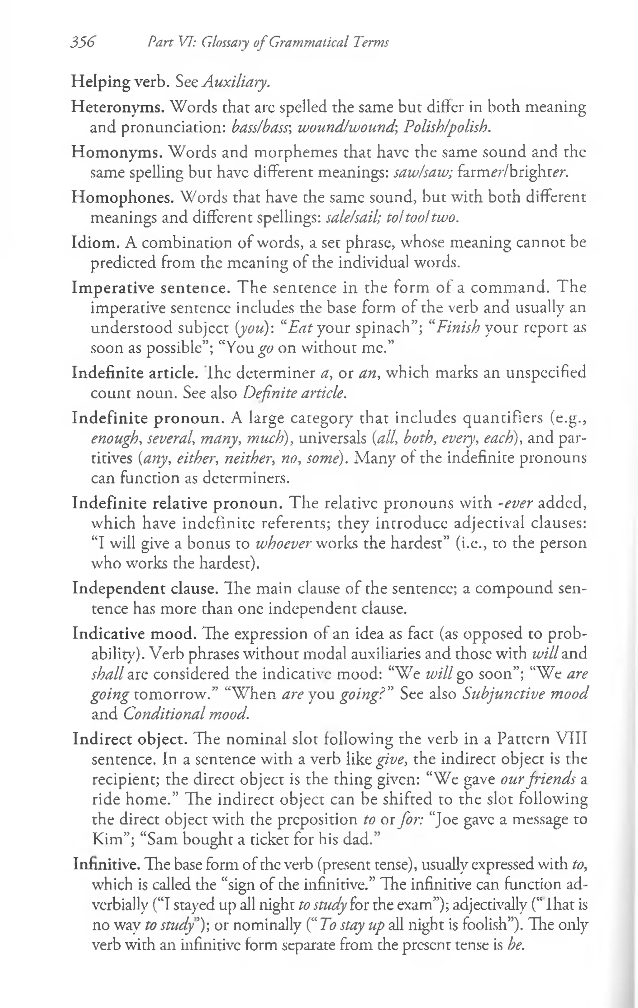 356 Part VI: Glossary of Grammatical Terms
Helping verb. See Auxiliary.
Heteronyms. Words that arc spelled the same but differ in both meaning
and pronunciation: bass/bass', wound/wound-, Polish/polish.
Homonyms. Words and morphemes that have the same sound and the
same spelling but have different meanings: saw/saw; farmer/brighter.
Homophones. Words that have the same sound, but with both different
meanings and different spellings: sale/sail; to!too!two.
Idiom. A combination of words, a set phrase, whose meaning cannot be
predicted from the meaning of the individual words.
Imperative sentence. The sentence in the form of a command. The
imperative sentence includes the base form of the verb and usually an
understood subjcct {you): “E atyour spinach”; “Finish your report as
soon as possible”; “You^o on without me.”
Indefinite article, ihe determiner a, or an, which marks an unspecified
count noun. See also Definite article.
Indefinite pronoun. A large category that includes quantifiers (e.g.,
enough, several, many, much), universals {all, both, every, each), and par­
titives {any, either, neither, no, some). Many of the indefinite pronouns
can function as determiners.
Indefinite relative pronoun. The relative pronouns with -ever added,
which have indefinite referents; they introduce adjectival clauses:
“I will give a bonus to whoever works the hardest” (i.e., to the person
who works the hardest).
Independent clause. The main clause of the sentence; a compound sen­
tence has more than one independent clause.
Indicative mood. The expression of an idea as fact (as opposed to prob­
ability). Verb phrases without modal auxiliaries and those with will and
shall are considered the indicative mood: “We will go soon”; “We are
going tomorrow.” “W hen are you going?" See also Subjunctive mood
and Conditional mood.
Indirect object. The nominal slot following the verb in a Pattern VIII
sentence. In a sentence with a verb like give, the indirect object is the
recipient; the direct object is the thing given: “We gave ourfriends a
ride home.” The indirect object can be shifted to the slot following
the direct object with the preposition to or for: “Joe gave a message to
Kim”; “Sam bought a ticket for his dad.”
Infinitive. The base form of the verb (present tense), usually expressed with to,
which is called the “sign of the infinitive.” The infinitive can function ad­
verbially (“I stayed up all night tostudy for the exam”); adjectivally (“ lhat is
no way to study’)-, or nominally (“To stay up all night is foolish”). Hie only
verb with an infinitive form separate from the present tense is he.
 
