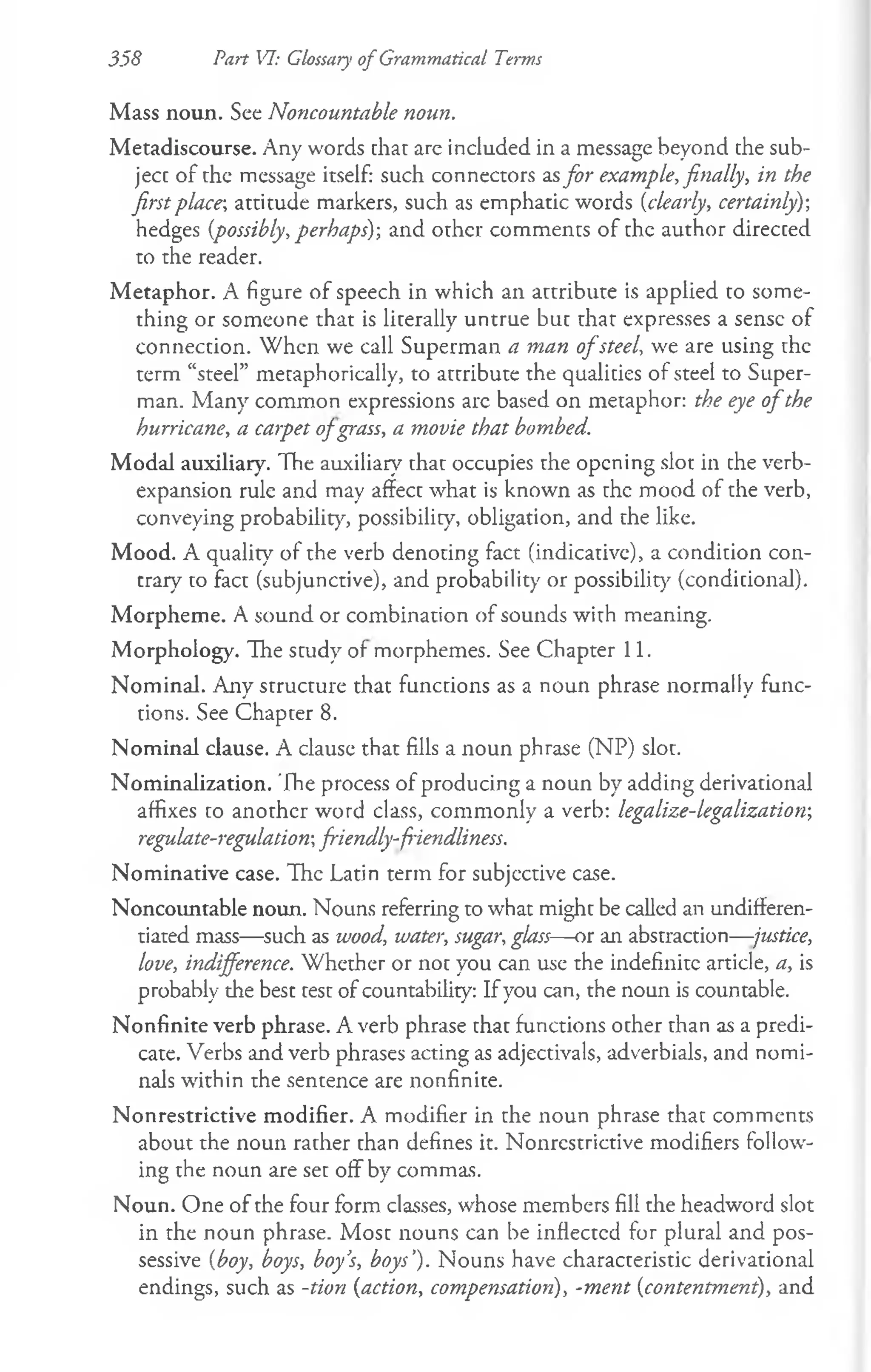 358 Part VI: Glossary of Grammatical Terms
Mass noun. See Noncountable noun.
Metadiscourse. Any words that are included in a message beyond the sub­
ject of the message itself: such connectors asfor example, finally, in the
first place; attitude markers, such as emphatic words (clearly, certainly)-,
hedges {possibly, perhaps)-, and other comments of the author directed
to the reader.
M etaphor. A figure of speech in which an attribute is applied to some­
thing or someone that is literally untrue but that expresses a sense of
connection. When we call Superman a man o fsteel, we are using the
term “steel” metaphorically, to attribute the qualities of steel to Super­
man. Many common expressions arc based on metaphor: the eye o fthe
hurricane, a carpet ofgrass, a movie that bombed.
Modal auxiliary. The auxiliary7that occupies the opening slot in the verb-
expansion rule and may affect what is known as the mood of the verb,
conveying probability, possibility, obligation, and the like.
Mood. A quality of the verb denoting fact (indicative), a condition con­
trary to fact (subjunctive), and probability or possibility (conditional).
Morpheme. A sound or combination of sounds with meaning.
Morphology. The study of morphemes. See Chapter 11.
Nominal. Any structure that functions as a noun phrase normally func­
tions. See Chapter 8.
Nominal clause. A clause that fills a noun phrase (NP) slot.
Nominalization. The process of producing a noun by adding derivational
affixes to another word class, commonly a verb: legalize-legalization-,
regulate-regulation-, friendly-friendliness.
Nominative case. The Latin term for subjective case.
Noncountable noun. Nouns referring to what might be called an undifferen­
tiated mass—such as wood, water, sugar, glass—or an abstraction—justice,
love, indifference. Whether or not you can use the indefinite article, a, is
probably the best test of countability: If you can, the noun is countable.
Nonfinite verb phrase. A verb phrase that functions other than as a predi­
cate. Verbs and verb phrases acting as adjectivals, adverbials, and nomi­
nals within the sentence are nonfinite.
Nonrestrictive modifier. A modifier in the noun phrase that comments
about the noun rather than defines it. Nonrestrictive modifiers follow­
ing the noun are set off by commas.
Noun. One of the four form classes, whose members fill the headword slot
in the noun phrase. Most nouns can be inflectcd for plural and pos­
sessive {boy, boys, boy’
s, boys’). Nouns have characteristic derivational
endings, such as -tion {action, compensation), -ment {contentmeni), and
 