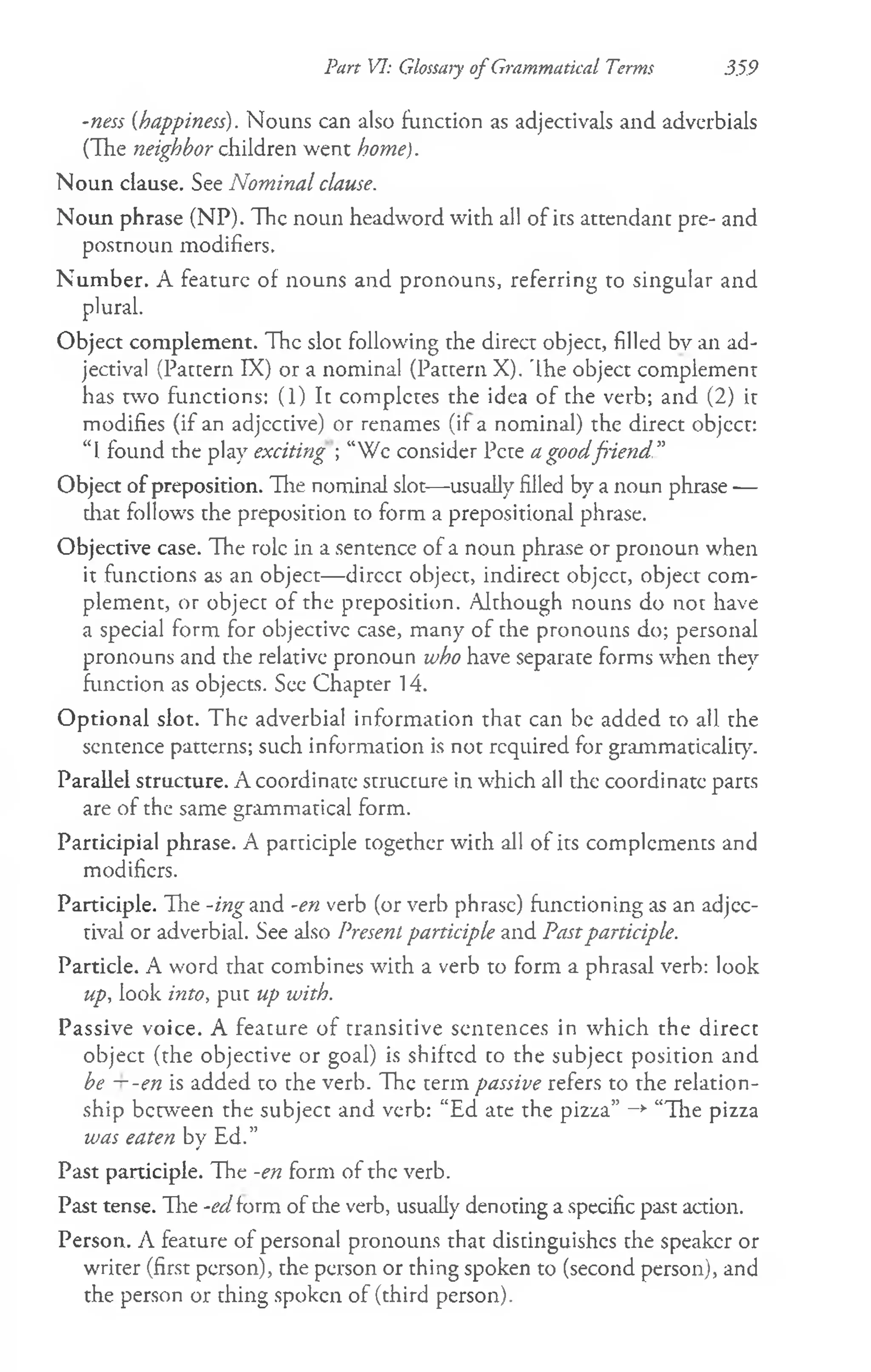 Part VI: Glossary of Grammatical Terms 359
-ness {happiness). Nouns can also function as adjectivals and adverbials
(The neighbor children went home).
Noun clause. See Nominal clause.
Noun phrase (NP). The noun headword with all of its attendant pre- and
postnoun modifiers.
Num ber. A feature of nouns and pronouns, referring to singular and
plural.
Object complement. The slot following the direct object, filled bv an ad­
jectival (Pattern IX) or a nominal (Pattern X). 'Ihe object complement
has two functions: (1) It completes the idea of the verb; and (2) it
modifies (if an adjective) or renames (if- a nominal) the direct objcct:
“I found the play exciting ; “Wc consider Pete a goodfiend”
Object of preposition. The nominal slot— usually filled by a noun phrase —
diat follows the preposition to form a prepositional phrase.
Objective case. The role in a sentence of a noun phrase or pronoun when
it functions as an object— dircct object, indirect objcct, object com­
plement, or object of the preposition. Although nouns do not have
a special form for objective case, many of the pronouns do; personal
pronouns and the relative pronoun who have separate forms when they
function as objects. See Chapter 14.
Optional slot. The adverbial information that can be added to all the
sentence patterns; such information is not required for grammaticality.
Parallel structure. A coordinate structure in which all the coordinate parts
are of the same grammatical form.
Participial phrase. A participle together with all of its complements and
modifiers.
Participle. Hie -ing and -en verb (or verb phrase) functioning as an adjec­
tival or adverbial. See also Present participle and Pastparticiple.
Particle. A word that combines with a verb to form a phrasal verb: look
up, look into, put up with.
Passive voice. A feature of transitive sentences in which the direct
object (the objective or goal) is shifted to the subject position and
be —-en is added to the verb. The term passive refers to the relation­
ship between the subject and verb: “Ed ate the pizza” —
►
“The pizza
was eaten by Ed.”
Past participle. The -en form of the verb.
Past tense. The -ed form of the verb, usually denoting a specific past action.
Person. A feature of personal pronouns that distinguishes the speaker or
writer (first person), the person or thing spoken to (second person), and
the person or thing spoken of (third person).
 