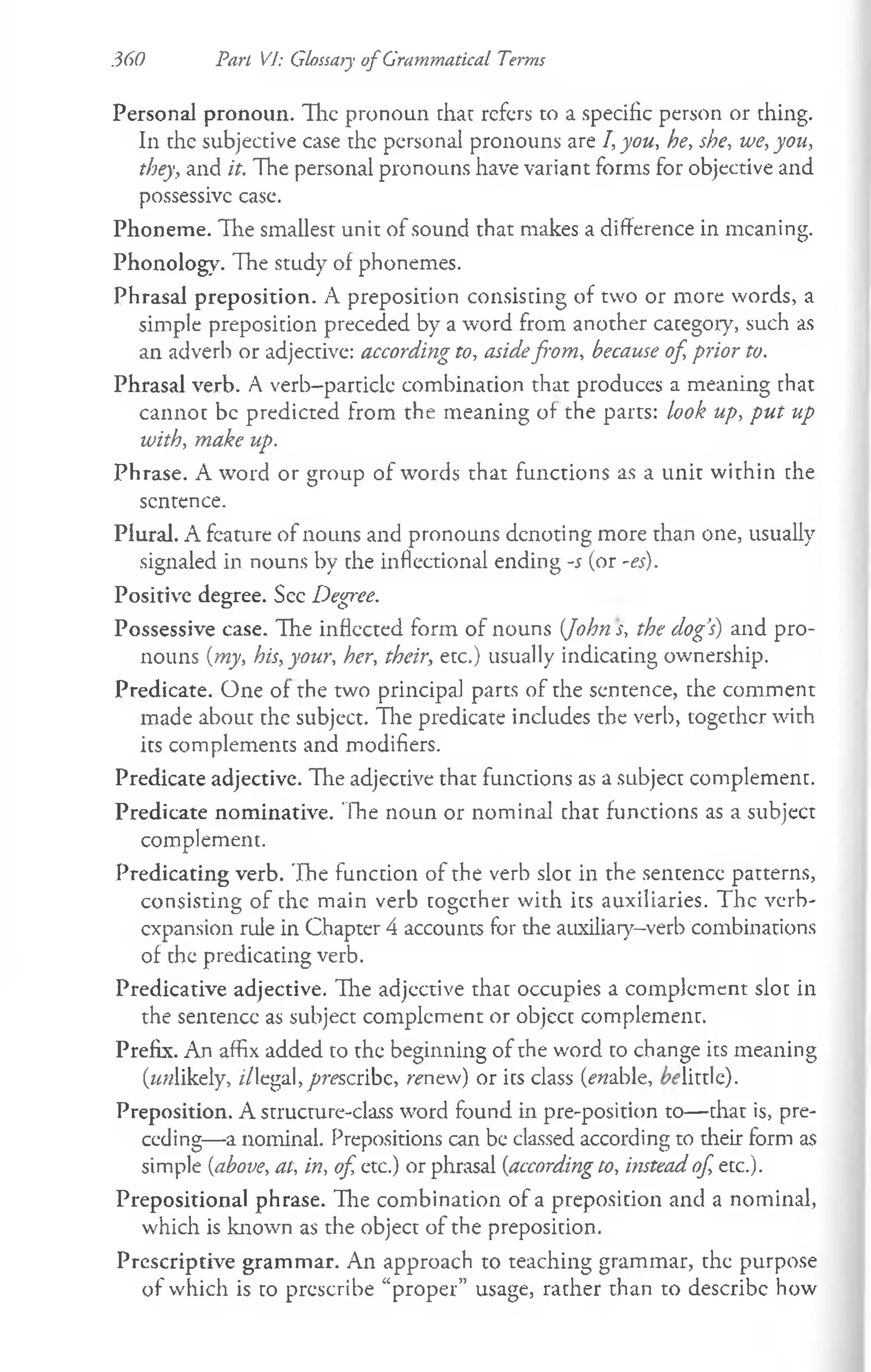 .360 Part VI: Glossary o f Grammatical Terms
Personal pronoun. The pronoun thar refers to a specific person or thing.
In the subjective case the personal pronouns are I, you, he, she, we, you,
they, and it. The personal pronouns have variant forms for objective and
possessive case.
Phoneme. Hie smallest unit of sound that makes a difference in meaning.
Phonology. The study of phonemes.
Phrasal preposition. A preposition consisting of two or more words, a
simple preposition preceded by a word from another category, such as
an adverb or adjective: according to, asidefrom, because of, prior to.
Phrasal verb. A verb-particle combination that produces a meaning that
cannot be predicted from the meaning of the parts: look up, put up
with, make up.
Phrase. A word or group of words that functions as a unit within the
sentence.
Plural. A feature of nouns and pronouns denoting more than one, usually
signaled in nouns by the inflectional ending -s (or -es).
Positive degree. Sec Degree.
Possessive case. The inflected form of nouns {John s, the dog’
s) and pro­
nouns {my, his, your, her, their, etc.) usually indicating ownership.
Predicate. One of the two principal parts of the sentence, the comment
made about the subject. The predicate includes the verb, together with
its complements and modifiers.
Predicate adjective. The adjective that functions as a subject complement.
Predicate nominative. Tine noun or nominal that functions as a subject
complement.
Predicating verb. The function of the verb slot in the sentence patterns,
consisting of the main verb together with its auxiliaries. The verb-
expansion rule in Chapter 4 accounts for the auxiliary-verb combinations
of the predicating verb.
Predicative adjective. The adjective that occupies a complement slot in
the sentence as subject complement or object complement.
Prefix. An affix added to the beginning of the word to change its meaning
(wwlikely, //legal, prescribe, renew) or its class (ewable, little).
Preposition. A structure-class word found in pre-position to— that is, pre­
ceding—a nominal. Prepositions can be classed according to their form as
simple {above, at, in, of, etc.) or phrasal {according to, instead of, etc.).
Prepositional phrase. The combination of a preposition and a nominal,
which is known as the object of the preposition.
Prescriptive grammar. An approach to teaching grammar, the purpose
of which is to prescribe “proper” usage, rather than to describe how
 