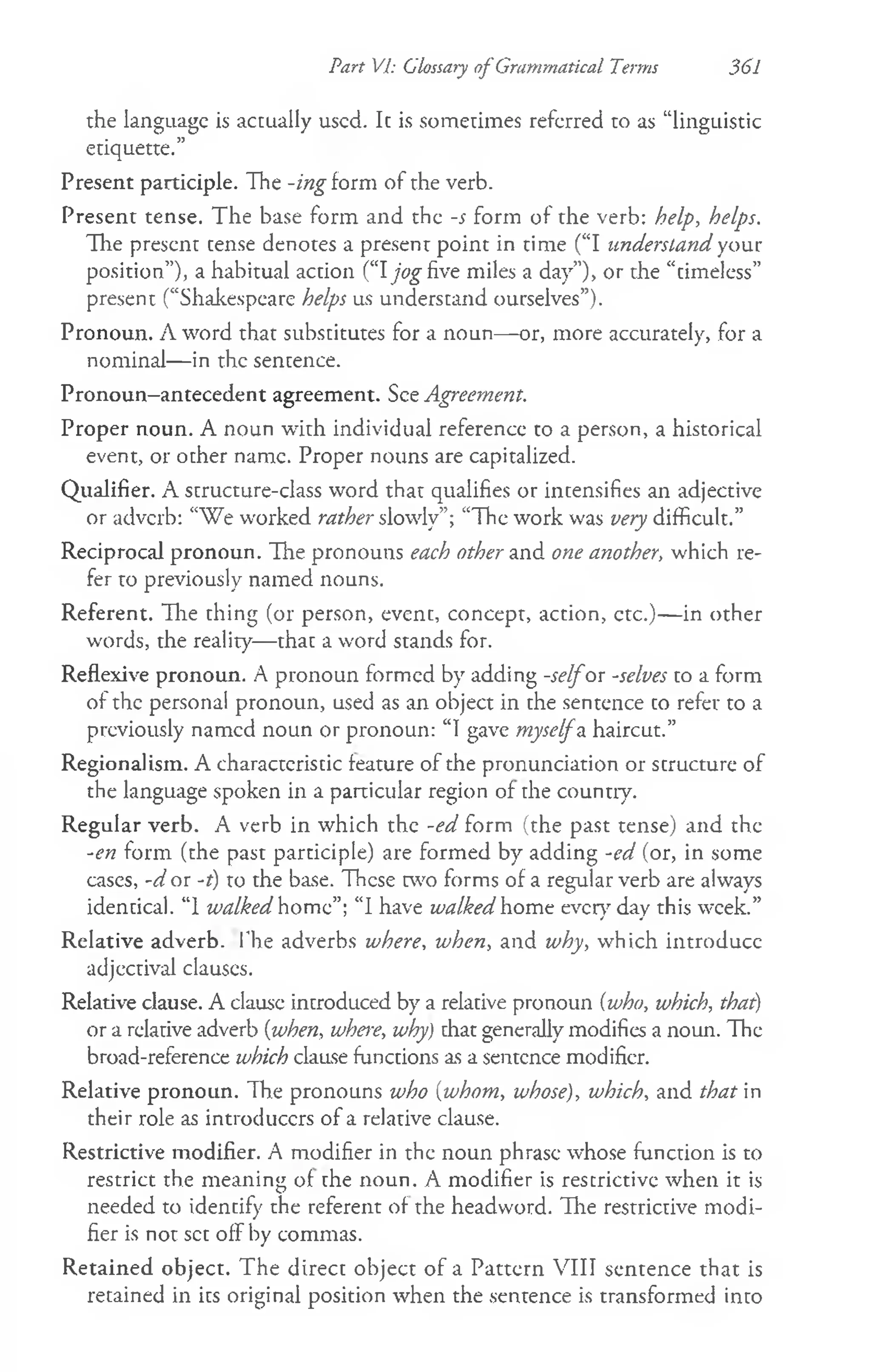 Part VP. Glossary of Grammatical Terms 361
the language is actually used. It is sometimes referred to as “linguistic
etiquette.”
Present participle. The -ing form of the verb.
Present tense. The base form and the -s form of the verb: help, helps.
The present tense denotes a present point in time (“I understand your
position”), a habitual action (“Ijog five miles a day”), or the “timeless”
present (“Shakespeare helps us understand ourselves”).
Pronoun. A word that substitutes for a noun— or, more accurately, for a
nominal— in the sentence.
Pronoun—
antecedent agreement. See Agreement.
Proper noun. A noun with individual reference to a person, a historical
event, or other name. Proper nouns are capitalized.
Qualifier. A structure-class word that qualifies or intensifies an adjective
or adverb: “We worked rather slowly”; “The work was very difficult.”
Reciprocal pronoun. The pronouns each other and one another, which re­
fer to previously named nouns.
Referent. Hie thing (or person, event, concept, action, ctc.)— in other
words, the reality—that a word stands for.
Reflexive pronoun. A pronoun formed by adding -selfor -selves to a form
of the personal pronoun, used as an object in the sentence to refer to a
previously named noun or pronoun: “I gave myselfa haircut.”
Regionalism. A characteristic feature of the pronunciation or structure of
the language spoken in a particular region of the counuy.
Regular verb. A verb in which the -ed form (the past tense) and the
-en form (the past participle) are formed by adding -ed (or, in some
cases, -d or -r) to the base. These two forms of a regular verb are always
identical. “1 walked home”; “I have walked home ever}' day this week.”
Relative adverb. The adverbs where, when, and why, which introduce
adjectival clauses.
Relative clause. A clausc introduced by a relative pronoun {who, which, that)
or a relative adverb {when, where, why) that generally modifies a noun. The
broad-reference which clause functions as a sentence modifier.
Relative pronoun. The pronouns who {whom, whose), which, and that in
their role as introducers of a relative clause.
Restrictive modifier. A modifier in the noun phrase whose function is to
restrict the meaning of the noun. A modifier is restrictive when it is
needed to identify the referent of the headword. The restrictive modi­
fier is not set off by commas.
Retained object. The direct object of a Pattern VIII sentence that is
retained in its original position when the sentence is transformed into
 