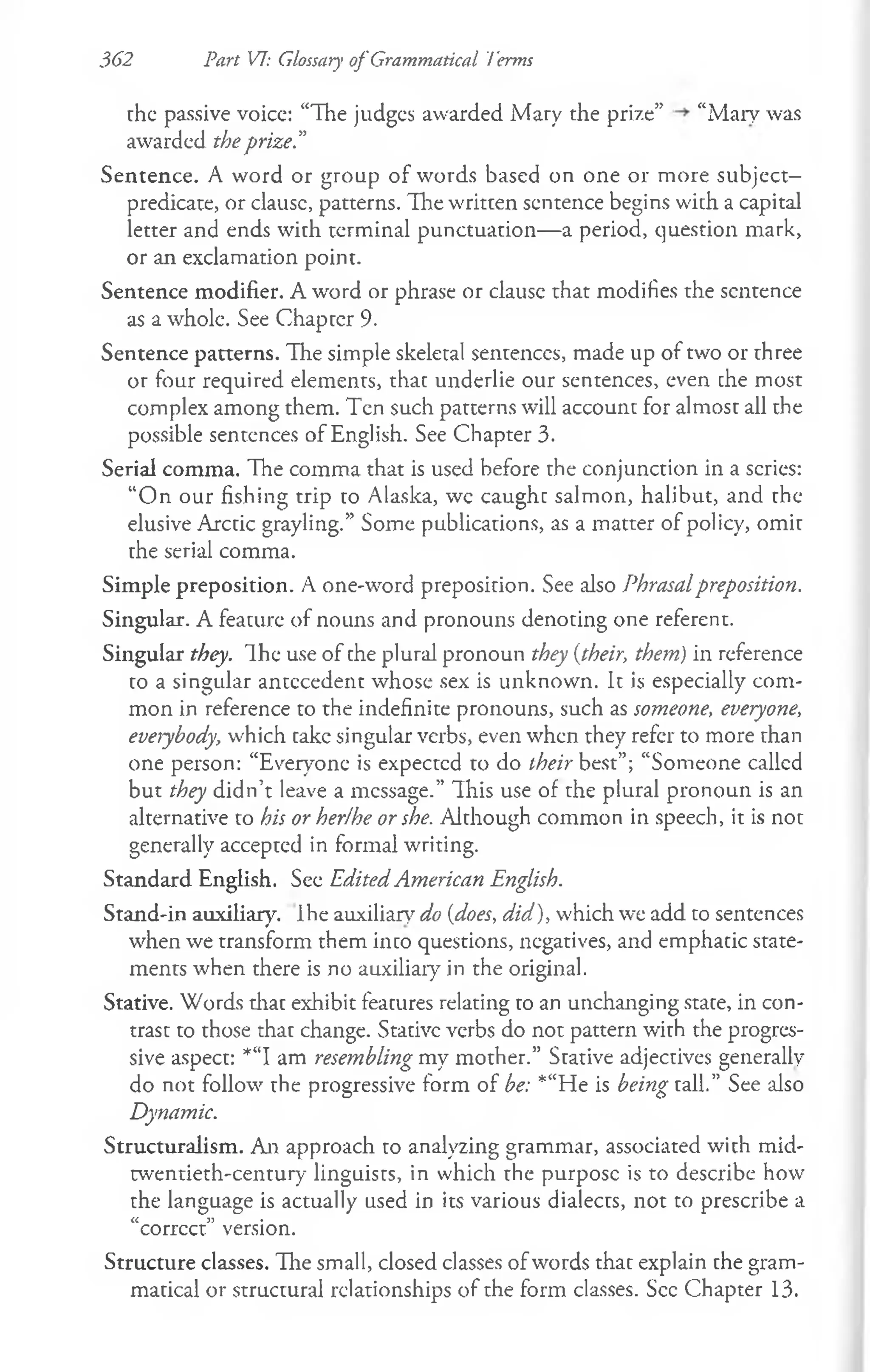 362 Part VI: Glossary of Grammatical Terms
the passive voice: “The judges awarded Mary the prize” “Mary was
awarded theprize.”
Sentence. A word or group of words based on one or more subject—
predicate, or clausc, patterns. The written sentence begins with a capital
letter and ends with terminal punctuation— a period, question mark,
or an exclamation point.
Sentence modifier. A word or phrase or clausc that modifies the sentence
as a whole. See Chapter 9.
Sentence patterns. The simple skeletal sentences, made up of two or three
or four required elements, that underlie our sentences, even che most
complex among them. Ten such patterns will account for almost all the
possible sentences of English. See Chapter 3.
Serial comma. The comma that is used before the conjunction in a scries:
“O n our fishing trip to Alaska, wc caught salmon, halibut, and the
elusive Arctic grayling.” Some publications, as a matter of policy, omit
the serial comma.
Simple preposition. A one-word preposition. See also Phrasalpreposition.
Singular. A feature of nouns and pronouns denoting one referent.
Singular they. Ihe use of the plural pronoun they {their, them) in reference
to a singular antecedent whose sex is unknown. It is especially com­
mon in reference to the indefinite pronouns, such as someone, everyone,
everybody, which take singular verbs, even when they refer to more than
one person: “Everyone is expectcd to do their best”; “Someone callcd
but they didn’t leave a message.” This use of the plural pronoun is an
alternative to his or her/he or she. Although common in speech, it is not
generally accepted in formal writing.
Standard English. See Edited American English.
Stand-in auxiliary. Ihe auxiliary do {does, did), which we add to sentences
when we transform them into questions, negatives, and emphatic state­
ments when there is no auxiliary in the original.
Stative. Words that exhibit features relating to an unchanging state, in con­
trast to those that change. Stative verbs do not pattern with the progres­
sive aspect: *“I am resembling my mother.” Stative adjectives generally
do not follow the progressive form of be: *“He is being tall.” See also
Dynamic.
Structuralism. An approach to analyzing grammar, associated with mid-
twentieth-century linguists, in which the purpose is to describe how
the language is actually used in its various dialects, not to prescribe a
a j? •
corrcct version.
Structure classes. The small, closed classes of words that explain the gram­
matical or structural relationships of the form classes. See Chapter 13.
 