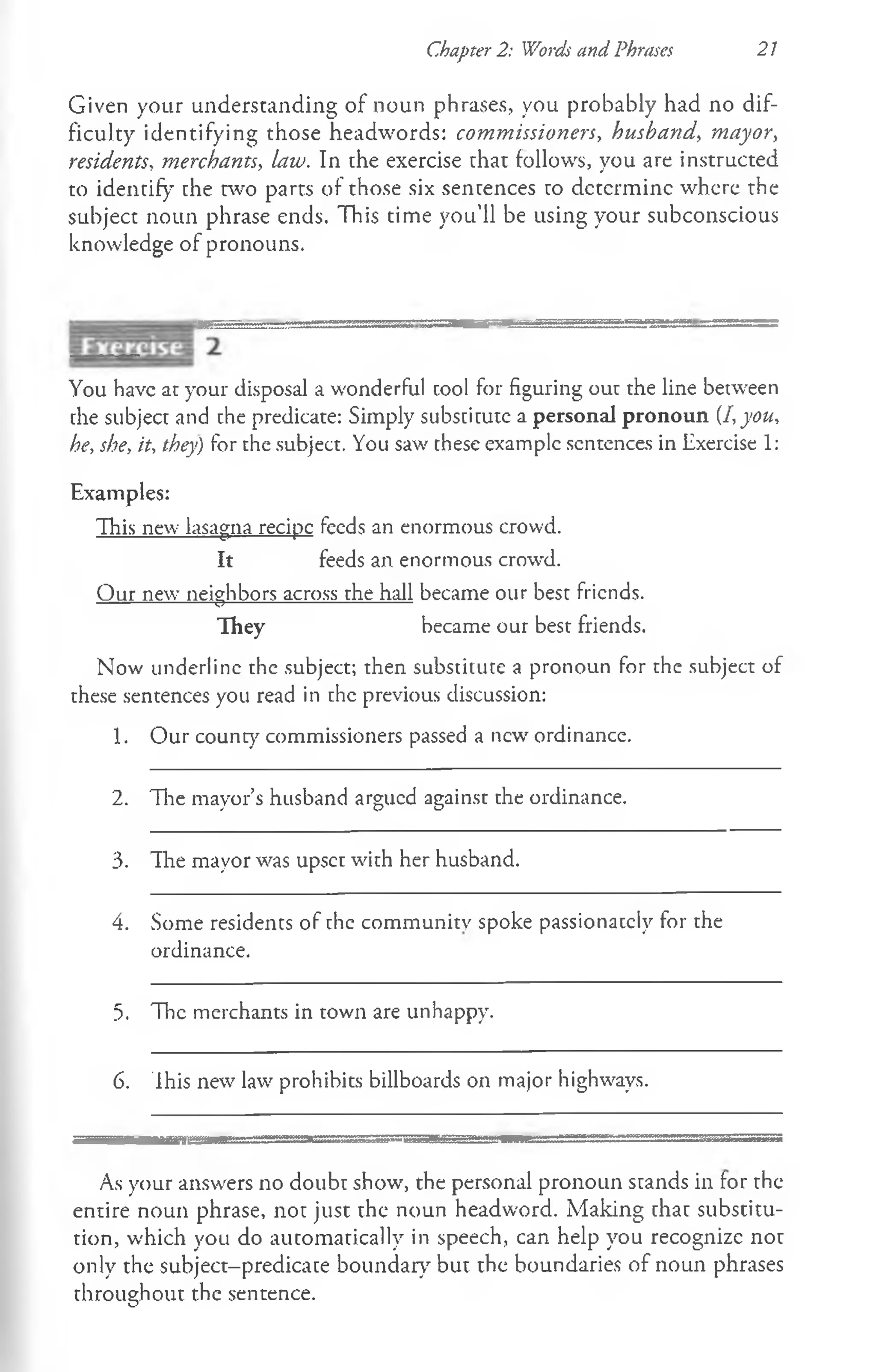 Chapter 2: Words and Phrases 21
Given your understanding of noun phrases, you probably had no dif­
ficulty identifying those headwords: commissioners, husband, mayor,
residents, merchants, law. In the exercise that follows, you are instructed
to identify the two parts of those six sentences to determine where the
subject noun phrase ends. This time you’ll be using your subconscious
knowledge of pronouns.
You have at your disposal a wonderful tool for figuring our the line between
the subject and the predicate: Simply substitute a personal pronoun [I,you,
he, she, it, they) for the subject. You saw these example sentences in Exercise 1:
Examples:
This new lasagna recipc feeds an enormous crowd.
It feeds an enormous crowd.
Our new neighbors across the hall became our best friends.
They became our best friends.
Now underline the subject; then substitute a pronoun for the subject of
these sentences you read in the previous discussion:
1. Our county commissioners passed a new ordinance.
2. The mayor’s husband argued against the ordinance.
3. The mayor was upset with her husband.
4. Some residents of the community spoke passionately for the
ordinance.
5. The merchants in town are unhappy.
6. This new law prohibits billboards on major highways.
As your answers no doubt show, the personal pronoun stands in for the
entire noun phrase, not just the noun headword. Making that substitu­
tion, which you do automatically in speech, can help you recognize not
only the subject-predicate boundary but the boundaries of noun phrases
throughout the sentence.
 