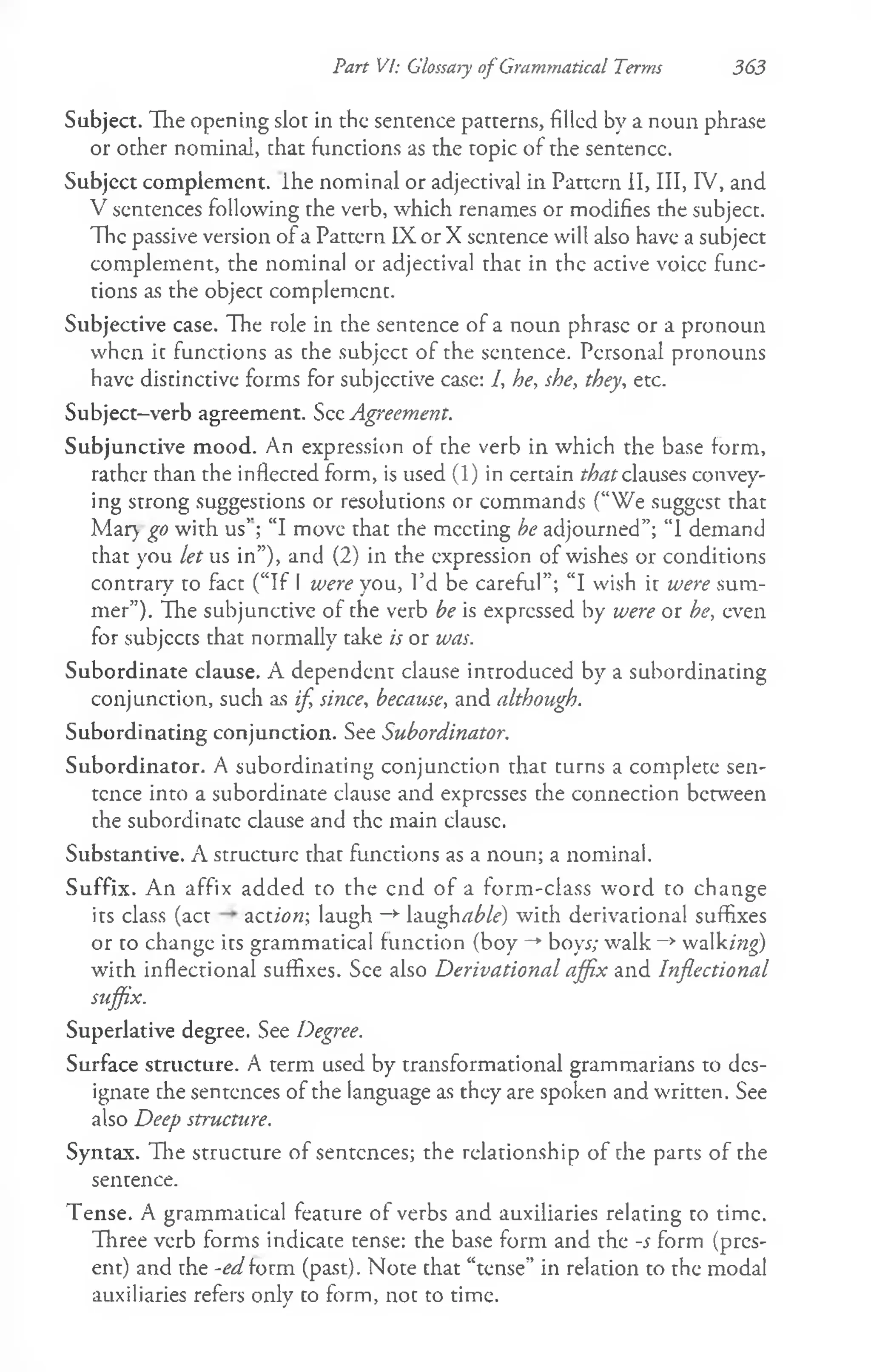 Part VI: Glossary of Grammatical Terms 363
Subject. The opening slot in the sentence patterns, filled by a noun phrase
or other nominal, that functions as the topic of the sentence.
Subject complement, ihe nominal or adjectival in Pattern II, III, IV, and
V sentences following the verb, which renames or modifies the subject.
The passive version of a Pattern IX or X sentence will also have a subject
complement, the nominal or adjectival that in the active voice func­
tions as the object complement.
Subjective case. The role in the sentence of a noun phrase or a pronoun
when it functions as che subjcct of the sentence. Personal pronouns
have distinctive forms for subjective case: 1, he, she, they, etc.
Subject-verb agreement. See Agreement.
Subjunctive mood. An expression of che verb in which the base form,
rather than the inflected form, is used (1) in certain that clauses convey­
ing strong suggestions or resolutions or commands (“We suggest that
Mar) go with us'’; “I move thac che meeting be adjourned”; “1 demand
chat you let us in”), and (2) in the expression of wishes or conditions
contrary to fact (“If I were you, I’d be careful”; “I wish it were sum­
mer”). The subjunctive of the verb be is expressed by were or be, even
for subjects chat normally take is or was.
Subordinate clause. A dependent clause introduced by a subordinating
conjunction, such as if, since, because, and although.
Subordinating conjunction. See Subordinator.
Subordinator. A subordinating conjunction that turns a complete sen­
tence into a subordinate clause and expresses the connection between
the subordinate clause and the main clausc.
Substantive. A structure that functions as a noun; a nominal.
Suffix. An affix added to the end of a form-class word to change
its class (act action-, laugh -►Yinghable) with derivational suffixes
or co change ics grammatical function (boy- *
' boys; w alk—
*walking)
with inflectional suffixes. See also Derivational affix and Inflectional
suffix.
Superlative degree. See Degree.
Surface structure. A term used by transformational grammarians to des­
ignate che sentences of the language as they are spoken and written. See
also Deep structure.
Syntax. The structure of sentences; the relationship of the parts of che
sentence.
Tense. A grammatical feature of verbs and auxiliaries relating co time.
Three verb forms indicate cense: the base form and the -s form (pres­
ent) and the -edform (past). Note chat “tense” in relation to the modal
auxiliaries refers only co form, noc to time.
 