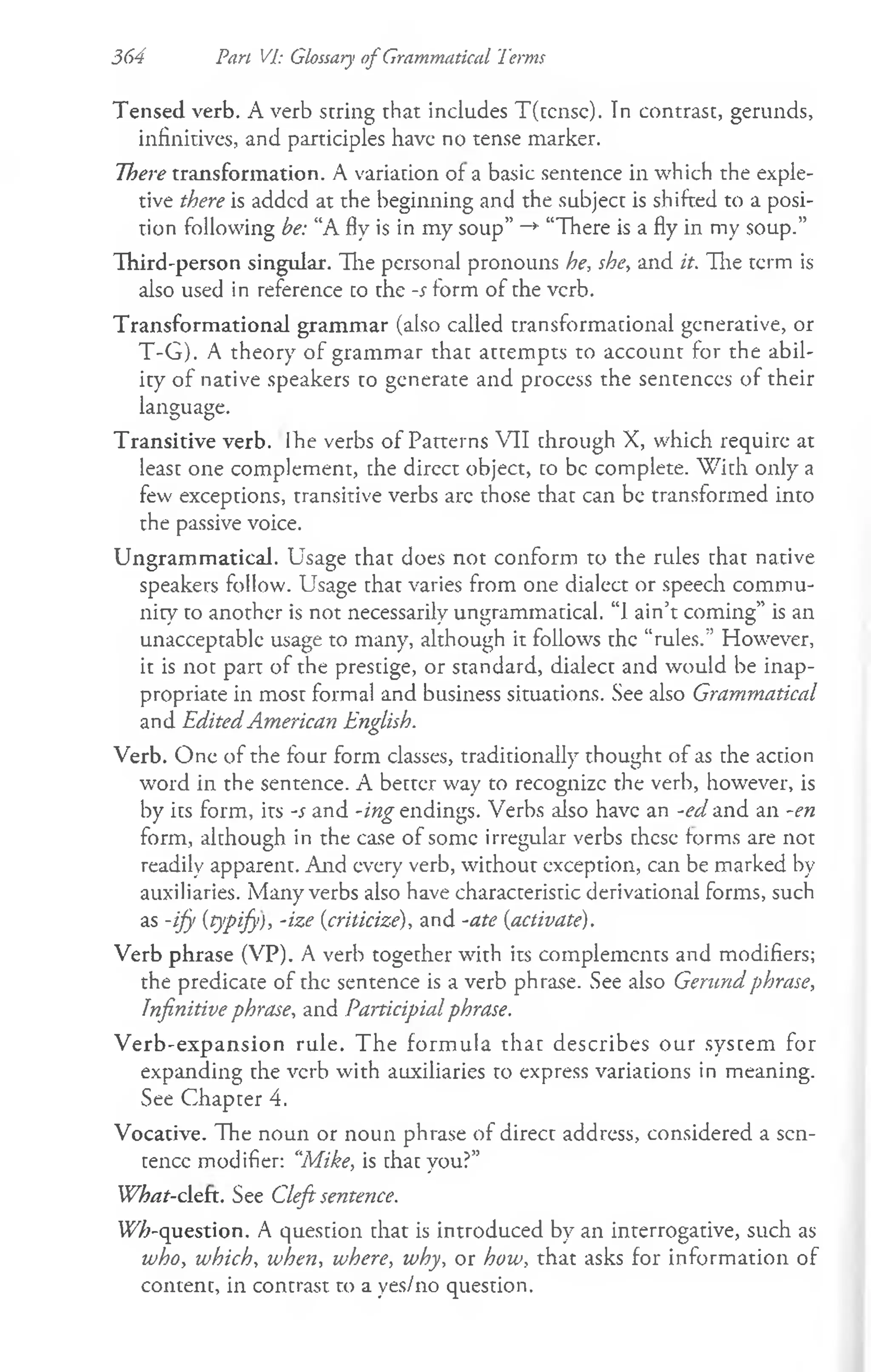 364 Pan Vp Glossary o f Grammatical Terms
Tensed verb. A verb string that includes T(tcnsc). In contrast, gerunds,
infinitives, and participles have no tense marker.
There transformation. A variation of a basic sentence in which the exple­
tive there is added at the beginning and the subject is shifted to a posi­
tion following be: “A fly is in my soup” —
*
■“There is a fly in my soup.”
Third-person singular. The personal pronouns he, she, and it. The term is
also used in reference to the -s form of the verb.
Transformational grammar (also called transformational generative, or
T-G). A theory of grammar that attempts to account for the abil­
ity of native speakers to generate and process the sentences of their
language.
Transitive verb. Ihe verbs of Patterns VII through X, which require at
least one complement, the dircct object, co be complete. W ith only a
few exceptions, transitive verbs are those that can be transformed into
the passive voice.
Ungrammatical. Usage that does not conform to the rules chat native
speakers follow. Usage chat varies from one dialect or speech commu­
nity co another is not necessarily ungrammatical. “1ain’t coming” is an
unacceptable usage to many, although it follows the “rules.” However,
it is not part of the prestige, or standard, dialect and would be inap­
propriate in most formal and business situations. See also Grammatical
and EditedAmerican English.
Verb. One of the four form classes, traditionally thought of as che accion
word in the sentence. A better way to recognizc the verb, however, is
by its form, its -s and -ing endings. Verbs also have an -ed and an -en
form, although in the case of some irregular verbs chcse forms are not
readily apparent. And every verb, without exception, can be marked by
auxiliaries. Many verbs also have characterisric derivational forms, such
as -ify {typify), -ize {criticize), and -ate {activate).
Verb phrase (VP). A verb together with its complements and modifiers;
the predicace of the sentence is a verb phrase. See also Gerund phrase,
Infinitive phrase, and Participial phrase.
V erb-expansion rule. The form ula that describes our syscem for
expanding che verb with auxiliaries to express variations in meaning.
See Chapter 4.
Vocative. The noun or noun phrase of direcc address, considered a scn-
cencc modifier: ‘'Mike, is chac you?”
What-cleft. See Cleft sentence.
W7;-question. A quescion chat is introduced by an interrogative, such as
who, which, when, where, why, or how, that asks for information of
content, in contrast to a yes/no question.
 