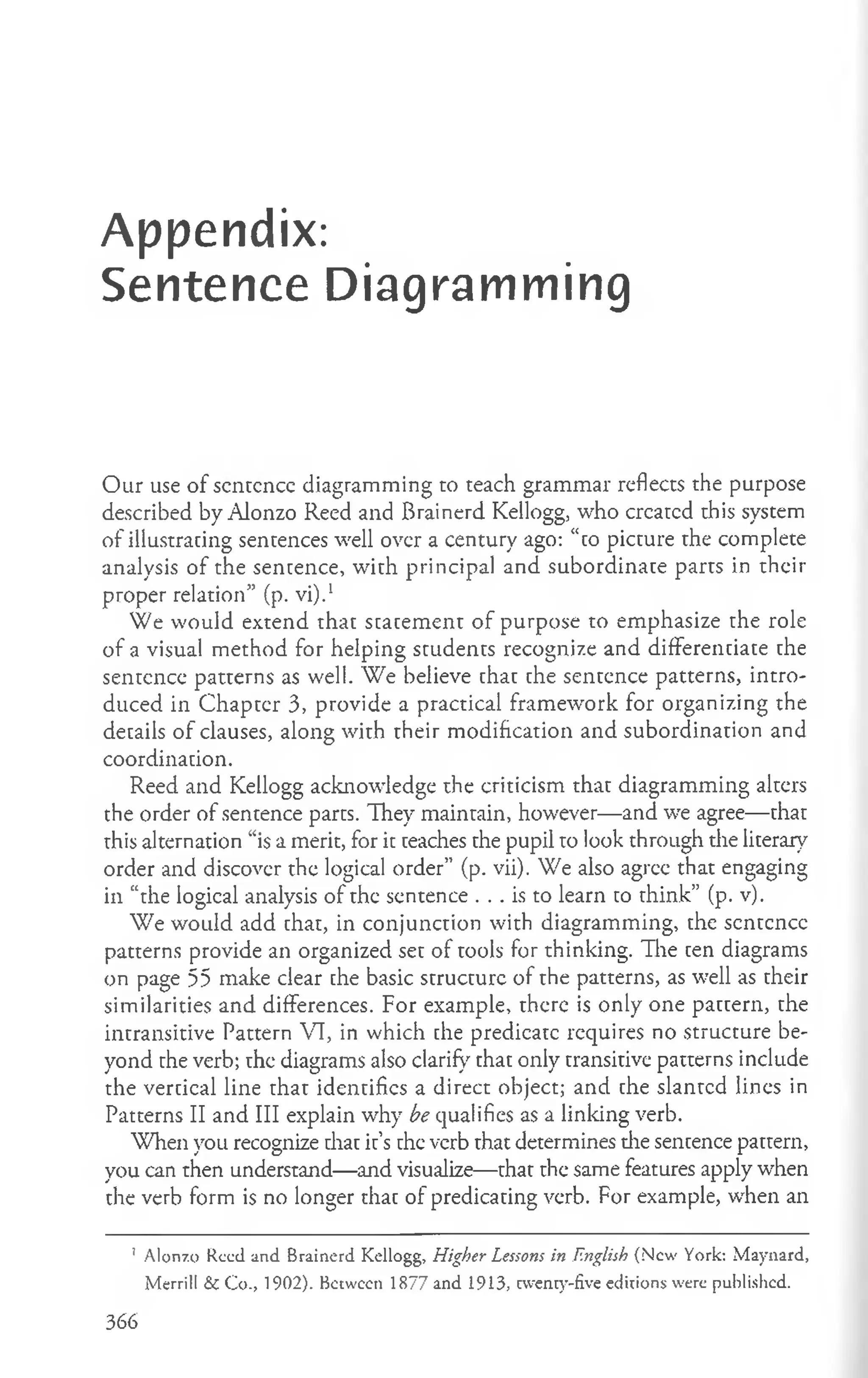 Appendix:
Sentence Diagramming
Our use of scntcncc diagramming to teach grammar reflects the purpose
described by Alonzo Reed and Brainerd Kellogg, who crcarcd this system
of illustrating sentences well over a century ago: “to picture rhe complete
analysis of the sentence, with principal and subordinate parrs in their
proper relation” (p. vi).1
We would extend that statement of purpose to emphasize the role
of a visual method for helping students recognize and differentiate the
sentence patterns as well. We believe that the sentence patterns, intro­
duced in Chapter 3, provide a practical framework for organizing the
details of clauses, along with their modification and subordination and
coordination.
Reed and Kellogg acknowledge the criticism that diagramming alters
the order of sentence parts. They maintain, however— and we agree— that
this alternation “is a merit, for it teaches the pupil to look through the literary
order and discover the logical order” (p. vii). We also agree that engaging
in “the logical analysis of the sentence . . . is to learn to think” (p. v).
We would add that, in conjunction with diagramming, the scntcncc
patterns provide an organized set of tools for thinking. The ten diagrams
on page 55 make clear che basic structure of the patterns, as well as their
similarities and differences. For example, there is only one pattern, the
intransitive Pattern VI, in which che predicate requires no structure be­
yond the verb; the diagrams also clarify that only transitive patterns include
the vertical line thar identifies a direct object; and the slanrcd lines in
Patterns II and III explain why be qualifies as a linking verb.
When you recognize diat ir’s the verb rhat determines die sentence pattern,
you can then understand—and visualize— thar the same features apply when
the verb form is no longer that of predicating verb. For example, when an
' Alonzo Reed and Brainerd Kellogg, Higher Lessons in .English (N ew York: Maynard,
Merrill & C o., 1902). Between 1877 and 1913, cwenty-five editions were published.
366
 