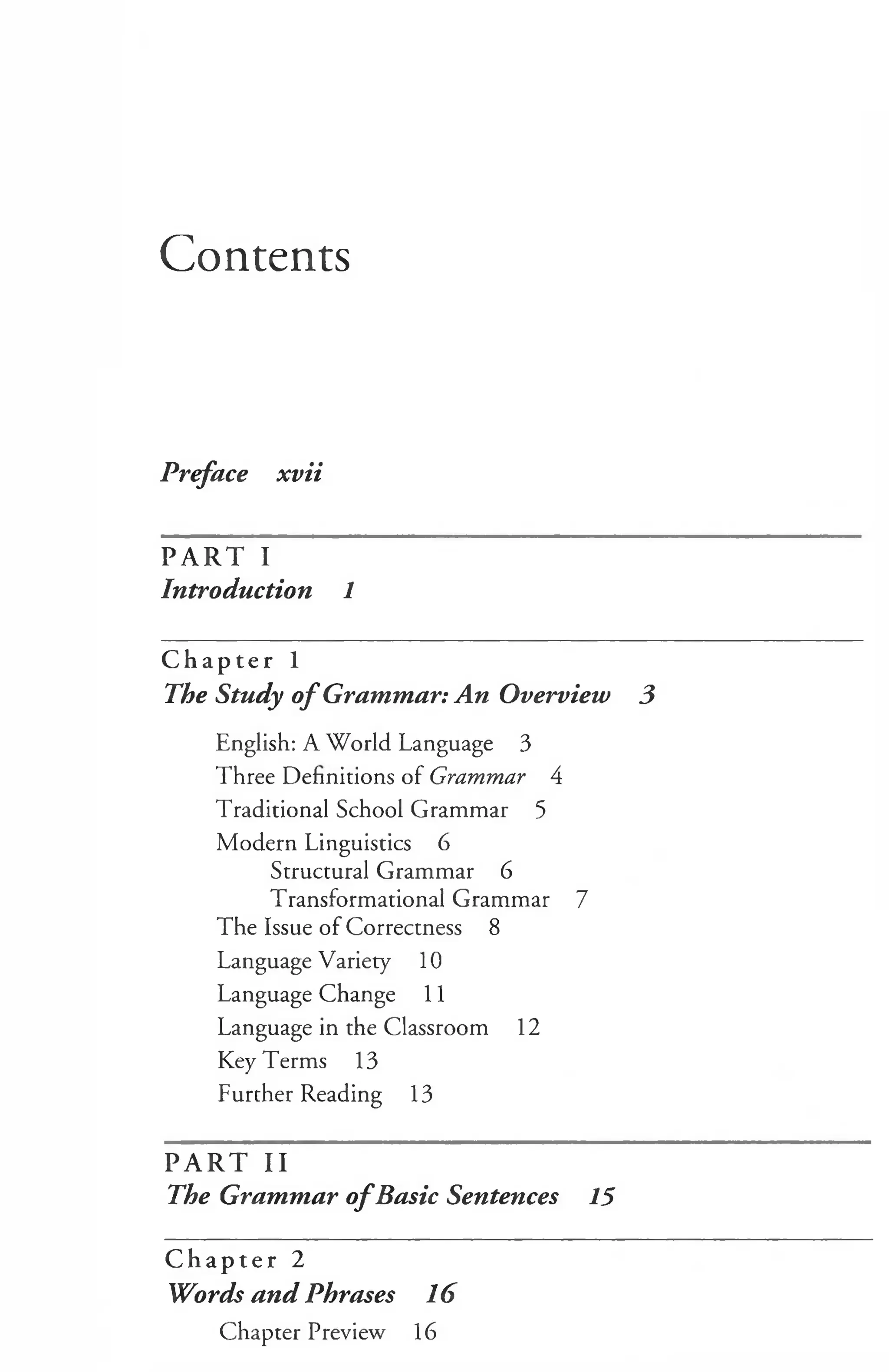 Contents
Preface xvii
PART I
Introduction 1
C h a p t e r 1
The Study o f Grammar: An Overview 3
English: A World Language 3
Three Definitions of Grammar 4
Traditional School Grammar 5
Modern Linguistics 6
Structural Grammar 6
Transformational Grammar 7
The Issue of Correctness 8
Language Variety 10
Language Change 11
Language in the Classroom 12
Key Terms 13
Further Reading 13
p a r t T i
The Grammar o fBasic Sentences 15
C h a p t e r 2
Words and Phrases 16
Chapter Preview 16
 