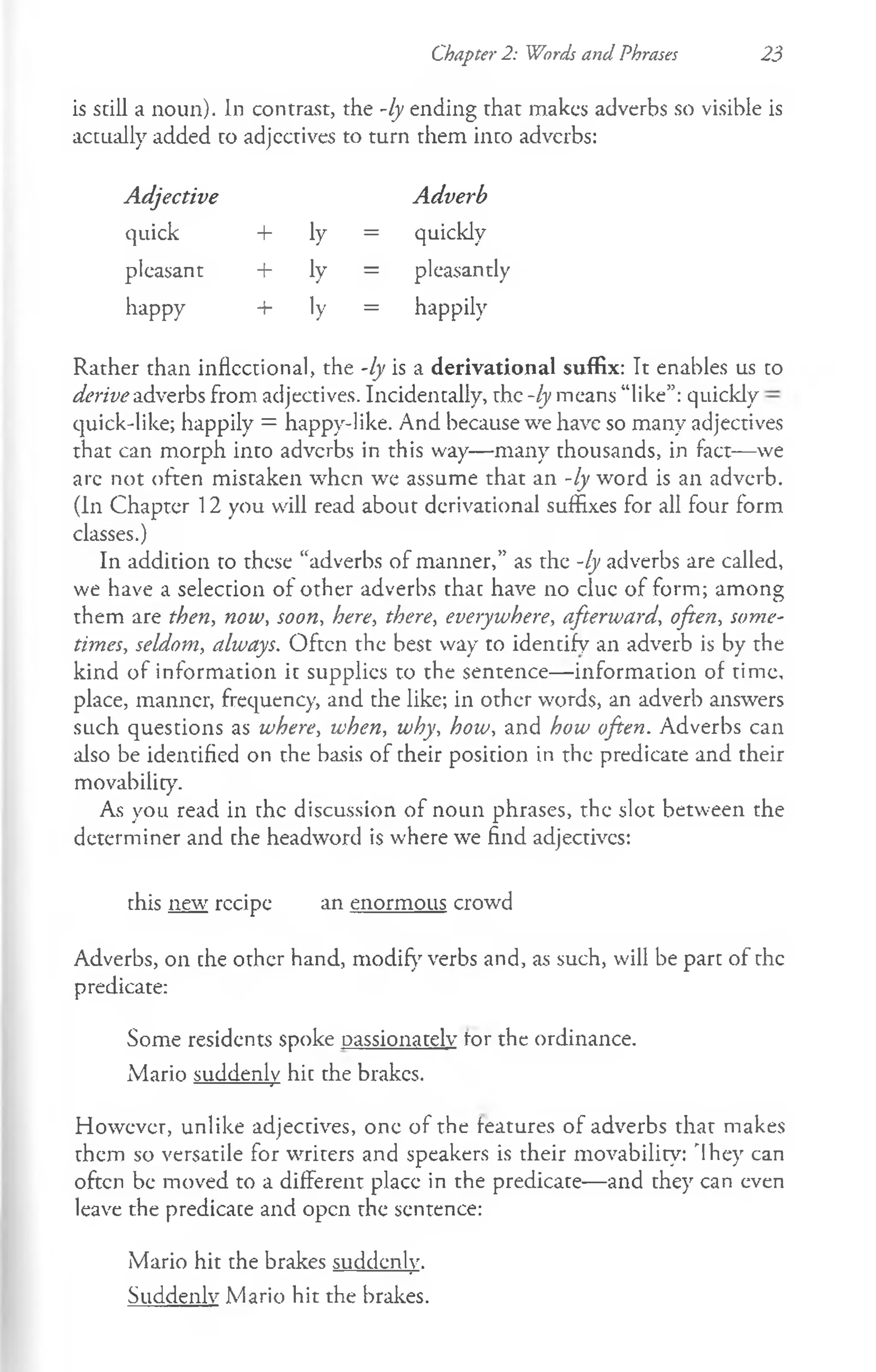 Chapter 2: Words and Phrases 23
is still a noun). In contrast, the -ly ending that makes adverbs so visible is
actually added to adjcctives to turn them into adverbs:
Adjective Adverb
quick + ly = quickly
pleasant + ly = pleasantly
happy + ly = happily
Rather than inflectional, the -ly is a derivational suffix: It enables us to
derive adverbs from adjectives. Incidentally, the -ly means “like”: quickly
quick-like; happily = happy-like. And because we have so many adjectives
that can morph into adverbs in this way— many thousands, in fact— we
arc not often mistaken when we assume that an -ly word is an adverb.
(In Chapter 12 you will read about derivational suffixes for all four form
classes.)
In addition to these “adverbs of manner,” as the -ly adverbs are called,
we have a selection of other adverbs that have no clue of form; among
them are then, now, soon, here, there, everywhere, afterivard, often, some­
times, seldom, always. Often the best way to identify an adverb is by the
kind of information it supplies to the sentence— information of time,
place, manner, frequency, and the like; in other words, an adverb answers
such questions as where, when, why, how, and how often. Adverbs can
also be identified on the basis of their position in the predicate and their
movability.
As you read in the discussion of noun phrases, the slot between the
determiner and the headword is where we find adjectives:
this new rccipe an enormous crowd
Adverbs, on the other hand, modify verbs and, as such, will be part of the
predicate:
Some residents spoke passionately tor the ordinance.
Mario suddenly hit the brakes.
However, unlike adjectives, one of the features of adverbs that makes
them so versatile for writers and speakers is their movability: 'Ihey can
often be moved to a different place in the predicate— and they can even
leave the predicate and open the sentence:
Mario hit the brakes suddenly.
Suddenly Mario hit the brakes.
 