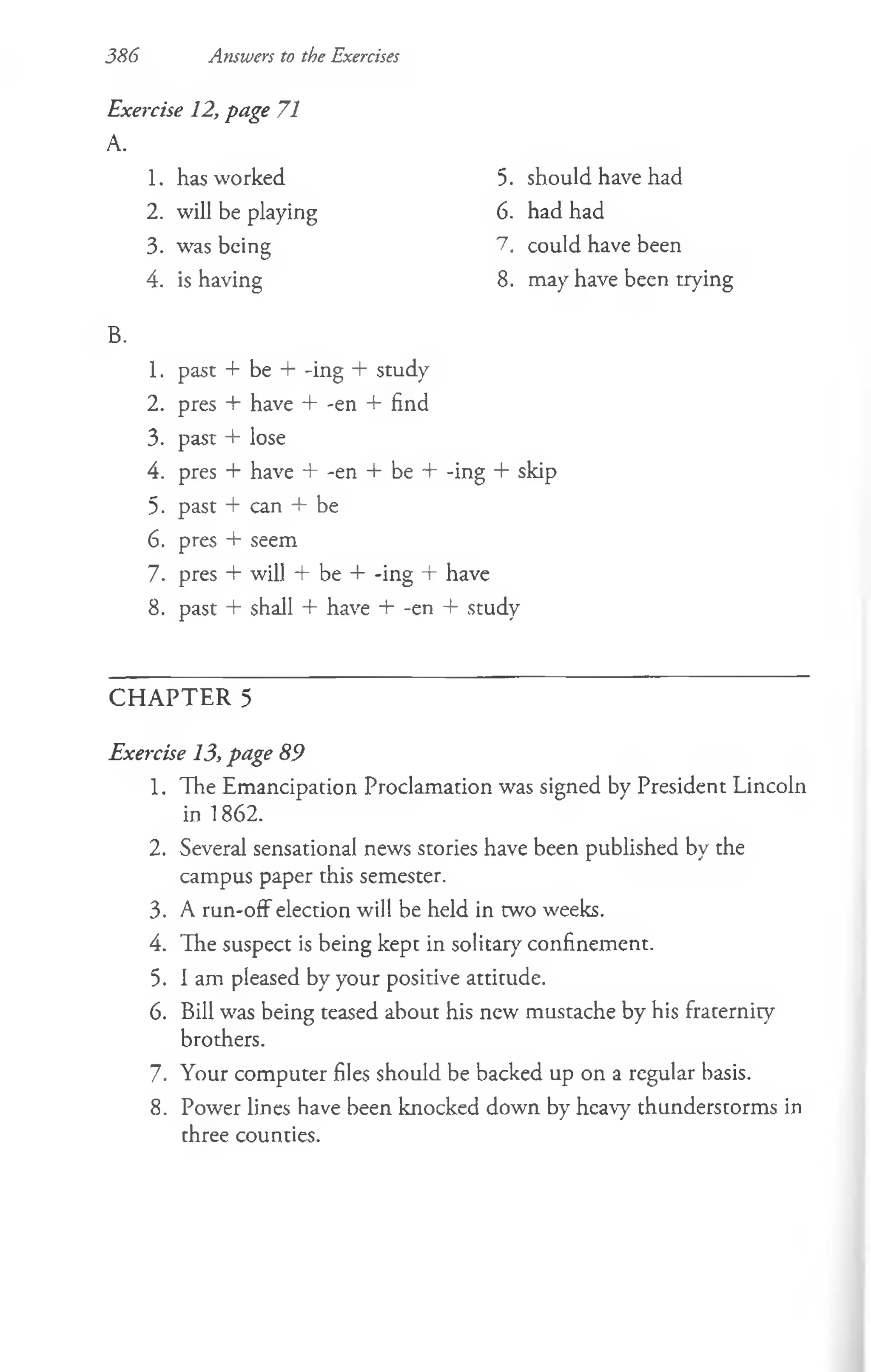 386 Answers to the Exercises
Exercise 12, page 71
A.
1. has worked
2. will be playing
3. was being
4. is having
B.
1. past + be + -ing + study
2. pres + have + -en + find
3. past + lose
4. pres + have + -en + be + -ing + skip
5. past + can + be
6. pres + seem
7. pres + will + be + -ing + have
8. past + shall + have + -en + study
C H A P T E R 5
Exercise 13, page 89
1. The Emancipation Proclamation was signed by President Lincoln
in 1862.
2. Several sensational news stories have been published by the
campus paper this semester.
3. A run-off election will be held in two weeks.
4. The suspect is being kept in solitary confinement.
5. I am pleased by your positive attitude.
6. Bill was being teased about his new mustache by his fraternity
brothers.
7. Your computer files should be backed up on a regular basis.
8. Power lines have been knocked down by heavy thunderstorms in
three counties.
5. should have had
6. had had
7. could have been
8. may have been trying
 