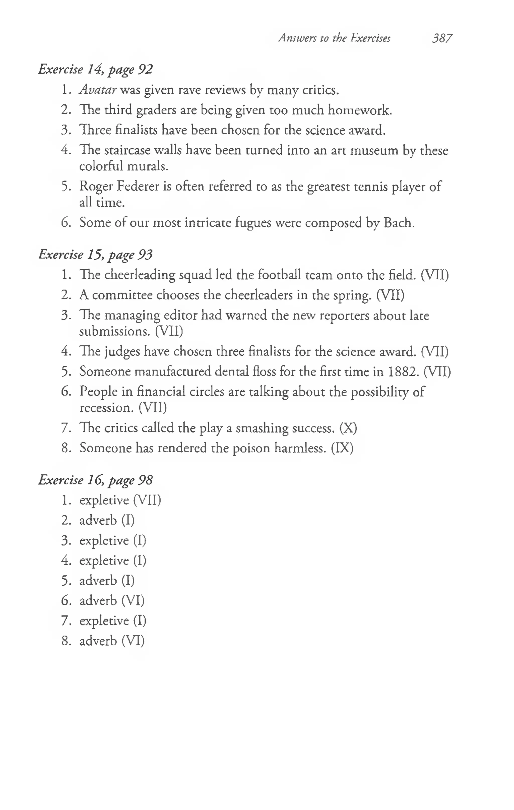 Answers to the Exercises 387
Exercise 14, page 92
1. Avatar was given rave reviews by many critics.
2. The third graders are being given too much homework.
3. Three finalists have been chosen for the science award.
4. The staircase walls have been turned into an art museum by these
colorful murals.
5. Roger Federer is often referred to as the greatest tennis player of
all time.
6. Some of our most intricate fugues were composed by Bach.
Exercise 15, page 93
1. The cheerleading squad led the football team onto the field. (VII)
2. A committee chooses the cheerleaders in the spring. (VII)
3. The managing editor had warned the new reporters about late
submissions. (Vll)
4. The judges have chosen three finalists for the science award. (VII)
5. Someone manufactured dental floss for the first time in 1882. (VII)
6. People in financial circles are talking about the possibility of
recession. (VII)
7. The critics called the play a smashing success. (X)
8. Someone has rendered the poison harmless. (IX)
Exercise 16, page 98
1. expletive (VII)
2. adverb (I)
3. expletive (I)
4. expletive (1)
5. adverb (I)
6. adverb (VI)
7. expletive (I)
8. adverb (VI)
 