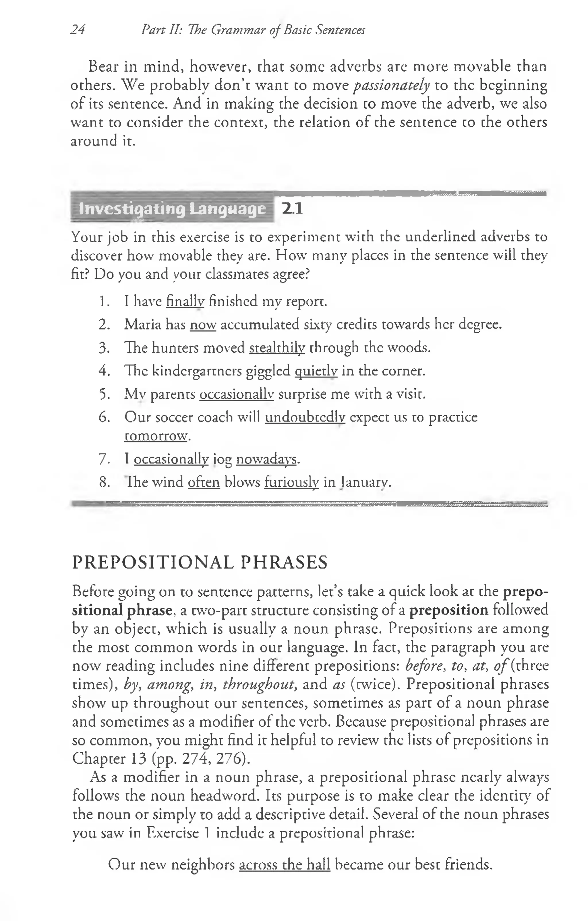 Bear in mind, however, that some adverbs are more movable than
others. We probably don’t want to move passionately to the beginning
of its sentence. And in making the decision to move the adverb, we also
want to consider the context, the relation of the sentence to the others
around it.
24 Part IT: 'the Grammar of Basic Sentences
2.1
Your job in this exercise is to experiment with the underlined adverbs to
discover how movable they are. How many places in the sentence will they
fit? Do you and your classmates agree?
1. I have finally finished my report.
2. Maria has now accumulated sixty credits towards her degree.
3. The hunters moved stealthily through the woods.
4. The kindcrgartncrs giggled quietly in the corner.
5. Mv parents occasionally surprise me with a visit.
6. Our soccer coach will undoubtedly expect us to practice
tomorrow.
7. I occasionally iog nowadays.
8. Ihe wind often blows furiously in lanuarv.
PREPOSITIONAL PHRASES
Before going on to sentence patterns, let’s take a quick look at the prepo­
sitional phrase, a two-part structure consisting of a preposition followed
by an object, which is usually a noun phrase. Prepositions are among
the most common words in our language. In fact, the paragraph you are
now reading includes nine different prepositions: before, to, at, o f(three
times), by, among, in, throughout, and as (twice). Prepositional phrases
show up throughout our sentences, sometimes as part of a noun phrase
and sometimes as a modifier of the verb. Because prepositional phrases are
so common, you might find it helpful to review the lists of prepositions in
Chapter 13 (pp. 274, 276).
As a modifier in a noun phrase, a prepositional phrase nearly always
follows the noun headword. Its purpose is to make clear the identity of
the noun or simply to add a descriptive detail. Several of the noun phrases
you saw in Rxercise 1 include a prepositional phrase:
Our new neighbors across the hall became our best friends.
Investijating Language
 