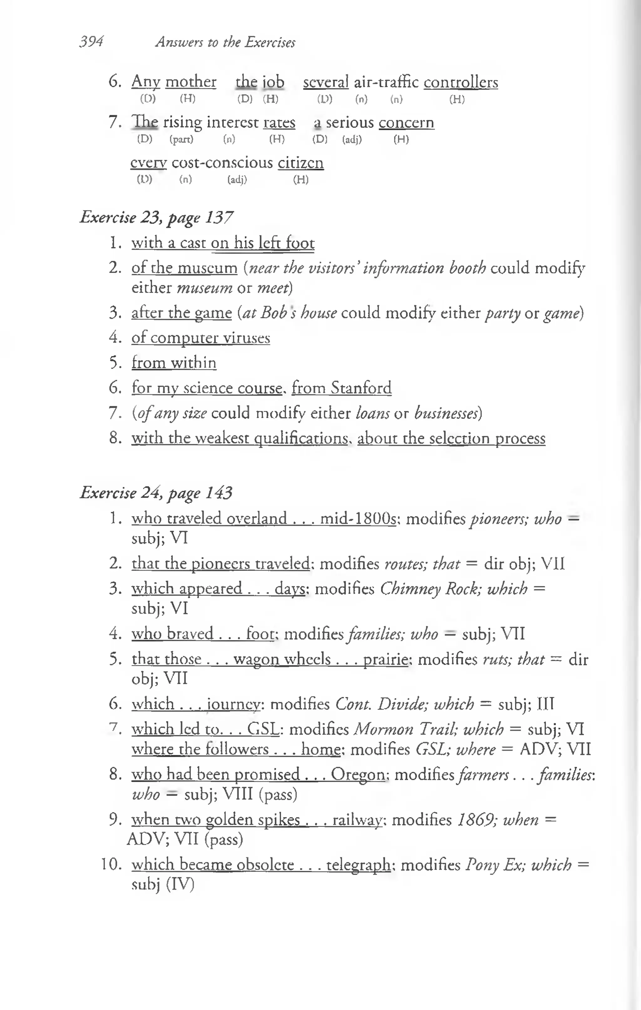 394 Answers to the Exercises
6. Any mother the job several air-traffic controllers
(0) (H) (D) (H) (U) (n) (n) (H)
7. The rising interest rates a serious concern
(D) (pan) (n) (H) (D) (adj) (H)
even7cost-conscious citizcn
(D) (n) (adj) (H)
Exercise 23, page 137
1. with a cast on his leftjoot
2. of the museum (near the visitors’information booth could modify
either museum or meet)
3. after the game (at Bob s house could modify either party or game)
4. of computer viruses
5. from within
6. for my science course, from Stanford
7. (ofany size could modify either loans or businesses)
8. with the weakest qualifications, about the selection process
Exercise 24, page 143
1. who traveled overland . . . mid-1800s: modifies pioneers; who —
subj; VI
2. that the pioneers traveled; modifies routes; that = dir obj; VII
3. which appeared . . . days: modifies Chimney Rock; which =
subj; VI
4. who braved . . . foot: modifiesfamilies; who — subj; VII
5. that those . . . wagon wheels . . . prairie: modifies ruts; that = dir
obj; VII
6. which . . . iourncv: modifies Cont. Divide; which = subj; IIT
7. which led to. . . GSL: modifies Mormon Trail; which = subj; VI
where the followers . . . home: modifies GSL; where = ADV; VII
8. who had been promised . . . Oregon: modifiesfarmers. . .families-,
who — subj; VIII (pass)
9. when two golden spikes . . . railway: modifies 1869; when =
ADV; VII (pass)
10. which became obsolete . . . telegraph: modifies Pony Ex; which =
subj (IV)
 