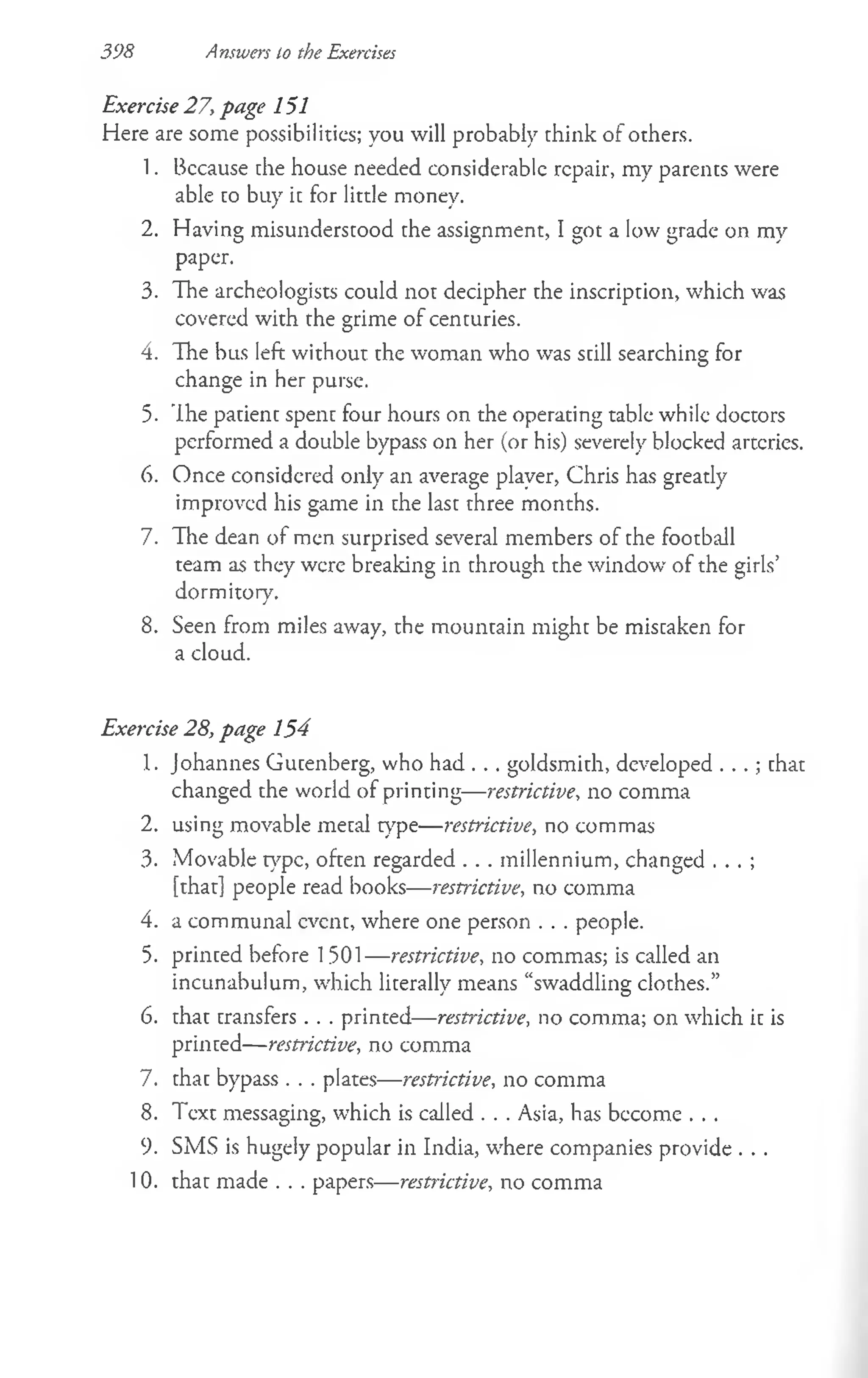 398 Answers to the Exercises
Exercise 27, page 151
Here are some possibilities; you will probably think of others.
1. Bccause the house needed considerable repair, my parents were
able to buy it for little money.
2. Having misunderstood the assignment, I got a low grade on my
paper.
3. The archeologists could not decipher the inscription, which was
covered with the grime of centuries.
4. The bus left without the woman who was still searching for
change in her purse.
5. The patient spent four hours on the operating table while doctors
performed a double bypass on her (or his) severely blocked arteries.
6. Once considered only an average player, Chris has greatly
improved his game in the last three months.
7. The dean of men surprised several members of the football
team as they were breaking in through the window of the girls’
dormitory.
8. Seen from miles away, the mountain might be mistaken for
a cloud.
Exercise 28, page 154
1. Johannes Gutenberg, who had . . . goldsmith, developed . . .; that
changed the world of printing— restrictive, no comma
2. using movable metal type— restrictive, no commas
3. Movable type, often regarded . . . millennium, changed . . . ;
[that] people read books— restrictive, no comma
4. a communal event, where one person . . . people.
5. printed before 1501— restrictive, no commas; is called an
incunabulum, which literally means “swaddling clothes.”
6. that transfers . . . printed— restrictive, no comma; on which it is
printed— restrictive, no comma
7. that bypass . . . plates— restrictive, no comma
8. Text messaging, which is called . . . Asia, has become . . .
9. SMS is hugely popular in India, where companies provide . . .
10. that made . . . papers— restrictive, no comma
 