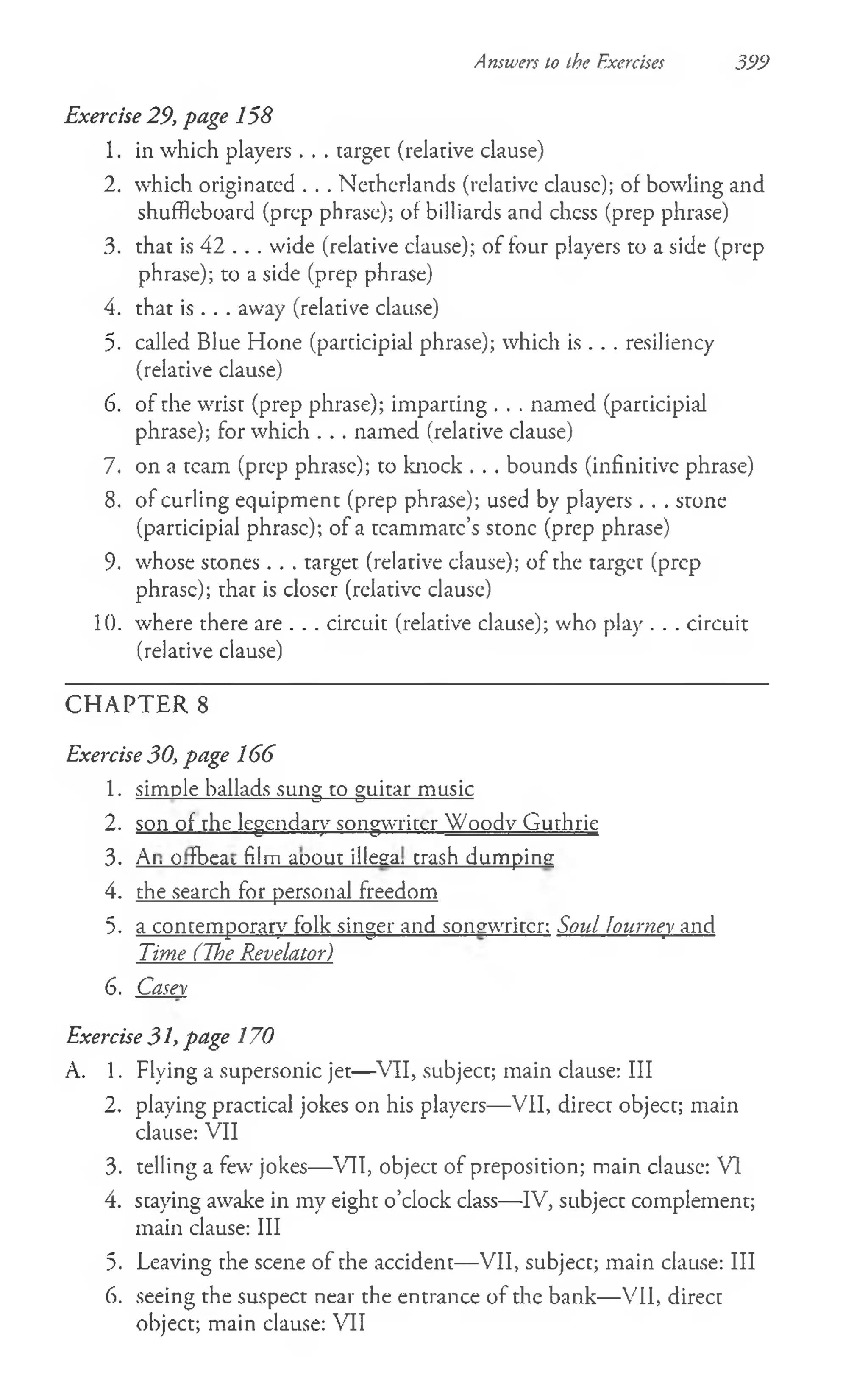 Exercise 29, page 158
1. in which players . . . targe: (relative clause)
2. which originated . . . Netherlands (relative clausc); of bowling and
shuffleboard (prep phrase); of billiards and chess (prep phrase)
3. that is 42 . . . wide (relative clause); of four players to a side (prep
phrase); to a side (prep phrase)
4. that is . . . away (relative clause)
5. called Blue Hone (participial phrase); which is . . . resiliency
(relative clause)
6. of the wrist (prep phrase); imparting . . . named (participial
phrase); for which . . . named (relative clause)
7. on a team (prep phrase); to knock . . . bounds (infinitive phrase)
8. of curling equipment (prep phrase); used by players . . . stone
(participial phrase); of a teammate’s stone (prep phrase)
9. whose stones . . . target (relative clause); of the target (prep
phrase); that is closer (relative clause)
10. where there are . . . circuit (relative clause); who play . . . circuit
(relative clause)
C H A PTER 8
Exercise 30, page 166
1. simple ballads sung to guitar music
2. son of the legendary songwriter Woodv Guthrie
3. Ai. O-fbeat film aoout illega, trash dumping
4. the search for personal freedom
5. a contemporary folk singer and songwriter: Soul Journey and
Time (The Revelator)
6. Casev
Exercise 31, page 170
A. 1. Flying a supersonic jet—VII, subject; main clause: III
2. playing practical jokes on his players— VII, direct object; main
clause: VII
3. telling a few jokes— VII, object of preposition; main clause: VI
4. staying awake in my eight o’clock class— IV, subject complement;
main clause: III
5. Leaving the scene of the accident— VII, subject; main clause: III
6. seeing the suspect near the entrance of the bank— VII, direct
object; main clause: VII
Answers to the Exercises 399
 