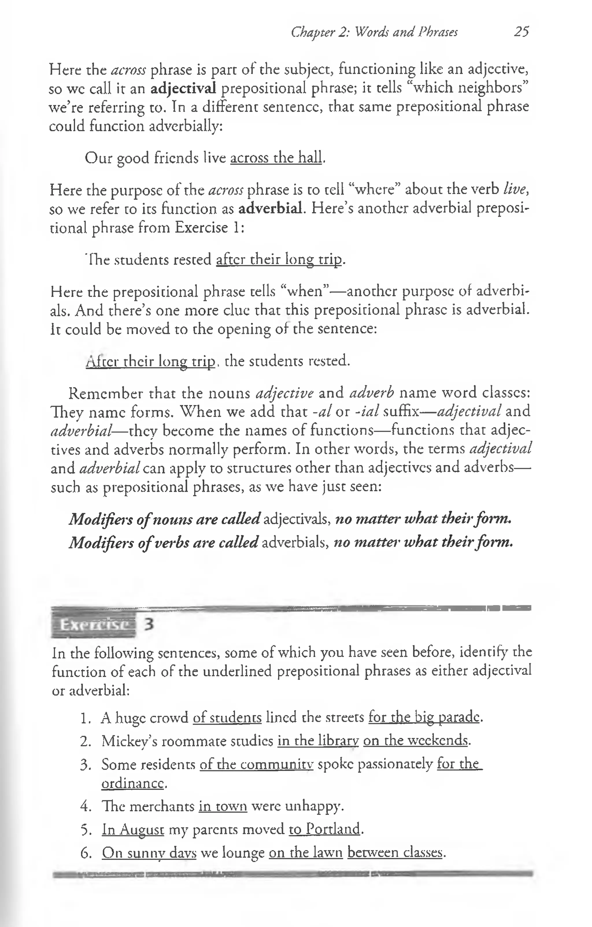 Chapter 2: Words and Phrases 25
Here the across phrase is part of the subject, functioning like an adjective,
so wc call it an adjectival prepositional phrase; it tells “which neighbors”
we’re referring to. In a different sentence, that same prepositional phrase
could function adverbially:
Our good friends live across the hall.
Here the purpose of the across phrase is to tell “where” about the verb live,
so we refer to its function as adverbial. Here’s another adverbial preposi­
tional phrase from Exercise 1:
The students rested after their long trip.
Here the preposicional phrase tells “when”— another purpose of adverbi-
als. And there’s one more clue that this prepositional phrase is adverbial.
It could be moved to the opening of the sentence:
i Jeer their long trip, the students rested.
Remember that the nouns adjective and adverb name word classes:
They name forms. W hen we add that -al or -ial suffix— adjectival and
adverbial—they become the names of functions— functions that adjec­
tives and adverbs normally perform. In other words, the terms adjectival
and adverbial can apply to structures other than adjectivcs and adverbs—
such as prepositional phrases, as we have just seen:
Modifiers ofnouns are called adjectivals, no matter what theirform.
Modifiers ofverbs are called adverbials, no matter what theirform.
In the following sentences, some of which you have seen before, identify the
function of each of the underlined prepositional phrases as either adjectival
or adverbial:
1. A huge crowd of students lined the streets for the big parade.
2. Mickey’s roommate studies in the library on the weekends.
3. Some residents of the community spoke passionately for the
ordinance.
4. The merchants in town were unhappy.
5. In August my parents moved to Portland.
6. On sunny days we lounge on the lawn between classes.
 