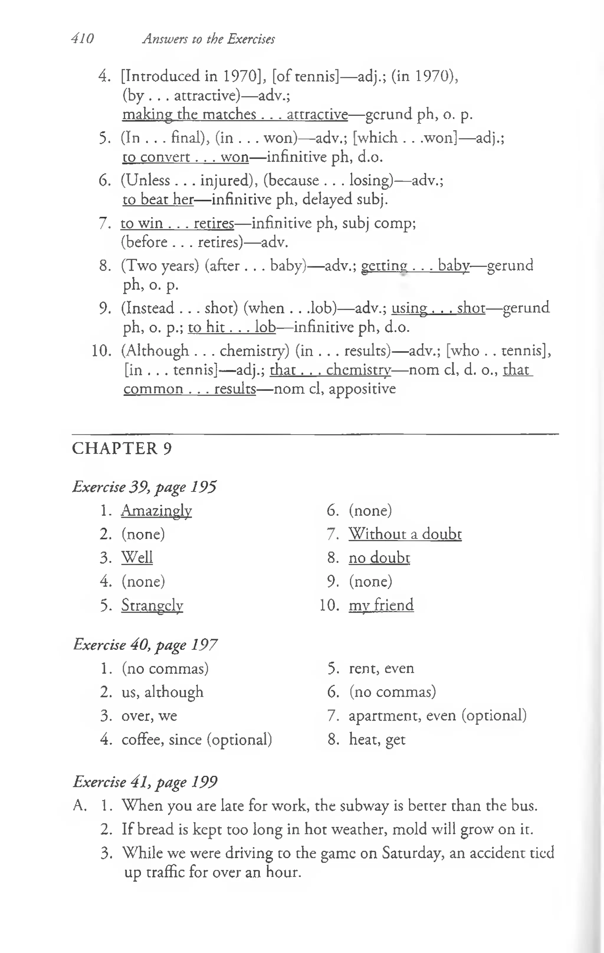 4. [Introduced in 1970], [of tennis]— adj.; (in 1970),
(by . . . attractive)—adv.;
making the matches. . . attractive— gerund ph, o. p.
5. (In . . . final), (in . . . won)— adv.; [which . . .won]— adj.;
to convert. . . won— infinitive ph, d.o.
6. (Unless . . . injured), (because . . . losing)— adv.;
to beat her— infinitive ph, delayed subj.
7. to win . . . retires— infinitive ph, subj comp;
(before . . . retires)— adv.
8. (Two years) (after. . . baby)— adv.; getting . . . baby— gerund
ph, o. p.
9. (Instead . . . shot) (when . . .lob)— adv.; using . . . shot—gerund
ph, o. p.; to h it. . . lob— infinitive ph, d.o.
10. (Although . . . chemistry) (in . . . results)— adv.; [who . . tennis],
[in . . . tennis]— adj.; th a t. . . chemistry— nom cl, d. o., that
common . . . results— nom cl, appositive
410 Answers to the Exercises
CHAPTER 9
Exercise 39, page 195
1. Amazingly
2. (none)
3. Well
4. (none)
5- Strangely
Exercise 40, page 197
1. (no commas)
2. us, although
3. over, we
4. coffee, since (optional)
Exercise 41, page 199
A. 1. W hen you are late for work, the subway is better than the bus.
2. If bread is kept too long in hot weather, mold will grow on it.
3. While we were driving co che game on Saturday, an accident tied
up traffic for over an hour.
6. (none)
7. W ithout a doubt
8. no doubt
9. (none)
10. my friend
5. rent, even
6. (no commas)
7. apartment, even (optional)
8. heat, get
 