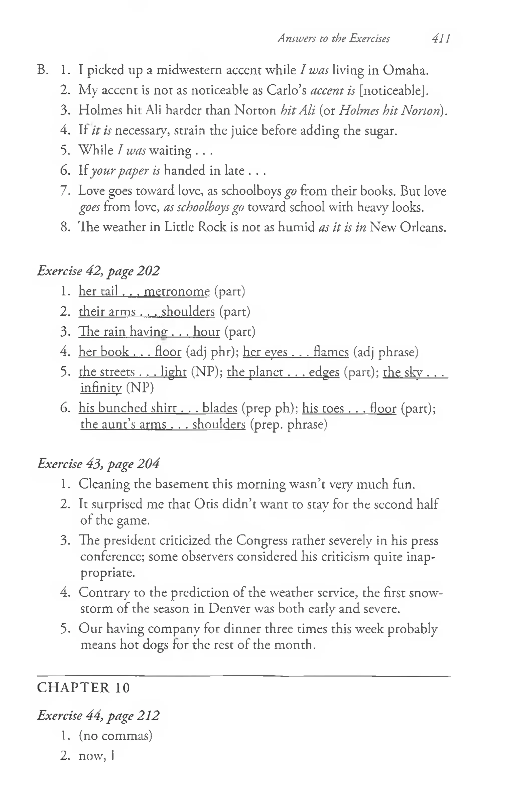 Answers to the Exercises 411
B. 1. I picked up a midwestern acccnt while I was living in Omaha.
2. My accent is not as noticeable as Carlo’s accent is [noticeablej.
3. Holmes hit Ali harder than Norton hitAli (or Holmes hit Norton).
4. If it is necessary, strain the juice before adding the sugar.
5. While I was waiting . . .
6. Ifyour paper is handed in late . . .
7. Love goes toward love, as schoolboys go from their books. But love
goes from love, as schoolboysgo toward school with heavy looks.
8. 'Ihe weather in Little Rock is not as humid as it is in New Orleans.
Exercise 42, page 202
1. her tail . . . metronome (part)
2. their arms . . . shoulders (part)
3. The rain having . . . hour (pare)
4. her book . . . floor (adj phr); her eyes . . . flames (adj phrase)
5. che streets . . . light (NP); the planet. . . edges (part); the sky . . .
infinity (NP)
6. his bunched shirr . . . blades (prep ph); his coes . . . floor (pare);
the aunt’s arms . . . shoulders (prep, phrase)
Exercise 43, page 204
1. Cleaning the basement this morning wasn’t very much fun.
2. It surprised me that Otis didn’t want to stay for the second half
of the game.
3. Ihe president criticized the Congress rather severely in his press
conference; some observers considered his criticism quite inap­
propriate.
4. Contrary to the prediction of the weather sendee, the first snow­
storm of the season in Denver was both early and severe.
5. Our having company for dinner three times this week probably
means hot dogs for the rest of the month.
C H A PTER 10
Exercise 44, page 212
1. (no commas)
2. now, I
 