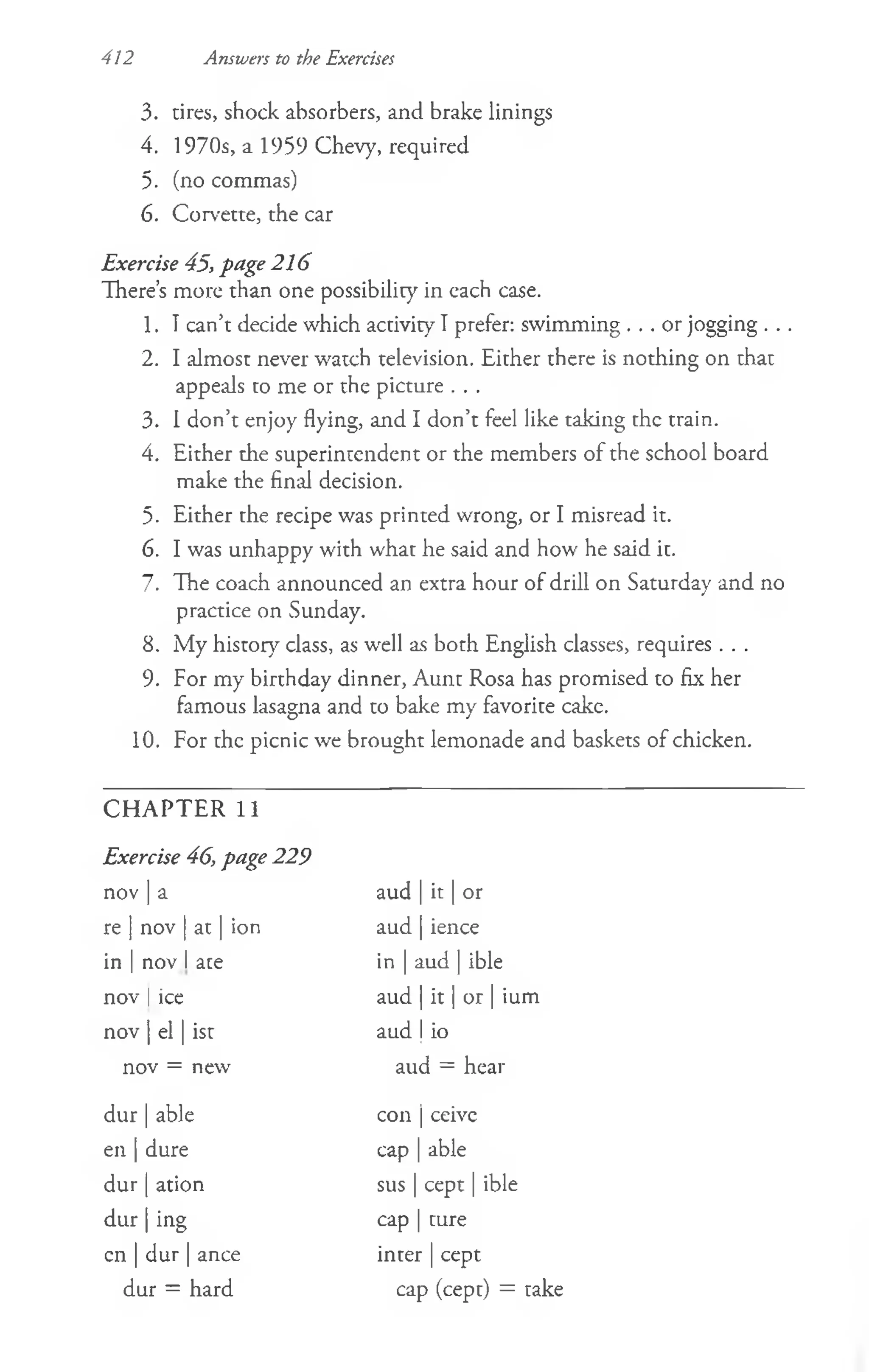 412 Answers to the Exercises
3. tires, shock absorbers, and brake linings
4. 1970s, a 1959 Chevy, required
5. (no commas)
6. Corvette, the car
Exercise 45, page 216
There’
s more than one possibility in each case.
1. Tcan’t decide which activity I prefer: swimming . . . or jogging . . .
2. I almost never watch television. Either there is nothing on that
appeals to me or the picture . . .
3. I don’t enjoy flying, and I don’t feel like taking the train.
4. Either the superintendent or the members of the school board
make the final decision.
5. Either the recipe was printed wrong, or I misread it.
6. I was unhappy with what he said and how he said it.
7. The coach announced an extra hour of drill on Saturday and no
practice on Sunday.
8. My history class, as wrell as both English classes, requires . . .
9. For my birthday dinner, Aunt Rosa has promised to fix her
famous lasagna and to bake my favorite cake.
10. For the picnic we brought lemonade and baskets of chicken.
CHAPTER 11
Exercise 46, page 229
nov | a
re | nov | at | ion
in | nov  ace
nov | ice
nov | el | ist
aud | it | or
aud | ience
in | aud | ible
aud | it | or | ium
aud | io
nov = new aud = hear
dur | able
en | dure
dur | ation
d u r| ing
con | ceive
cap | able
sus | cept | ible
cap | ture
inter | cept
cn | dur|ance
dur = hard cap (cept) = take
 