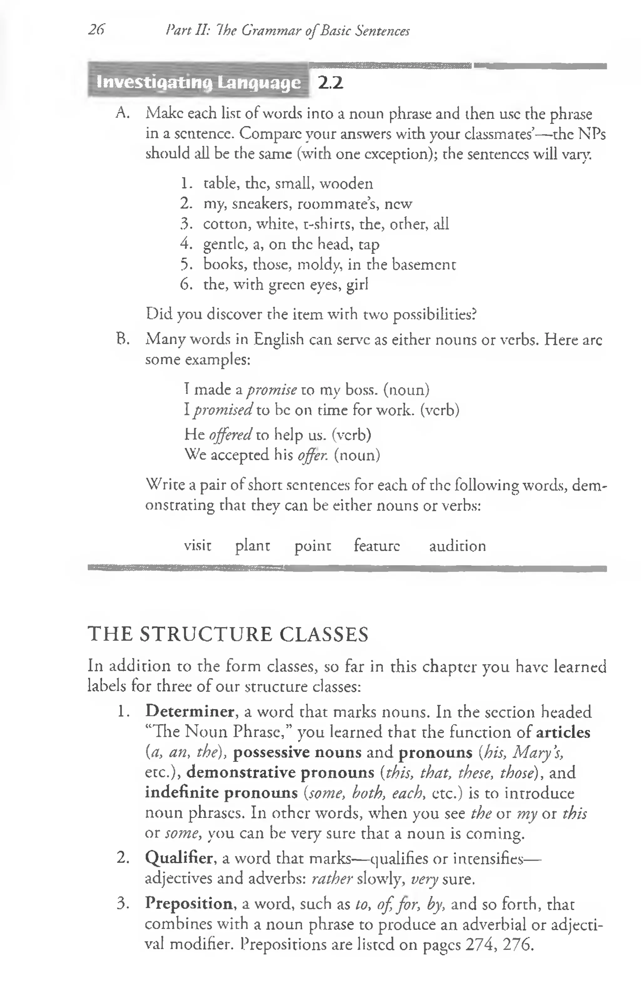 26 Part II: The Grammar ofBasic Sentences
2.2
A. Make each list of words into a noun phrase and then use the phrase
in a sentence. Compare your answers with your classmates’—the NPs
should all be the same (with one exception); the sentences will vary.
1. table, the, small, wooden
2. my, sneakers, roommate’s, new
3. cotton, white, t-shirts, the, other, all
4. gentle, a, on the head, tap
5. books, those, moldy, in the basement
6. the, with green eyes, girl
Did you discover the item with two possibilities?
B. Many words in English can serve as either nouns or verbs. Here arc
some examples:
Tmade a promise to my boss, (noun)
Ipromised to be on time for work, (verb)
He offered to help us. (verb)
We accepted his offer, (noun)
Write a pair of short sentences for each of the following words, dem­
onstrating that they can be either nouns or verbs:
visit plant point feature audition
THE STRUCTURE CLASSES
In addition to the form classes, so far in this chapter you have learned
labels for three of our structure classes:
1. Determiner, a word that marks nouns. In the section headed
“The Noun Phrase,” you learned that the function of articles
(a, an, the), possessive nouns and pronouns (his, M ary’
s,
etc.), demonstrative pronouns (this, that, these, those), and
indefinite pronouns (some, both, each, ctc.) is to introduce
noun phrases. In other words, when you see the or my or this
or some, you can be very sure that a noun is coming.
2. Qualifier, a word that marks— qualifies or intensifies—
adjectives and adverbs: rather slowly, very sure.
3. Preposition, a word, such as to, of, for, by, and so forth, that
combines with a noun phrase to produce an adverbial or adjecti­
val modifier. Prepositions are listed on pages 274, 276.
Investigating Language
 