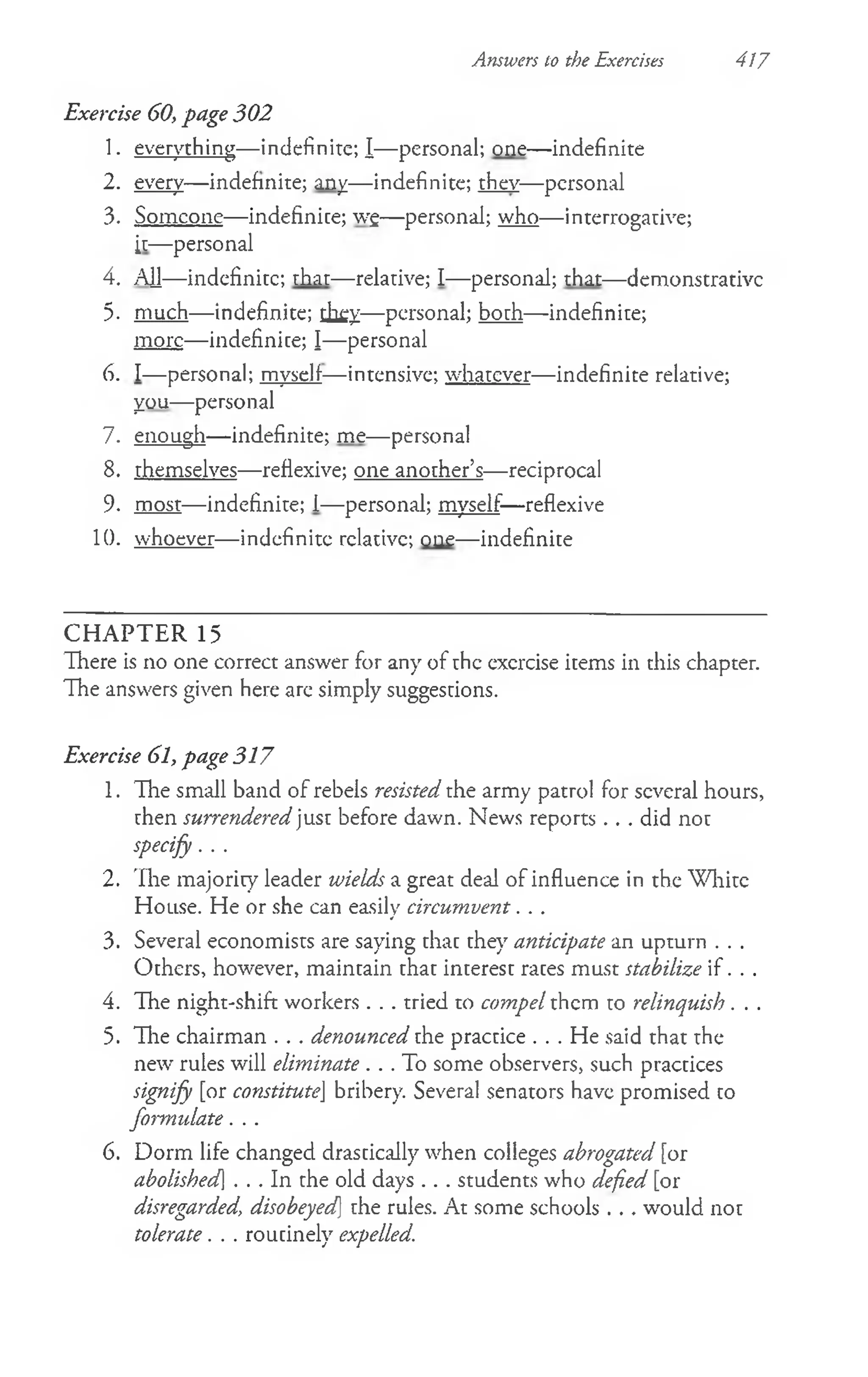 Answers to the Exercises 417
Exercise 60, page 302
1. everything— indefinite; I— personal; one— indefinite
2. every— indefinite; any— indefinite; they— personal
3. Someone— indefinite; wg— personal; who— interrogative;
it— personal
4. AH— indefinite; that— relative; I— personal; that— demonstrative
5. much— indefinite; they— personal; both— indefinite;
more— indefinite; I— personal
6. I— personal; myself— intensive; whatever— indefinite relative;
you— personal
7. enough— indefinite; me— personal
8. themselves— reflexive; one another’s— reciprocal
9. most— indefinite; I—personal; myself—reflexive
10. whoever— indefinite relative; one— indefinite
C H A PTER 15
There is no one correct answer for any of the exercise items in this chapter.
The answers given here are simply suggestions.
Exercise 61, page 317
1. The small band of rebels resisted the army patrol for several hours,
then surrendered just before dawn. News reports . . . did not
specify. . .
2. The majority leader wields a great deal of influence in the White
House. He or she can easily circumvent. . .
3. Several economists are saying that they anticipate an upturn . . .
Others, however, maintain that interest rates must stabilize if . . .
4. The night-shift workers . . . tried to compel them to relinquish. . .
5. The chairman . . . denounced the practice . . . He said that the
new rules will eliminate . . . To some observers, such practices
signify [or constituteJ bribery. Several senators have promised to
formulate. . .
6. Dorm life changed drastically when colleges abrogated [or
abolished] . . . In the old days . . . students who defied [or
disregarded, disobeyed] the rules. At some schools . . . would not
tolerate. . . routinely expelled.
 