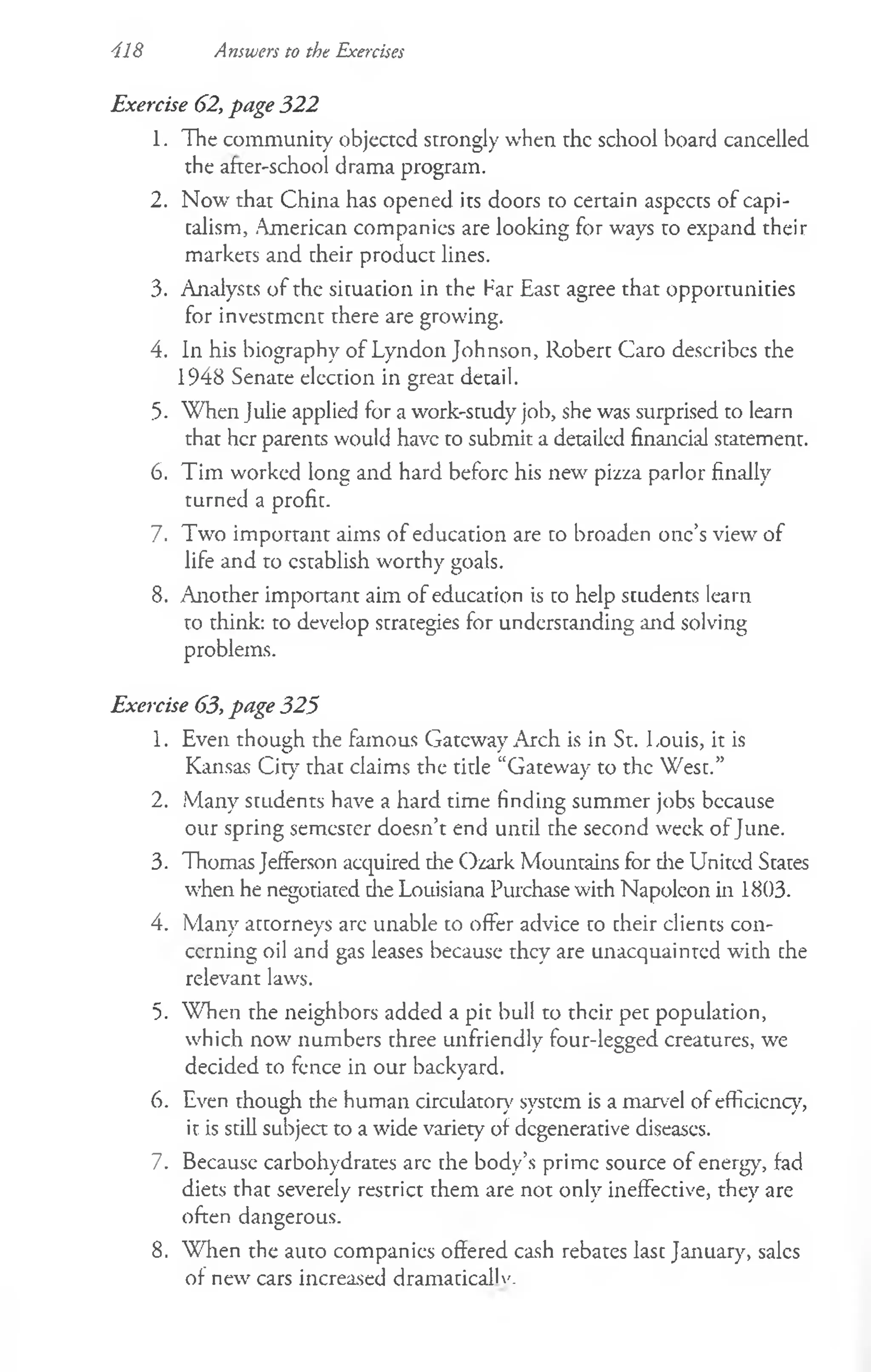 418 Answers to the Exercises
Exercise 62, page 322
1. The community objected strongly when the school board cancelled
the after-school drama program.
2. Now' that China has opened its doors to certain aspccts of capi­
talism, American companies are looking for ways to expand their
markets and their product lines.
3. Analysts of the siruacion in the Far East agree that opportunities
for investment there are growing.
4. In his biography of Lyndon Johnson, Robert Caro describes the
1948 Senate election in great detail.
5- When Julie applied for a work-srudy job, she was surprised to learn
that her parents would have to submit a detailed financial statement.
6. Tim worked long and hard before his new pizza parlor finally
turned a profit.
7. Two important aims of education are to broaden one’s view of
life and to establish worthy goals.
8. Another important aim of education is to help students learn
to think: to develop strategies for understanding and solving
problems.
Exercise 63, page 325
1. Even though the famous Gateway Arch is in St. Louis, it is
Kansas City that claims the title “Gateway to the West.”
2. Many students have a hard time finding summer jobs because
our spring semester doesn’t end until the second week of June.
3. Thomas Jefferson acquired the Ozark Mountains for die United States
when he negotiated die Louisiana Purchase with Napoleon in 1803.
4. Many attorneys are unable to offer advice to cheir clients con­
cerning oil and gas leases because they are unacquainted with che
relevant laws.
5. When the neighbors added a pit bull to their pet population,
which now numbers three unfriendly four-legged creatures, we
decided to fence in our backyard.
6. Even though the human circulatory' system is a marvel of efficiency,
it is still subject to a wide variety of degenerative diseases.
7. Because carbohydrates arc the body’s prime source of energy, fad
diets that severely restrict them are not only ineffective, they are
often dangerous.
8. When the auto companies offered cash rebates last January, sales
of new cars increased dramacicalK'.
 