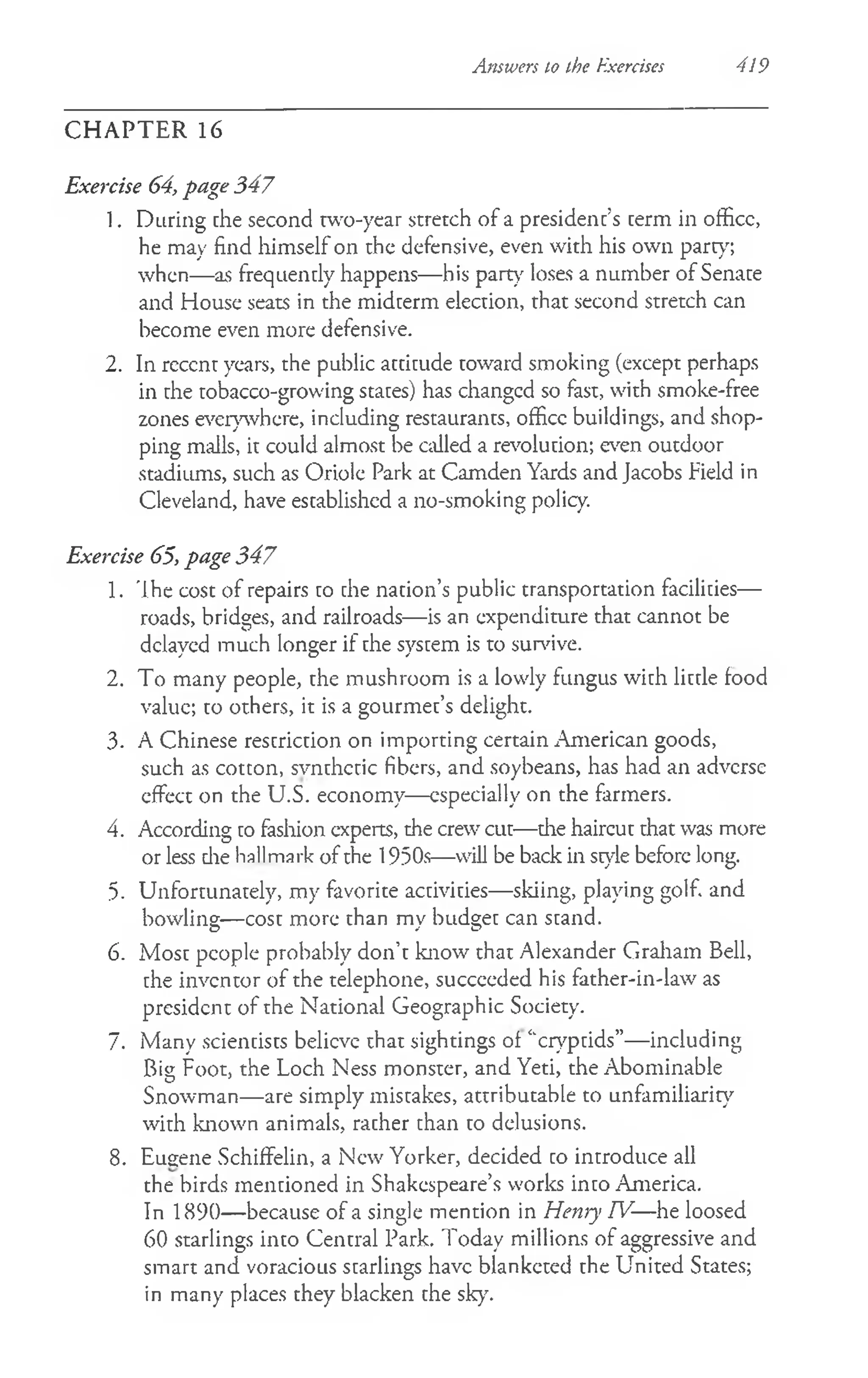 Answers to the Exercises 419
CH A PTER 16
Exercise 64, page 347
1. During che second rwo-year stretch of a president’s cerm in officc,
he may find himself on the defensive, even with his own party;
when— as frequently happens— his part)' loses a number of Senate
and House seats in the midterm election, that second stretch can
become even more defensive.
2. In rcccnt years, the public attitude toward smoking (except perhaps
in the tobacco-growing states) has changcd so fast, with smoke-free
zones everywhere, including restaurants, officc buildings, and shop­
ping malls, it could almost be called a revolution; even outdoor
stadiums, such as Oriole Park at Camden Yards and Jacobs Field in
Cleveland, have established a no-smoking policy.
Exercise 65, page 347
1. 'Ihe cost of repairs to che nation’s public transportation facilities—
roads, bridges, and railroads— is an expenditure that cannot be
delayed much longer if the system is to survive.
2. To many people, the mushroom is a lowly fungus with little food
value; to others, it is a gourmet’s delight.
3. A Chinese restriction on importing certain American goods,
such as cotton, svnthctic fibers, and soybeans, has had an adverse
effect on the U.S. economy— especially on the farmers.
4. According to fashion experts, the crew cut—the haircut that was more
or less die hallmark of the 1950s—will be back in style before long.
5. Unfortunately, my favorite activities— skiing, playing golf, and
bowling— cost more than my budget can stand.
6. Most people probably don’t know that Alexander Graham Bell,
the inventor of the telephone, succeeded his father-in-law as
president of the National Geographic Society.
7. Many scientists believe that sightings of ‘'cryptids”— including
Big Foot, the Loch Ness monster, and Yeti, the Abominable
Snowman— are simply mistakes, attributable to unfamiliarity
with known animals, rather than to delusions.
8. Eugene Schiffelin, a New Yorker, decided to introduce all
the birds mentioned in Shakespeare’s works into America.
In 1890— because of a single mention in Henry TV-—he loosed
60 starlings into Central Park. Today millions of aggressive and
smart and voracious starlings have blanketed the United States;
in many places they blacken the sky.
 