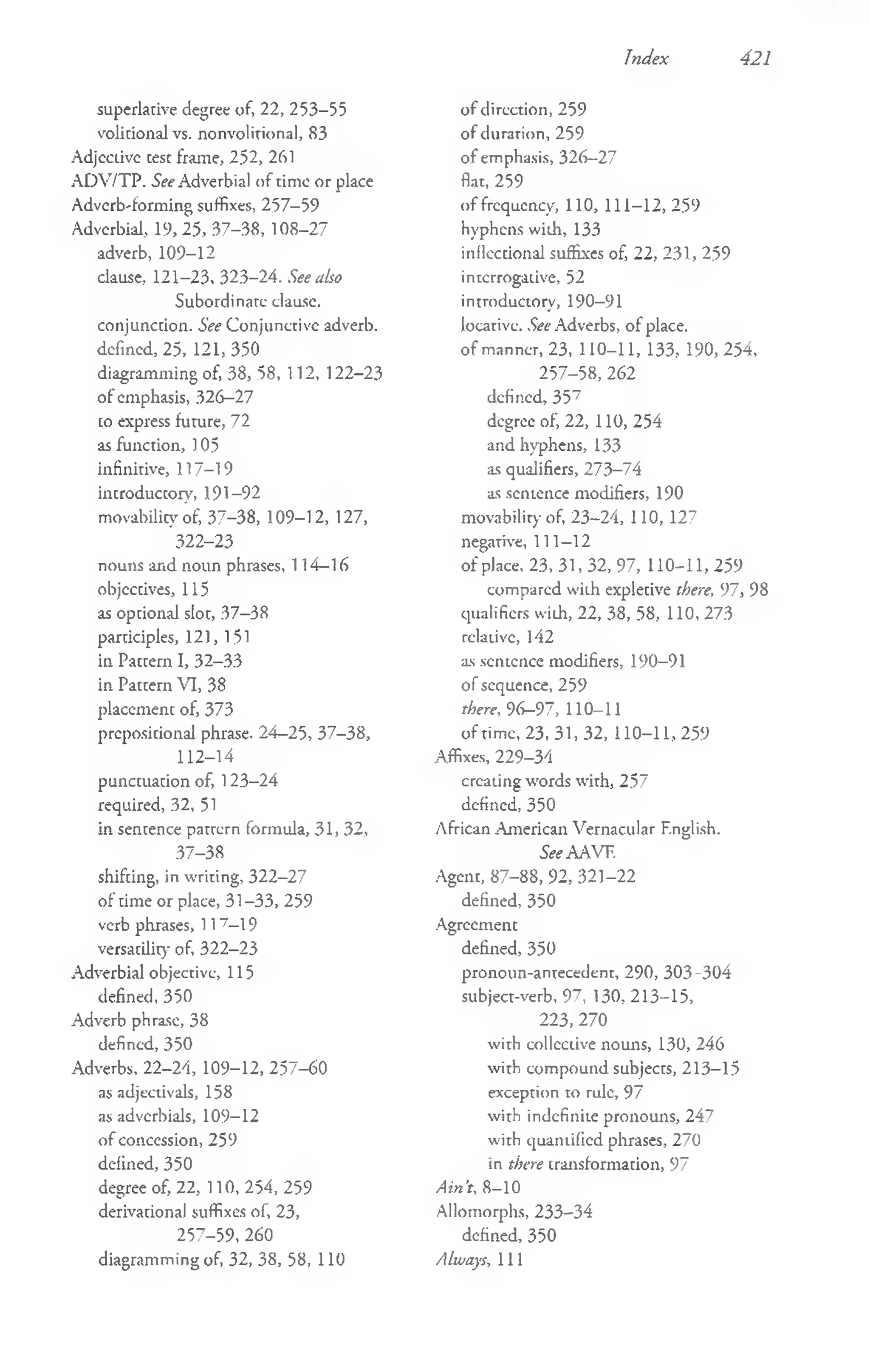 Index 421
superlative degree of, 22, 253-55
volitional vs. nonvolitional, 83
Adjeaive test frame, 252, 261
ADV/TP. See Adverbial of time or place
Adverb-forming suffixes, 257-59
Adverbial, 19, 25, 37-38, 108-27
adverb, 109-12
clause, 121-23, 323-24. See also
Subordinate clause,
conjunction. See Conjunctive adverb,
defined, 25, 121, 350
diagramming of, 38, 58, 112, 122-23
of emphasis, 326-27
to express future, 72
as function, ] 05
infinitive, 117-19
introductory, 191-92
movabilicy of, 37-38, 109-12, 127,
322-23
nouns and noun phrases, 114-16
objectives, 115
as optional slot, 37-38
participles, 121, 151
in Pattern I, 32-33
in Pattern VI, 38
placement of, 373
prepositional phrase. 24-25, 37-38,
112-14
punctuation of, 123-24
required, 32, 51
in sentence patrcrn formula, 31, 32,
37-38
shifting, in writing, 322-27
of time or place, 31-33, 259
verb phrases, 117- l 9
versatility of, 322-23
Adverbial objective, 115
defined, 350
Adverb phrase, 38
defined, 350
Adverbs, 22-24, 109-12, 257-60
as adjectivals, 158
as adverbials, 109-12
o f concession, 259
defined, 350
degree of, 22, 110, 254, 259
derivational suffixes of, 23,
257-59,260
diagramming of, 32, 38, 58, 110
o f direction, 259
of duration, 259
of emphasis, 326-27
flat, 259
of frequency, 110, 111-12, 259
hyphens with, 133
inflectional suffixes of, 22, 231, 259
interrogative, 52
introductory, 190-91
locative. See Adverbs, o f place,
o f manner, 23, 110-11, 133, 190, 254,
257-58, 262
defined, 357
degree of, 22, 110, 254
and hyphens, 133
as qualifiers, 273-74
as sentence modifiers, 190
movability of, 23-24, 110, 127
negative, 111-12
of place, 23, 31, 32, 97, 110-11, 259
compared wilh expletive there, 97, 98
qualifiers with, 22, 38, 58, 110, 273
relative, 142
as sentence modifiers, 190-91
of sequence, 259
there, 96—
97, 110-11
of time, 2 3 ,3 1 ,3 2 , 110-11,259
Affixes, 229-34
creating words with, 257
defined, 350
African American Vernacular English.
See AAVF.
Agent, 87-88, 92, 321-22
defined, 350
Agreement
defined, 350
pronoun-antecedent, 290, 303-304
subject-verb, 97, 130, 213-15,
223, 270
with collective nouns, 130, 246
with compound subjects, 213-15
exception to rule, 97
with indefinite pronouns, 247
with quantified phrases, 270
in there transformation, 97
A in ’
t, 8—
10
Allomorphs, 233-34
defined, 350
Always, 111
 
