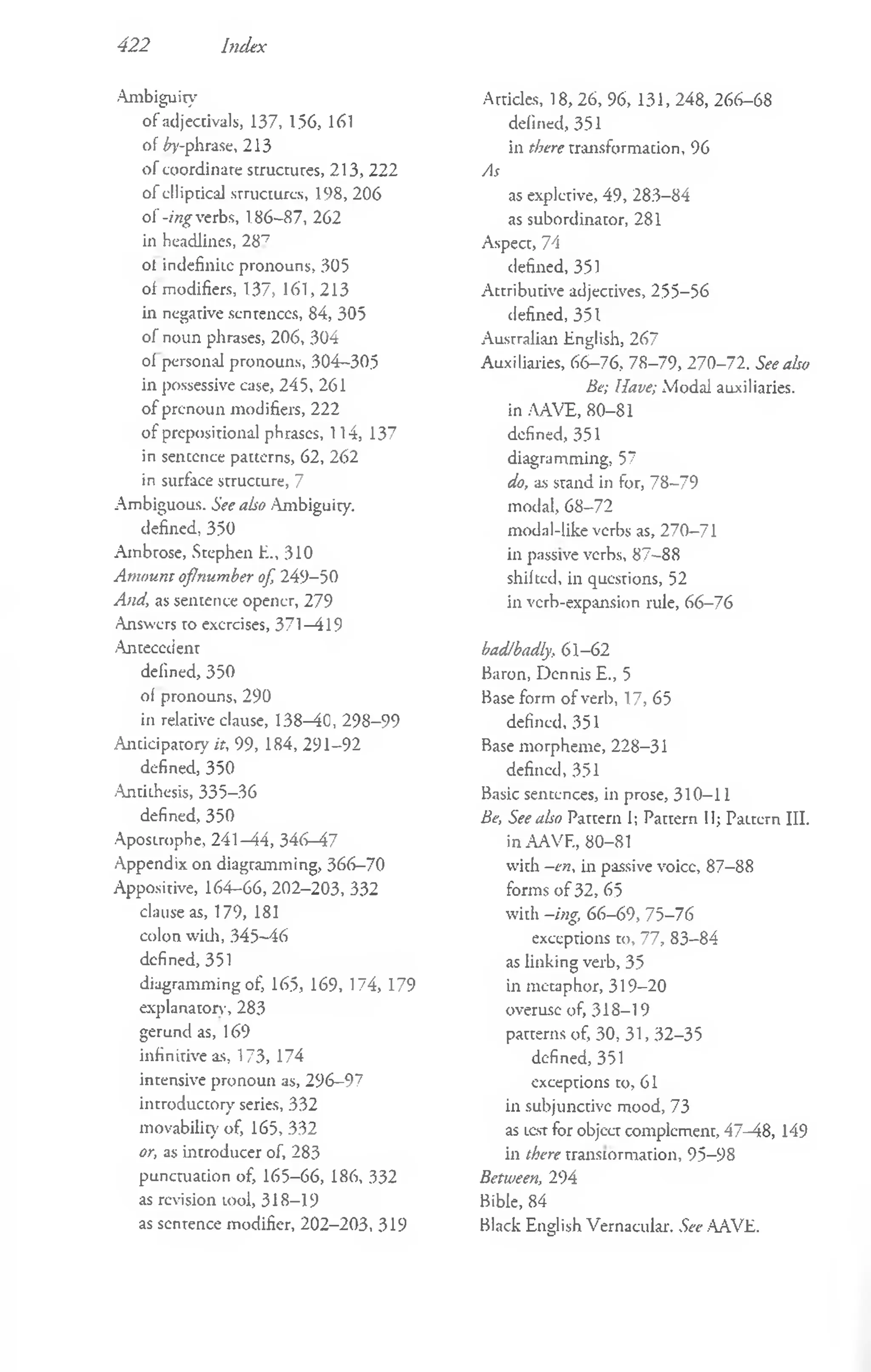 422 Index
Ambiguity
of adjectivals, 137, 156, 161
of £y-phrase, 213
of coordinate structures, 213, 222
of elliptical .structures, 198, 206
of -ing verbs, 186-87, 262
in headlines, 287
ol indefinite pronouns, 305
of modifiers, 137, 161,213
in negative sentences, 84, 305
of noun phrases, 206, 304
of personal pronouns, 304-305
in possessive case, 245, 261
o f prenoun modifiers, 222
of prepositional phrases, 114, 137
in sentence patterns, 62, 262
in surface structure, 7
Ambiguous. See also Ambiguity.
defined, 350
Ambrose, Stephen E., 310
Am ount oflnumber of, 249-50
And, as sentence opener, 279
Answers to exorcises, 371 —
419
-Antecedent
defined, 350
ol pronouns, 290
in relative clause, 138—
40, 298-99
Anticipatory it, 99, 184, 291-92
defined, 350
Antithesis, 335-36
defined, 350
Apostrophe, 241 —
44, 346-47
Appendix on diagramming, 366-70
Appositive, 164-66, 202-203, 332
clause as, 179, 181
colon with, 345-46
defined, 351
diagramming of, 165, 169, 174, 179
explanatory, 283
gerund as, 169
infinitive as, 173, 174
intensive pronoun as, 296-97
introductory series, 332
movability of, 165, 332
or, as introducer of, 283
punctuation of, 165-66, 186, 332
as revision tool, 318-19
as sentence modifier, 202-203, 319
Articles, 18, 26, 96, 131, 248, 266-68
defined, 351
in there transformation, 96
As
as expletive, 49, 283-84
as subordinator, 281
Aspect, 74
defined, 351
Attributive adjectives, 255-56
defined, 351
Australian English, 267
Auxiliaries, 66-76, 78-79, 270-72. See also
Be; Have; Modal auxiliaries,
in AAVE, 80-81
defined, 351
diagramming, 57
do, as stand in for, 78-79
modal, 68-72
modal-like verbs as, 270-71
in passive verbs, 87-88
shifted, in questions, 52
in verb-expansion rule, 66-76
bad/badly, 61-62
Baron, Dennis E., 5
Base form of verb, 17, 65
defined, 351
Base morpheme, 228-31
defined, 351
Basic sentences, in prose, 310-11
Be, See also Pattern I; Pattern II; Paitern III.
in AAVF., 80-81
with -en, in passive voice, 87-88
forms o f 32, 65
with -ing, 66-69, 75-76
exceptions to, 77, 83-84
as linking verb, 35
in metaphor, 319-20
overuse of, 318-19
patterns of, 30, 31, 32-35
defined, 351
exceptions to, 61
in subjunctive mood, 73
as test for object complement, 47-48, 149
in there transiormation, 95-98
Between, 294
Bible, 84
Black English Vernacular. See AAVE.
 